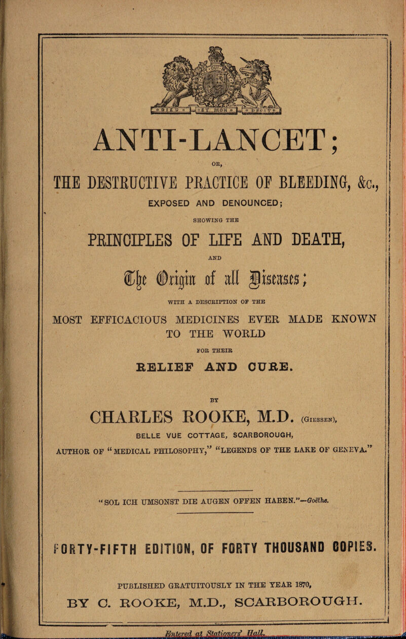 OR, TIE DESTRUCTIVE PRACTICE OE BLEEDING, &c., EXPOSED AND DENOUNCED; SHOWING THE PRINCIPLES OF LIFE AND DEATH, AND (trip of all jkeas.es; WITH A DESCRIPTION OP THE MOST EFFICACIOUS MEDICINES EVER MADE KNOWN TO THE WORLD FOR THEIR RELIEF AID CURE. BY CHARLES ROOKE, M.D. (Giessen), BELLE VUE COTTAGE, SCARBOROUGH, AUTHOR OP “MEDICAL PHILOSOPHY,” “LEGENDS OF THE LAKE OF GENEVA. 5 r “SOL ICH UMSONST DIE AUGEN OFFEN HABEN.—Goethe. ORTV-FIFTH EDITION, OF FORTY THOUSAND COPIES. PUBLISHED GRATUITOUSLY IN THE YEAR 1870, BY C. HOOKE, M.D., SCARBOROUGH. I' JMmLzUiMmzL I ||||M A. •