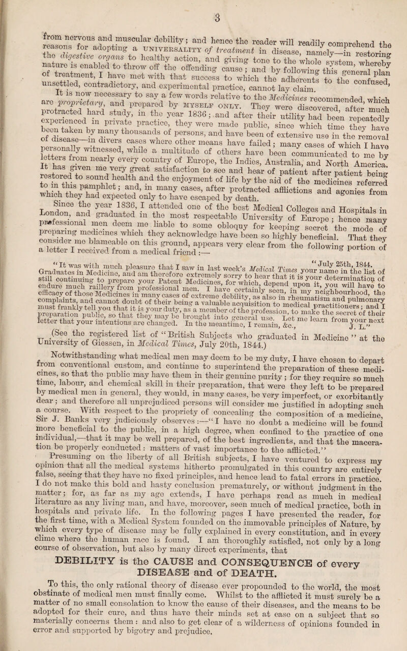 unsettle^e^ontradt^o]yf a^^p^menterpracti^^c^no-t lay^c1aim.S *° ^ It is now necessary to say a few words relative to the Medicines recommended which aie proprietary, and prepared by myself only. They were disenvmwi off ’ v protracted hard study, in tto yL 1836; and experienced m private practice, they were made public, since which time thev have een taken by many thousands of persons, and have been of extensive use in the removal of disease—in divers cases where other means have failed; many casesoTwhShThave persona y witnessed, while a multitude of others have been communicated to me by letters from nearly every country of Europe, the Indies, Australia, and North America7 It has given me very great satisfaction to see and hear of patient after patient bein^ restored to sound health and the enjoyment of life by the aid of the medicares referred SlwTf et; ?n/’ 111 Tv7 Cases’ after Protracted afflictions and agonies from which they had expected only to have escaped by death. Since the year 1836, I attended one of the best Medical Colleges and Hospitals in ondon, and graduated in the most respectable University of Europe • hence many professional men deem me liable to some obloquy for keeping secret the mo<ffl of preparing medicines which they acknowledge have been so highly beneficial That thev ooumder mo t ameable on this ground, appears very clear from the following Son of a letter I received from a medical friend ° ponion oi efficacy of those Medicines in manveaS A o ceifiiinly seen, in my neighbourhood, the letter that your intentions are changed. In tCme^^llerniin, &c , ^ fr0m J°^ TT /See 'the registered list of “British Subjects who graduated in Medicine” at the University of Giessen, m Medical Times, July 20th, 1844.) Notwithstanding what medical men may deem to be my duty, I have chosen to depart from conventional custom, and continue to superintend the preparation of these medi¬ cines, so that the public may have them m their genuine purity; for they require so much time, labour, and chemical skill m their preparation, that were they left to be prepared by medical men in general, they would, in many cases, be very imperfect, or exorbitantly deal , and therefore all unprejudiced persons will consider me justified in adopting such a.course. With respect to the propriety of concealing the composition of a medicine, Su J. Banks very judiciously observes “ I have no doubt a medicine will be found more, beneficial to the public, in a high degree, when confined to the practice of one individual,—that it may be well prepared, of the best ingredients, and that the macera¬ tion be properly conducted: matters of vast importance to the afflicted.” . ^eturning on the liberty of all British subjects, I have ventured to express my opinion that all the medical systems hitherto promulgated in this country are entirely false, seeing that they have no fixed principles, and hence lead to fatal errors in practice. 1 do not make this bold and hasty conclusion prematurely, or without judgment in the matter; for, as far as my age extends, I have perhaps read as much in medical literature as any living man, and have, moreover, seen much of medical practice, both in hospitals and private life. In the following pages I have presented the reader, for the first tune, with a Medical System founded on the immovable principles of Nature, by which every typo of disease may be fully explained in every constitution, and in every clime where the human race is found. I am thoroughly satisfied, not only by a long course of observation, but also by many direct experiments, that DEBILITY is the CAUSE and CONSEQUENCE of every DISEASE and of DEATH. To this, the only rational theory of disease ever propounded to the world, the most obstinate of medical men must finally come. Whilst to the afflicted it must surely be a matter of no small consolation to know the cause of their diseases, and the means to be adopted for their cure, and thus have their minds set at ease on a subject that so materially concerns them: and also to get clear of a wilderness of opinions founded in error and supported by bigotry and prejudice.