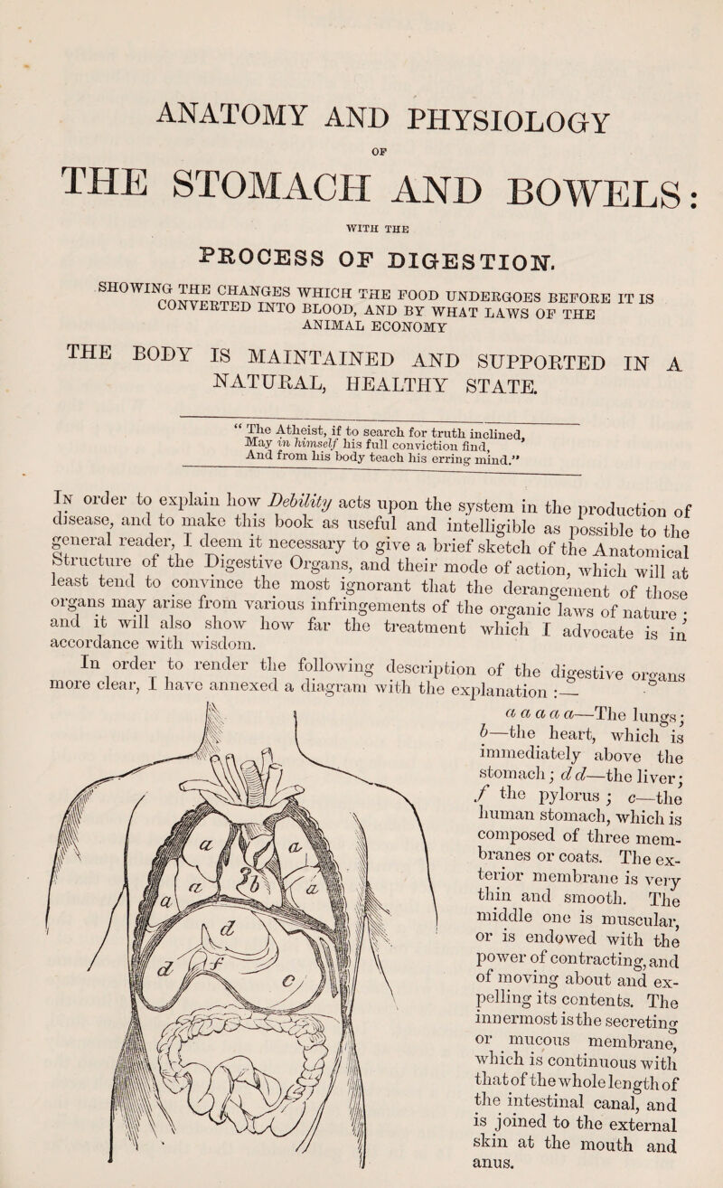 ANATOMY AND PHYSIOLOGY OF THE STOMACH AND BOWELS: WITH THE PROCESS OF DIGESTION. SHOWING THE CHANGES CONVERTED INTO WHICH THE FOOD UNDERGOES BEFORE BLOOD, AND BY WHAT LAWS OF THE ANIMAL ECONOMY IT IS THE BODY IS MAINTAINED AND SUPPORTED IN A NATURAL, HEALTHY STATE. “ Ahe 4th<?ist> if to search for truth inclined. May m himself his full conviction find, A.nd fiorn his body teach his erring In order to explain liow Debility acts upon the system in the production of disease, and to make this book as useful and intelligible as possible to the general reader I deem it necessary to give a brief sketch of the Anatomical Structure of the Digestive Organs, and their mode of action, which will at least tend to convince the most ignorant that the derangement of those organs may arise from various infringements of the organic laws of nature • and it will also show how far the treatment which I advocate is in accordance with wisdom. In order to render tire following description of the digestive organs more clear, I have annexed a diagram with the explanation ° ct ci ci ci a—The lungs * b—the heart, which is immediately above the stomach j d d—the liver * / the pylorus ; c—the human stomach, which is composed of three mem¬ branes or coats. The ex¬ terior membrane is very thin and smooth. The middle one is muscular, or is endowed with the power of contracting, and of moving about and ex¬ pelling its contents. The innermost is the secreting or mucous membrane^ which is continuous with that of the whole length of the intestinal canal, and is joined to the external skin at the mouth and anus.