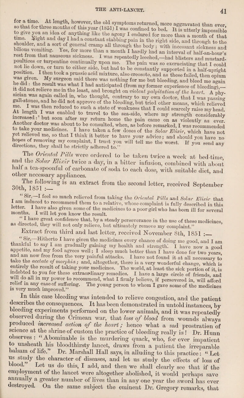 ^or a ^ length, however, the old symptoms returned, more aggravated than evpr so that for three months of this year (1851) I was confined to bed. It fi utterly impossible thn^NVlf11 ld^° ran^ mg ^ x16 ag°ny 1 endured for more tllan a month of that , ;and day I ha<l a constant stabbing pain m the right side, and through to the shoulder, and a sort of general cramp all through the body; with incessant sickness and wT V°?w YeS’ f°r f°re than a month 1 hard1^ kad a* interval of half-an-hour’s naUS,G0US sl«kness- 1 was repeatedly leeched,—had blisters and mustard- p ces oi turpentine continually upon me. The pain was so excruciating that I could not lie down or turn to either side, but had to be constantly supported in a half-upright position. I then took a prussic acid mixture, also creosote, and as these failed, then opium h«%fVeS; My1flrge°n1 said ihere was nothing for me but bleeding, and bleed me again ' ,T~ : ^ne result was what I had anticipated (from my former experience of bleeding) — it did not relieve me m the least, and brought on violent palpitation of the heart. A nhv- aga5n caded in’ who thought, contrary to my own doctor, that I was passing gall-stones, and he did not approve of the bleeding, but tried other means, which relieved ' i Tf t 611 veduGed to such a ^ate of weakness that I could scarcely raise my head. incrpn^f?^ waS to travel to the sea-side, where my strength considerably increased: but soon after my return home the pain came on as violently as ever. Another doctor was about to be consulted, when, as before remarked, I was recommended to take your medicines. I have taken a few doses of the Solar Elixir, which have not ye relieved me, so that I think it better to have your advice; and should you have no hopes of removing my complaint, I trust you will tell me the worst. If you send any directions, they shall be strictly adhered to.” * y The Oriental Pills were ordered to he taken twice a week at bed-time and the Mar Elixir twice a day, in a bitter infusion, combined with about halt a tea-spoonful of carbonate of soda to each dose, with suitable diet, and other necessary appliances. 30thh1851kWinS “ an extract fl'om the second letter> received September r *' 'A V?eI S0 muoh from taking- the Oriental Pills and Solar Elixir that I am induced to recommend them to a relative, whose complaint is fully described in this letter. 1 have also given some of the medicines to a poor girl who has been ill for several months. I will let you know the result. “ 1 |>reat confidence that, by a steady perseverance in the use of these medicines as directed, they will not only relieve, but ultimately remove my complaint.” Extract from third and last letter, received November 8th, 1851 ; ,, “ Hitherto I have given the medicines every chance of doing me good, and I am thankful to say I am gradually gaining my health and strength! I have now a good appetite, and my food agrees well; I sleep much better than I have done for two years and am now free from the very painful attacks. I have not found it at all necessary to taxe the acetate of morphia; and, altogether, there is a very wonderful change, which is entirely the result of taking your medicines. The world, at least-the sick portion of it is indebted to you for these extraordinary remedies. I have a large circle of friends and will do all in my power to recommend, what I firmly believe, if persevered in, will afford relief m any case of suffering. The young person to whom I gave some of the medicines is very much improved.” ase bleedma was intended to relieve congestion, and tlie patient describes the consequences. It has been demonstrated in untold instances, by bleeding experiments performed on the lower animals, and it was repeatedly observed during the Crimean war, that loss of blood from wounds always produced increased action of the heart; hence what a sad prostration of science at the shrine of custom the practice of bleeding really is ! Dr. Hunn observes : “ Abominable is the murdering quack, who, for ever impatient to unsheath his bloodthirsty lancet, draws from a patient the irreparable balsam of life.” Dr. Marshall Hall says, in alluding to this practice : “ Let us study the character of diseases, and let us study the effects of loss of blood. * Let us do this, I add, and then we shall clearly see that if the employment of the lancet were altogether abolished, it would perhaps save annually a greater number of lives than in any one year the sword has ever destroyed. On the same subject the eminent Dr. Gregory remarks, that