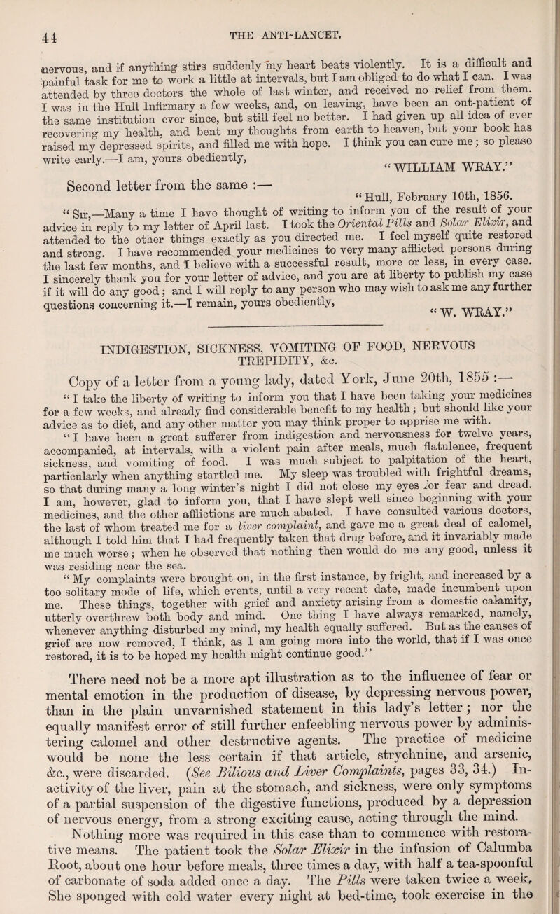 nervous, and if anything stirs suddenly my heart beats violently. It is a difficult and painful task for me to work a little at intervals, but I am obliged to do what I can. I was attended by three doctors the whole of last winter, and received no relief from them. I was in the Hull Infirmary a few weeks, and, on leaving, have been an out-patient of the same institution ever since, but still feel no better. I had given up all idea of ever recovering my health, and bent my thoughts from earth to heaven, but your book has raised my depressed spirits, and filled me with hope. I think you can cure me j so please write early. 1 am, yours obediently, „ WIIiLIAM WEAY.” Second letter from the same :— “Hull, February 10th, 1856. “ Sir,—Many a time I have thought of writing to inform you of the result .of your advice in reply to my letter of April last. I took the Oriental Pills and Solar .Elixir, and attended to the other things exactly as you directed me. I feel myself quite restored and strong. I have recommended your medicines to very many afflicted persons during the last few months, and I believe with a successful result, more or less, in every case. I sincerely thank you for your letter of advice, and you are at liberty to publish my case if it will do any good; and I will reply to any person who may wish to ask me any further questions concerning it.—I remain, yours obediently, “ W. WEAY. i INDIGESTION, SICKNESS, VOMITING OF FOOD, NERVOUS TREPIDITY, &c. Copy of a letter from a young lady, dated York, June 20th, 1855 : “ I take the liberty of writing to inform you that I have been taking your medicines for a few weeks, and already find considerable benefit to my health; but should like your advice as to diet, and any other matter you may think proper to apprise me with. “I have been a great sufferer from indigestion and nervousness for twelve years, accompanied, at intervals, with a violent pain after meals, much flatulence, frequent sickness, and vomiting of food. I was much subject to palpitation of the heart, particularly when anything startled me. My sleep was troubled with frightful dreams, so that during many a long winter’s night I did not close my eyes mr fear and dread. I am, however, glad to inform you, that I have slept well since beginning with your medicines, and the other afflictions are much abated. I have consulted various doctors, the last of whom treated me for a liver complaint, and gave me a great deal of calomel, although I told him that I had frequently taken that drug before, and it invariably made me much worse; when he observed that nothing then would do me any good, unless it was residing near the sea. . o . “ My complaints were brought on, in the first instance, by fright, and increased by a too solitary mode of life, which events, until a very recent date, made incumbent upon me. These things, together with grief and anxiety arising from a domestic calamity, utterly overthrew both body and mind. One thing I have always remarked, namely, whenever anything disturbed my mind, my health equally suffered. But as the causes of grief are now removed, I think, as I am going more into the world, that if I was once restored, it is to be hoped my health might continue good.” There need not be a more apt illustration as to the influence of fear or mental emotion in the production of disease, by depressing nervous power, than in the plain unvarnished statement in this lady s letter \ nor. the equally manifest error of still further enfeebling nervous power by adminis¬ tering calomel and other destructive agents. The practice of medicine would be none the less certain if that article, strychnine, and arsenic, &c., were discarded. (See Bilious and Liver Complaints, pages 33, 34.) In¬ activity of the liver, pain at the stomach, and sickness, were only symptoms of a partial suspension of the digestive functions, produced by a depression of nervous energy, from a strong exciting cause, acting through the mind. Nothing more was required in this case than to commence with restora¬ tive means. The patient took the Solar Elixir in the infusion of Calumba Root, about one hour before meals, three times a day, with half a tea-spoonful of carbonate of soda added once a day. The Pills were taken twice a week. She sponged with cold water every night at bed-time, took exercise in the