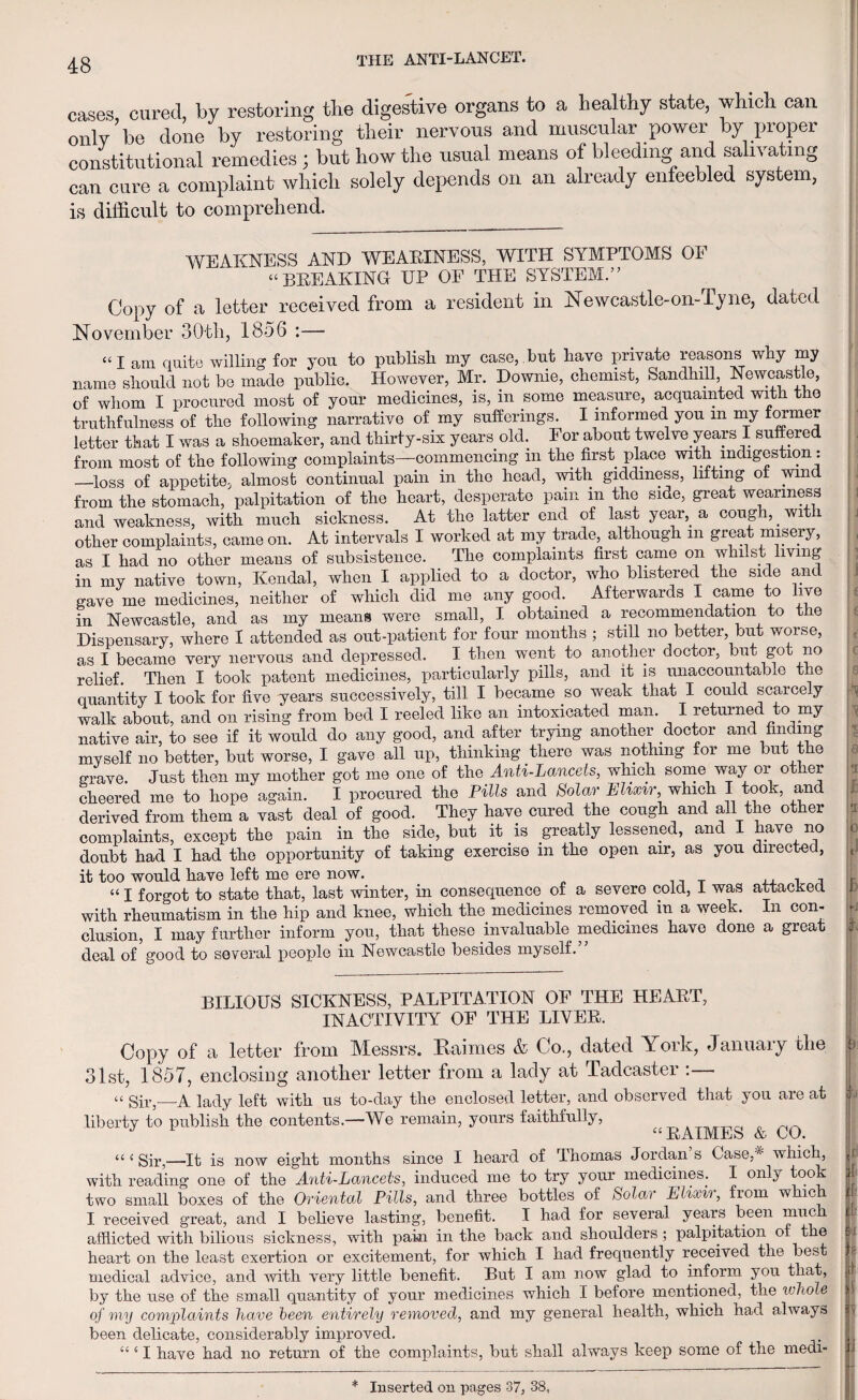 cases, cured, by restoring tlie digestive organs to a healthy state, which can only be done by restoring their nervous and muscular power by proper constitutional remedies; but how the usual means of bleeding and salivating can cure a complaint which solely depends on an already enfeebled system, is difficult to comprehend. WEAKNESS AND WEARINESS, WITH SYMPTOMS OF “BREAKING UP OF THE SYSTEM.” Copy of a letter received from a resident in Newcastle-on-Tyne, dated November 30th, 1856 :— “lam quite willing for you to publish my case,.but have private reasons why my name should not be made public. However, Mr. Dowme, chemist, Sandhill, Newcastle, of whom I procured most of your medicines, is, in some measure, acquainted with the truthfulness of the following narrative of my sufferings. I informed you m my former letter that I was a shoemaker, and thirty-six years old. For about twelve years I suffered from most of the following complaints—commencing in the first place with indigestion: —loss of appetite, almost continual pain in the head, with giddiness, lifting of wind from the stomach, palpitation of the heart, desperate pain in the side, great weariness and weakness, with much sickness. At the latter end of last year, a cough, _ wit i other complaints, came on. At intervals I worked at my trade, although m great misery, as I had no other means of subsistence. The complaints first came on whilst living in my native town, Kendal, when I applied to a doctor, who blistered the side and gave me medicines, neither of which did me any good. Afterwards I came to live in Newcastle, and as my means were small, I obtained a recommendation to the Dispensary, where I attended as out-patient for four months ; still no better, but worse, as I became very nervous and depressed. I then went to another doctor, but got no relief. Then I took patent medicines, particularly pills, and it is unaccountable the quantity I took for five years successively, till I became so weak that I could scarcely walk about, and on rising from bed I reeled like an intoxicated man. I returned to my native air, to see if it would do any good, and after trying another doctor and finding myself no better, but worse, I gave all up, thinking there was nothing for me but the grave. Just then my mother got me one of the Anti-Lancets, which some way or other cheered me to hope again. I procured the Pills and Solar Elixir, which I took, and derived from them a vast deal of good. They have cured the cough and all the other complaints, except the pain in the side, but it _ is greatly lessened, and I have no doubt had I had the opportunity of taking exercise in the open air, as you directed, it too would have left me ere now. ., , , «I forgot to state that, last winter, in consequence of a severe cold, I was attacked with rheumatism in the hip and knee, which the medicines removed in a week. In con¬ clusion, I may further inform you, that these invaluable medicines have done a great deal of good to several people in Newcastle besides myself. BILIOUS SICKNESS, PALPITATION OF THE HEART, INACTIVITY OF THE LIVER. Copy of a letter from Messrs. Raimes & Co., dated York, January the 31st, 1857, enclosing another letter from a lady at Tadcaster “ Sir,—A lady left with us to-day the enclosed letter, and observed that you are at liberty to publish the contents.—We remain, yours faithfully, “PATMBS V CO. “ i Sir,—It is now eight months since I heard of Ihomas Jordan s Case,* which, with reading one of the Anti-Lancets, induced me to try your medicines. I only took two small boxes of the Oriental Pills, and three bottles of Solar Elixir, from which I received great, and I believe lasting, benefit. I had for several years been niuc afflicted with bilious sickness, with pain in the back and shoulders; palpitation of the heart on the least exertion or excitement, for which I had frequently received the best medical advice, and with very little benefit. But I am now glad to inform you that, by the use of the small quantity of your medicines which I before mentioned, the whole of my complaints have been entirely removed, and my general health, which had always been delicate, considerably improved. “ c I have had no return of the complaints, but shall always keep some of the medi- * r 10 3 ! h [O |C ! b lit ; I v \i 7 If p v 1 I Inserted on pages 37, 38, 4 •