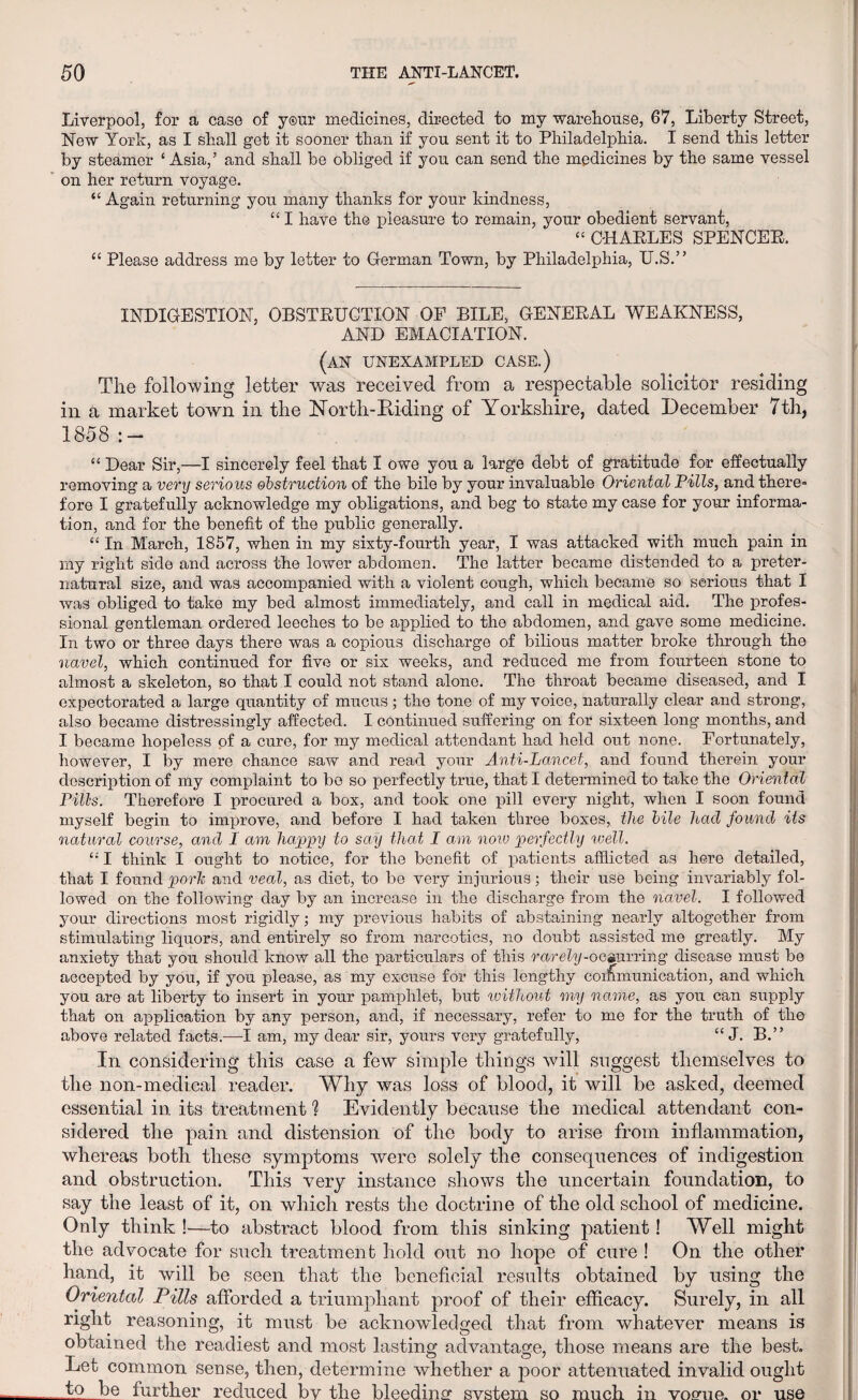 Liverpool, for a case of y®ur medicines, directed to my warehouse, 67, Liberty Street, New York, as I shall get it sooner than if you sent it to Philadelphia. I send this letter by steamer ‘ Asia,’ and shall be obliged if you can send the medicines by the same vessel on her return voyage. “ Again returning you many thanks for your kindness, “ I have the pleasure to remain, your obedient servant, “ CHARLES SPENCER. “ Please address me by letter to German Town, by Philadelphia, U.S.” INDIGESTION, OBSTRUCTION OF BILE, GENERAL WEAKNESS, AND EMACIATION. (an unexampled case.) The following letter was received from a respectable solicitor residing in a market town in the North-Eiding of Yorkshire, dated December 7th, 1858:- “ Dear Sir,—I sincerely feel that I owe you a large debt of gratitude for effectually removing a very serious obstruction of the bile by your invaluable Oriental Pills, and there fore I gratefully acknowledge my obligations, and beg to state my case for your informa¬ tion, and for the benefit of the public generally. “ In March, 1857, when in my sixty-fourth year, I was attacked with much pain in my right side and across the lower abdomen. The latter became distended to a preter¬ natural size, and was accompanied with a violent cough, which became so serious that I was obliged to take my bed almost immediately, and call in medical aid. The profes¬ sional gentleman ordered leeches to be applied to the abdomen, and gave some medicine. In two or three days there was a copious discharge of bilious matter broke through the navel, which continued for five or six weeks, and reduced me from fourteen stone to almost a skeleton, so that I could not stand alone. The throat became diseased, and I expectorated a large quantity of mucus; the tone of my voice, naturally clear and strong, also became distressingly affected. I continued suffering on for sixteen long months, and I became hopeless of a cure, for my medical attendant had held out none. Fortunately, however, I by mere chance saw and read your Anti-Lancet, and found therein your description of my complaint to be so perfectly true, that I determined to take the Oriental Pills. Therefore I procured a box, and took one pill every night, when I soon found myself begin to improve, and before I had taken three boxes, the bile had found its natural course, and I am happy to say that I am now perfectly well. £: I think I ought to notice, for the benefit of patients afflicted as here detailed, that I found pork and veal, as diet, to be very injurious; their use being invariably fol¬ lowed on the following day by an increase in the discharge from the navel. I followed your directions most rigidly; my previous habits of abstaining nearly altogether from stimulating liquors, and entirely so from narcotics, no doubt assisted me greatly. My anxiety that you should know all the particulars of this rarely-ocaurring disease must be accepted by you, if you please, as my excuse for this lengthy communication, and which you are at liberty to insert in your pamphlet, but tvithout my name, as you can supply that on application by any person, and, if necessary, refer to me for the truth of the above related facts.—I am, my dear sir, yours very gratefully, “ J. B.” In considering this case a few simple things will suggest themselves to the non-medical reader. Why was loss of blood, it will be asked, deemed essential in its treatment ? Evidently because the medical attendant con¬ sidered the pain and distension of the body to arise from inflammation, whereas both these symptoms were solely the consequences of indigestion and obstruction. This very instance shows the uncertain foundation, to say the least of it, on which rests the doctrine of the old school of medicine. Only think !—to abstract blood from this sinking patient! Well might the advocate for such treatment hold out no hope of cure ! On the other hand, it will be seen that the beneficial results obtained by using the Oriental Pills afforded a triumphant proof of their efficacy. Surely, in all right reasoning, it must be acknowledged that from whatever means is obtained the readiest and most lasting advantage, those means are the best. Let common sense, then, determine whether a poor attenuated invalid ought jk>. further reduced by the bleedinar system so much in voeme. or use