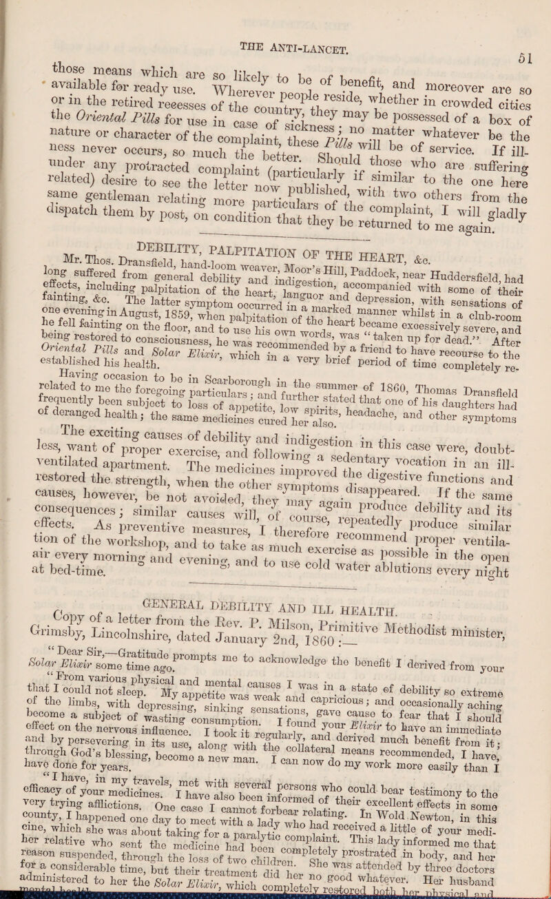 51 those means which ot»a ht i > available for ready use. Wherever ne b<] °f pY62*’ and moreover are so or in the retired reeesses of the conntrTthp68^6’ ^Tlietller in crowded cities the Oriented Pills for use in case of cAT 7 maj be Possessed of a box of nature or character of the comnW ll p^W -T^1' wha**™ be the ness never occurs, so “Kter^0!^ ** °f, If iU' under any protracted complaint (,,,,+i™!, , • „ thos.® wIl° are suffering related) desire to see the letter now ™hrT I lf *!miIar to the one here same gentleman relating more oartioola lad’ Wlfch two others from the M ti t, riEBILITY> PALPITATION OP THE HP Apt t heefenefn,“pin AUg!vt’ 1859’ when Palpitation of t“e heart W™” wWIst.in a dab-room Oriental Pills ^ to ha™ —e ttthl established his health. TCTV br,ef Period of time completely ve- related to mHCforegofog partteute^Vhua6 “fTf f 18C°> Ttomas Mansfield frequently been subject to loss of appetite D TT* * Jat 01,e of bis daughters had of deranged health; the same rnedSfmSedTer!aTso8’ ^ “* ^symptoms The exciting causes of debility and indigestion htr less, want of proper exercise and follow; ° n l,s ease were, doubt- ventilated apartment. in an ill- restored the strength, when the other s JmtZ* r° dlgestlve Actions and causes, however, be not avoided thev'mav s. lsaPPeared- If the same consequences • similar causes will, of course^renp-it 11°° deblllt«^ andits effects. As preventive measures I therefore ^ c ec ^ produce similar tmn of the workshop, and to take’asmuch eAcTseTsT’**.*¥* ,ventila- air every morning and evening aTlri i afe P0ssible m the open at bed-time. ° g’ and to use cold wate^ ablutions every night r{ p 1 CrENERAL DEBILITY AND ILL HEALTH Lincothir:: datd ^^1860 ^ ***«. BolmiSSfr^UeGtiam^oPr0mPtS m° t0 acknowled^e ^e benefit I derived from your that I armetito w1 1 T* “ a state ®f debility so extreme of the limbs, with depressing-, sinking8 sensations °tavf0USi ^ occasionally aching become a subject of wastingconaiZL! if ’/ 9 cause to fear ^at I should effect on the nervous influence. I took it re^lai-hT and° do t0 aU immediate and by persevering in its use alone- with £ ? 1 derived much benefit from it- through God’s blessing, become a not man thT° ™Uateral recommended, I have,’ have done for years. °W “*“• 1 Can now do work more easily than I cfflcaeyrfTyo® Tedidnlf ’ iTtyetho^LTLfe'Zd ^ ^ testim0”V to very trying afflictions. One case I mt.5 Vled, °l their excellent effects in somo county, I happened one day to meet Sh a lady wEtd”^ A^oM.Newton, in ££ cme, which she was about taking for a paialvtio T™ f °^?d a of your medi- ber relative who sent the meJcine had^ been Thf ladiTinformed me that reason suspended, through the loss of two ^ bo(^ and for a considerable time, but their treatment did W „ i at-teaded by three doctors administered to her the Solar Elixir whfflh n™ i + ° ^0.cd whatever. Her husband ... 1