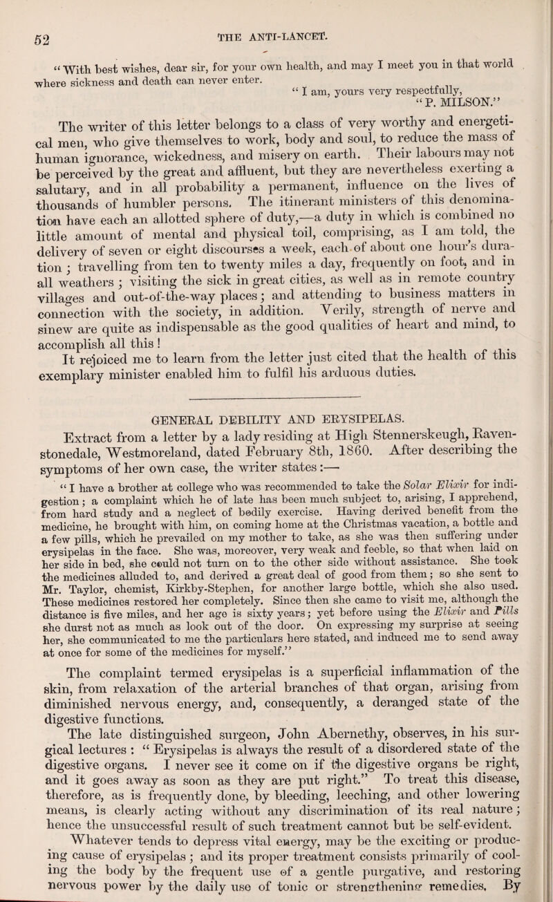 “ With best wishes, dear sir, for your own health, and may I meet yon in that world where sickness and death can never enter. “ I am, yours very respectfully, “P. MILSON.” The writer of this letter belongs to a class of very worthy and energeti¬ cal men, who give themselves to work, body and soul, to reduce the mass of human ignorance, wickedness, and misery on earth. Their labours may not be perceived by the great and affluent, but they are nevertheless exerting a salutary, and in all probability a permanent, influence on the lives of thousands of humbler persons. The itinerant ministers of this denomina¬ tion have each an allotted sphere of duty,—a duty in which is combined no little amount of mental and physical toil, comprising, as I am told, the delivery of seven or eight discourses a week, each of about one hour’s dura¬ tion ; travelling from ten to twenty miles a day, frequently on foot, and in all weathers ; visiting the sick in great cities, as well as in remote country villages and out-of-the-way places; and attending to business matters in connection with the society, in addition. Verily, strength of nerve and sinew are quite as indispensable as the good qualities of heart and mind, to accomplish all this ! . ^ _ . It rejoiced me to learn from the letter just cited that the health of this exemplary minister enabled him to fulfil his arduous duties. GENEEAL DEBILITY AND EEYSIPELAS. Extract from a letter by a lady residing at High Stennerskeugli, Kaven- stonedale, Westmoreland, dated February 8th, 1860. After describing the symptoms of her own case, the writer states :—■ “ I have a brother at college wbo was recommended to take the Solar Elixir for indi¬ gestion ; a complaint which he of late lias been much subject to, arising, I apprehend, from hard study and a neglect of bodily exercise. Having derived benefit from the medicine, be brought with him, on coming home at the Christmas vacation, a bottle and a few pills, which he prevailed on my mother to take, as she was then suffering under erysipelas in the face. She was, moreover, very weak and feeble, so that when laid on her side in bed, she could not turn on to the other side without assistance. She took the medicines alluded to, and derived a great deal of good from them; so she sent to Mr. Taylor, chemist, Kirkby-Stephen, for another large bottle, which she also used. These medicines restored her completely. Since then she came to visit me, although the distance is five miles, and her age is sixty years; yet before using the Elixir and Fills she durst not as much as look out of the door. On expressing my surprise at seeing her, she communicated to me the particulars here stated, and induced me to send away at once for some of the medicines for myself.’ ’ The complaint termed erysipelas is a superficial inflammation of the skin, from relaxation of the arterial branches of that organ, arising from diminished nervous energy, and, consequently, a deranged state of the digestive functions. The late distinguished surgeon, John Abernethy, observes, in his sur¬ gical lectures : “ Erysipelas is always the result of a disordered state of the digestive organs. I never see it come on if the digestive organs be right, and it goes away as soon as they are put right.” To treat this disease, therefore, as is frequently done, by bleeding, leeching, and other lowering means, is clearly acting without any discrimination of its real nature j hence the unsuccessful result of such treatment cannot but be self-evident. Whatever tends to depress vital energy, may be the exciting or produc¬ ing cause of erysipelas; and its proper treatment consists primarily of cool¬ ing the body by the frequent use of a gentle purgative, and restoring nervous power by the daily use of tonic or strengthening1, remedies. By