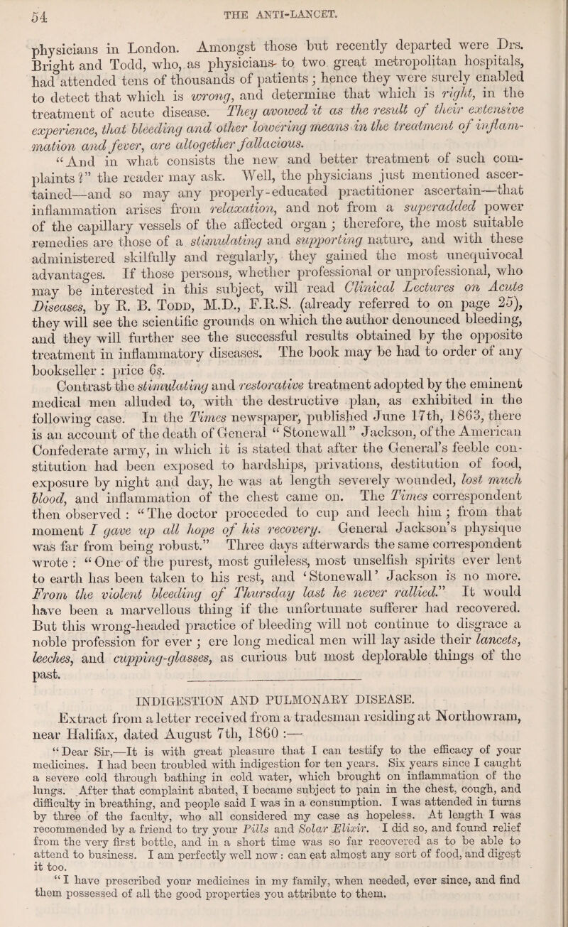 physicians in London. Amongst those but recently departed were Drs. Bright and Todd, who, as physicians' to two great meti opolitan hospitals, had attended tens of thousands of patients; hence they were surely enabled to detect that which is wrong, and determine that which is right, in the treatment of acute disease. They avowed it as the result of their extensive experience, that bleeding and other lowering means in the treatment of inflam¬ mation and fever, are altogether fallacious. “And in what consists the new and better treatment of such com¬ plaints?” the reader may ask. Well, the physicians just mentioned ascer¬ tained—and so may any properly - educated practitioner ascertain—that inflammation arises from relaxation, and not from a super added power of the capillary vessels of the affected organ ; therefore, the most suitable remedies are those of a stumudating and supporting nature, and with these administered skilfully and regularly, they gained the most unequivocal advantages. If those persons, whether professional or unprofessional, who may be interested in this subject, will read Clinical Lectures on Acute Diseases, by R. B. Todd, M. D., lYR.S. (already referred to on page 25), they will see the scientific grounds on which the author denounced bleeding, and they will further see the successful results obtained by the opposite treatment in inflammatory diseases. The book may be had to order of any bookseller : price 6s. Contrast the stimulating and restorative treatment adopted by the eminent medical men alluded to, with the destructive plan, as exhibited in the following case. In the Times newspaper, published June 17th, 1863, there is an account of the death of General “ Stonewall ” Jackson, of the American Confederate army, in which it is stated that after the General’s feeble con¬ stitution had been exposed to hardships, privations, destitution of food, exposure by night and day, he was at length severely wounded, lost much blood, and inflammation of the chest came on. The Times correspondent then observed : “ The doctor proceeded to cup and leech him \ from that moment I gave up all hope of his recovery. General Jacksons physique was far from being robust.” Three days afterwards the same correspondent wrote : “ One' of the purest, most guileless, most unselfish spirits ever lent to earth has been taken to his rest, and ‘ Stonewall ’ Jackson is no more. From the violent bleeding of Thursday last he never rallied. ’ It would have been a marvellous thing if the unfortunate sufferer had recovered. But this wrong-headed practice of bleeding will not continue to disgrace a noble profession for ever j ere long medical men will lay aside their lancets, leeches, and cupping-glasses, as curious but most deplorable things of the past. _ ... INDIGESTION AND PULMONARY DISEASE. Extract from a letter received from a tradesman residing at Northowram, near Halifax, dated August 7th, 1860 :— “Dear Sir,'—It is with great pleasure that I can testify to the efficacy of your medicines. I had been troubled with indigestion for ten years. Six years since I caught a severe cold through bathing in cold water, which brought on inflammation of the lungs. Aiter that complaint abated, I became subject to pain in the chest, cough, and difficulty in breathing, and people said I was in a consumption. I was attended in turns by three of the faculty, who all considered my case as hopeless. At length I was recommended by a friend to try your Pills and Solar Elixir. I did so, and found relief from the very first bottle, and in a short time was so far recovered as to be able to attend to business. I am perfectly well now : can eat almost any sort of food, and digest it too. “ I have prescribed your medicines in my family, when needed, ever since, and find them possessed of all the good properties you attribute to them.