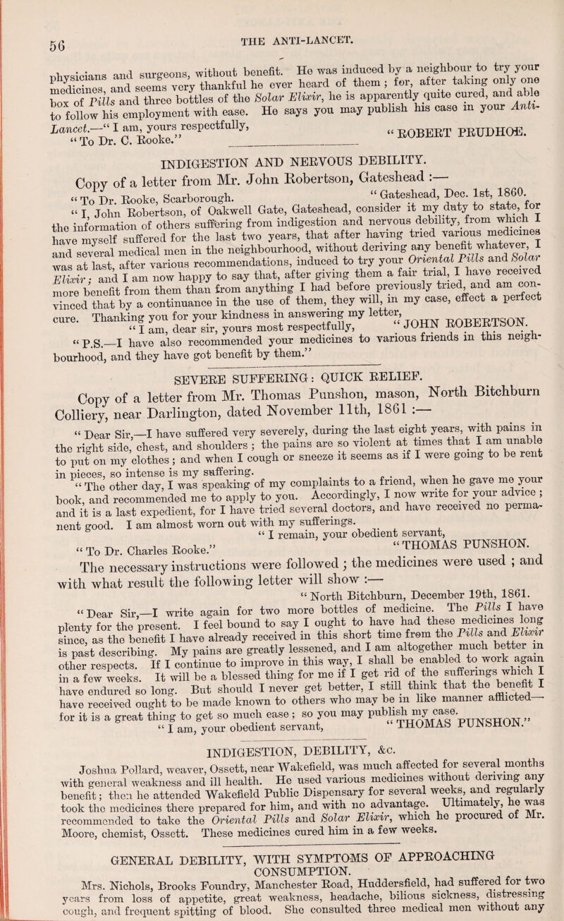 , . . _ siirffeons without benefit. He was induced by a neighbour to try your rnedidn™ and seems yer’y thankful he oyer heard of them ; for after taking only one hox of Pits and three bottles of the Solar Elixir, he is apparently quite cured, and able to follow hk employment with ease. He says you may pubhsh his case m your Anti- Lancet.—“ I am yours respectfully, « E0BEET PRUDHOE. “ To Dr. C. Rooke. _ INDIGESTION AND NERVOUS DEBILITY. Copy of a letter from Mr. John Robertson, Gateshead : “ To Dr. Rooke, Scarborough. “ Gateshead, Dec. 1st, 1860. “I John Robertson, of Oakwell Gate, Gateshead, consider it my duty to state, for the information of others suffering from indigestion and nervous debility,, from which 1 have myself suffered for the last two years, that after having tried various medicines and several medical men in the neighbourhood, without deriving any benefit whatever I was at last after various recommendations, induced to try your Oriental Pills and Solai S and I am now happy to say that, after giving them a fair trial, I have received more benefit from them than from anything I had before previously tried and am con- vinced that by a continuance in the use of them, they will, m my case, effect a perfect cure. Thanking you for your kindness in answering my letter, -ROBERTSON “ I am, dear sir, yours most respectfully, _ J0U-. ROHEKibUiN. « p g,_I Pave also recommended your medicines to various friends in this neigh¬ bourhood, and they have got benefit by them.” SEVERE SUFFERING: QUICK RELIEF. Copy of a letter from Mr. Thomas Punshon, mason, North Bitchburn Colliery, near Darlington, dated November 11th, 1861 « Dear Sir—I have suffered very severely, during the last eight years, with pains m the right side, chest, and shoulders ; the pains are so violent at times that I am unable to put on my clothes; and when ! cough or sneeze it seems as if I were going to be lent in nieces, so intense is my suffering. « The other day, I was speaking of my complaints to a friend, when he gave me your book, and recommended me to apply to you. Accordingly, I now write for your advice ; and it is a last expedient, for I have tried several doctors, and have received no perma¬ nent good. I am almost worn out with my suffeiings. “ I remain, your obedient servant, « To Dr. Charles Rooke.” “ ™AS PUNSHON. The necessary instructions were followed ; the medicines weie used , and with what result the following letter will show . - “North Bitchburn, December 19th, 1861. «Dear Sir —I write again for two more bottles of medicine. The Pills I have plenty for the present. I feel bound to say I ought to have had these medicines ong since, as the benefit I have already received in this short time from the Pills and Elixir is past describing. My pains are greatly lessened, and I am altogether much bettei in other respects. If I continue to improve in this way I shall be enabled to work again in a few weeks. It will be a blessed thing for me if I get rid of the Buffenngs which I have endured so long. But should I never get better, I still think that the benefit I have received ought to be made known to others who may be m like manner afflicted— for it is a great thing to get so much ease ; so you may pubhshmny (jase _ „ “ I am, your obedient servant, THOMAS PUNSHON. INDIGESTION, DEBILITY, &c. Joshua Pollard, weaver, Ossett, near Wakefield, was much affected for several months with general weakness and ill health. He used various medicines wi ou <- errving any benefit; then he attended Wakefield Public Dispensary for several weeks, and regularly took the medicines there prepared for him, and with no advantage. ima e y, e was recommended to take the Oriental Pills and Solar Elixir, which he procured of Mr. Moore, chemist, Ossett. These medicines cured him in a few weeks. GENERAL DEBILITY, WITH SYMPTOMS OF APPROACHING CONSUMPTION. Mrs. Nichols, Brooks Foundry, Manchester Road, Huddersfield, had suffered for two years from loss of appetite, great weakness, headache, bilious, sickness, dis ressmg cough, and frequent spitting of blood. She consulted three medical men without any
