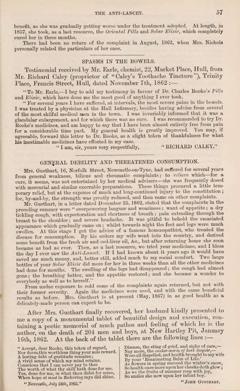 benefit, as she was gradually getting worse under the treatment adopted. At length, in 1857, she took, as a last resource, the Oriental Pills and Solar Elixir, which completely cured her in three months. There had been no return of the complaint in August, 1862, when Mrs. Nichols personally related the particulars of her case. SPASMS IN THE BOWELS. Testimonial received by Mr. Earle, cliemist, 22, Market Place, Hull, from Mr. Richard Caley (proprietor of “ Caley’s Toothache Tincture ”), Trinity Place, Francis Street, Hull, dated November 7th, 1862 :— “ To Mr. Earle,—I beg to add my testimony in favour of Dr. Charles Hooke’s Pills and Elixir, which have done me the most good of anything I ever took. “ For several years I have suffered, at intervals, the most severe pains in the bowels. I was treated by a physician at the Hull Infirmary, besides having advice from several of the most skilful medical men in the town. I was invariably informed that it was a glandular enlargement, and for which there was no cure. I was recommended to try Dr. Hooke’s medicines, and am happy to say that I have been almost entirely free from pain for a considerable time past. My general health is greatly improved. You may, if agreeable, forward this letter to Dr. Hooke, as a slight token of thankfulness for what his inestimable medicines have effected in my case. “ I am, sir, yours very respectfully, “ KICHARD CALEY.” GENERAL DEBILITY AND THREATENED CONSUMPTION. Mrs. Gusthart, 16, Norfolk Street, Newcastle-on-Tyne, had suffered for several years from general weakness, bilious and rheumatic complaints; to relieve which for a cure, it seems, was not entertained by her medical advisers—she was frequently dosed with mercurial and similar execrable preparations. These things procured a little tem¬ porary relief, but at the expense of much and long-continued injury to the constitution; for, by-and-by, the strength was greatly reduced, and then came on other complaints. ’Mr. Gusthart, in a letter dated December 25, 1862, stated that the complaints in the preceding summer were “ overpowering languor and weariness ; want of appetite ; a diy tickling cough, with expectoration and shortness of breath ; pain extending through the breast to the shoulder; and severe headache. It was pitiful to behold the emaciated appearance which gradually came on; whilst towards night the feet and legs were much swollen. At this stage I got the advice of a famous homoeopathist, who treated the disease for consumption. By his orders my wife went into the country, and derived some benefit from the fresh air and cod-liver oil, &c., but after returning home she soon became as bad as ever. Then, as a last resource, we tried your medicines, and I bless the day I ever saw the A.nti-Lancet. If I had known about it years ago it would have saved me much money, and, better still, added much to my social comfort, ffwo large bottles of your Solar Elixir did more for her in three weeks than all the other medicines had done for months. The swelling of the legs had disappeared; the cough had almost gone; the breathing better, and the appetite restored; and she became a wonder to everybody as well as to herself.” _ , From undue exposure to cold some of the complaints again returned, but not with their former severity. Again the medicines were used, and with the same beneficial results as before. Mrs. Gusthart is at present IMay, 18.67) in as good health as a delicately-made person can expect to be. After Mrs. Gustliart finally recovered, her husband kindly presented to me a copy of a monumental tablet of beautiful design and execution, con¬ taining a poetic memorial of much pathos and feeling of which he is the author, on the death of 204 men and boys, at New Hartley Pit, January 16th, 1862. At the back of the tablet there are the following lines “ Accept, dear Rooke, this token of regard, Nor deem,this worthless thing your sole reward. A lasting debt of gratitude remains ; _ A vivid sense of which my mind retains. Conscious that I can never pay to thee The worth of what thy skill hath done for me. Yes, done for me, in what thou didst for mine, When hope at most in flickering rays did shine. <e Newcastle, July 24th, J863.” Disease, the sting of grief, and sighs of care,— Nay more, the canker-worm of dark despair,— Were all dispelled, and health brought to my wife By your ‘ Reanimating Balm of Life.’ As flowers in spring succeed the winter’s snow, So health once more upon her cheeks doth glow ; As we the fruits of summer reap with joy, So smiles she now upon her infant boy. “John Gusthart.