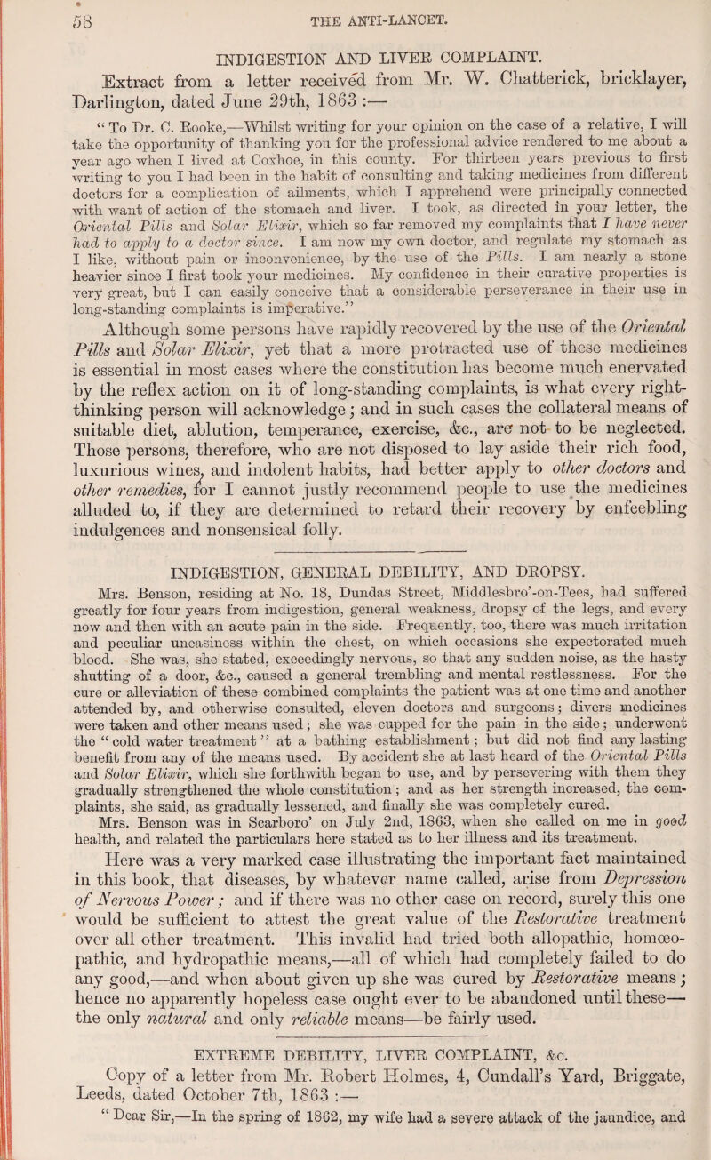 INDIGESTION AND LIVED COMPLAINT. Extract from a letter received from Mr. W. Chatterick, bricklayer, Darlington, dated June 29th, 1863 — “ To Dr. C. Rooke,—Whilst writing- for your opinion on the case of a relative, I will take the opportunity of thanking you for the professional advice rendered to me about a year ago when I lived at Coxhoe, in this county. For thirteen years previous to first writing to you I had been in the habit of consulting and taking medicines from different doctors for a complication of ailments, which I apprehend were principally connected with want of action of the stomach and liver, I took, as directed in your letter, the Oriental Pills and Solar Elixir, which so far removed my complaints that I have never had to apply to a doctor since. I am now my own doctor, and regulate my stomach as I like, without pain or inconvenience, by the use of the Pills. I am nearly a stone heavier since I first took your medicines. My confidence in their curative properties is very great, but I can easily conceive that a considerable perseverance in their use in long-standing complaints is imperative.” Although some persons have rapidly recovered by the use of the Oriental Pills and Solar Elixir, yet that a more protracted use of these medicines is essential in most cases where the constitution has become much enervated by the reflex action on it of long-standing complaints, is what every right- thinking person will acknowledge; and in such cases the collateral means of suitable diet, ablution, temperance, exercise, &c., are not to be neglected. Those persons, therefore, who are not disposed to lay aside their rich food, luxurious wines, and indolent habits, had better apply to other doctors and other remedies, lor I cannot justly recommend people to use the medicines alluded to, if they are determined to retard their recovery by enfeebling indulgences and nonsensical folly. INDIGESTION, GENERAL DEBILITY, AND DROPSY. Mrs. Benson, residing at No. 18, Dundas Street, Middlesbro’-on-Tees, had suffered greatly for four years from indigestion, general weakness, dropsy of the legs, and every now and then with an acute pain in the side. Frequently, too, there was much irritation and peculiar uneasiness within the chest, on which occasions she expectorated much blood. She was, she stated, exceedingly nervous, so that any sudden noise, as the hasty shutting of a door, &c., caused a general trembling and mental restlessness. For the cure or alleviation of these combined complaints the patient was at one time and another attended by, and otherwise consulted, eleven doctors and surgeons; divers medicines were taken and other means used; she was cupped for the pain in the side; underwent the “ cold water treatment ” at a bathing establishment; but did not find any lasting benefit from any of the means used. By accident she at last heard of the Oriental Pills and Solar Elixir, which she forthwith began to use, and by persevering with them they gradually strengthened the whole constitution; and as her strength increased, the com¬ plaints, she said, as gradually lessened, and finally she was completely cured. Mrs. Benson was in Scarboro’ on July 2nd, 1863, when she called on me in good health, and related the particulars here stated as to her illness and its treatment. Here was a very marked case illustrating the important fact maintained in this book, that diseases, by whatever name called, arise from Depression of Nervous Power ; and if there was no other case on record, surely this one would be sufficient to attest the great value of the Pestorative treatment over all other treatment. This invalid had tried both allopathic, homoeo¬ pathic, and hydropathic means,—all of which had completely failed to do any good,—and when about given up she was cured by Pestorative means; hence no apparently hopeless case ought ever to be abandoned until these—• the only natural and only reliable means—be fairly used. EXTREME DEBILITY, LIVER COMPLAINT, &c. Copy of a letter from Mr. Robert Holmes, 4, Cundall’s Yard, Briggate, Leeds, dated October 7th, 1863 : — “ Dear Sir,—In the spring of 1862, my wife had a severe attack of the jaundice, and