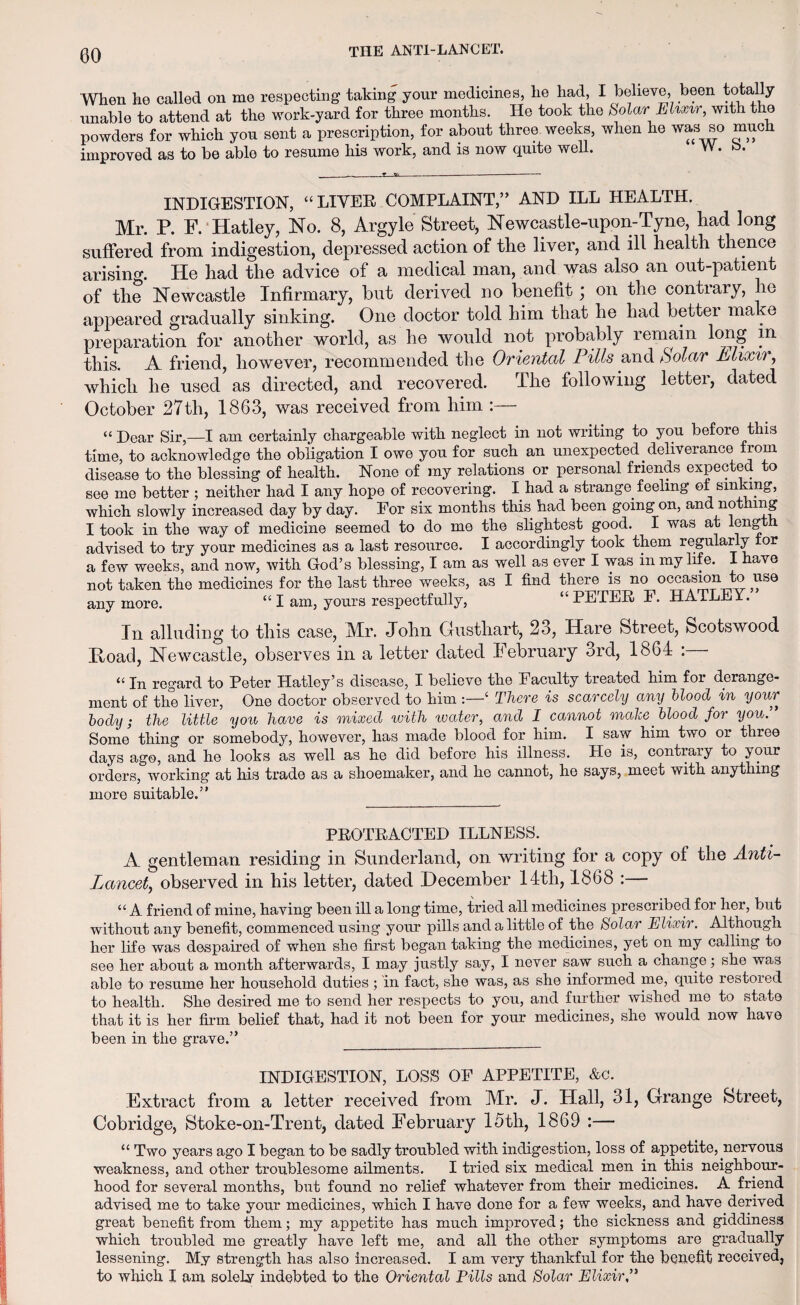 When he called on me respecting taking your medicines, he had, I believe, been totally unable to attend at the work-yard for three months. He took the Solar Elixir, with the powders for which yon sent a prescription, for_about threo^weeks, when he was so much improved as to be able to resume his work, and is now quite well. INDIGESTION, “LIVER COMPLAINT,” AND ILL HEALTH. Mr. P. F. Hatley, No. 8, Argyle Street, Newcastle-upon-Tyne, had long suffered from indigestion, depressed action of the liver, and ill health thence arising. He had the advice of a medical man, and was also an out-patient of the Newcastle Infirmary, but derived no benefit; on the contrary, lie appeared gradually sinking. One doctor told him that he had better make preparation for another world, as he would not probably remain long in this. A friend, however, recommended the Oriental Pills and Solar Elixm, which he used as directed, and recovered. The following letter, dated October 27th, 1863, was received from him :— “ Dear Sir,—I am certainly chargeable with neglect in not writing to you before this time, to acknowledge the obligation I owe you for such an unexpected deliverance from disease to the blessing of health. None of my relations or personal friends expected to see me better ; neither had I any hope of recovering. I had a strange feeling ot sinking, which slowly increased day by day. For six months this had been going on, and not mg I took in the way of medicine seemed to do me the slightest good. I was at length advised to try your medicines as a last resource. I accordingly took them regularly or a few weeks, and now, with God’s blessing, I am as well as ever I was in my life. I have not taken the medicines for the last three weeks, as I find there is no occasion to use anymore. “ I am, yours respectfully, “PETER F. HATLEY. In alluding to this case, Mr. John Gusthart, 23, Hare Street, Scotswood Hoad, Newcastle, observes in a letter dated February 3rd, 1864 : “ In regard to Peter Hatley’s disease, I believe the Faculty treated him for derange¬ ment of the liver, One doctor observed to him ‘ There is scarcely any blood in your body; the little you have is mixed with ivater, and I cannot make blood for you. Some' thing or somebody, however, has made blood for him. I saw him two or three days ago, and he looks as well as he did before his illness. He is, contrary to your orders, working at his trade as a shoemaker, and he cannot, he says, meet with anything more suitable.” PROTRACTED ILLNESS. A gentleman residing in Sunderland, on writing for a copy of the Anti- Lancet, observed in his letter, dated December 14th, 1868 :— “ A friend of mine, having been ill a long time, tried all medicines prescribed for her, but without any benefit, commenced using your pills and a little of the Solar Elixir. Although her life was despaired of when she first began taking the medicines, yet on my calling to see her about a month afterwards, I may justly say, I never saw such a change; she was able to resume her household duties ; in fact, she was, as she informed me, quite restored to health. She desired me to send her respects to you, and further wished me to state that it is her firm belief that, had it not been for your medicines, she would now have been in the grave.” __ INDIGESTION, LOSS OF APPETITE, &c. Extract from a letter received from Mr. J. Hall, 31, Grange Street, Cobridge, Stoke-on-Trent, dated February 15th, 1869 :— “ Two years ago I began to be sadly troubled with indigestion, loss of appetite, nervous weakness, and other troublesome ailments. I tried six medical men in this neighbour¬ hood for several months, but found no relief whatever from their medicines. A friend advised me to take your medicines, which I have done for a few weeks, and have derived great benefit from them; my appetite has much improved; the sickness and giddiness which troubled me greatly have left me, and all the other symptoms are gradually lessening. My strength has also increased. I am very thankful for the benefit received, to which I am solely indebted to the Oriental Pills and Solar Elixir