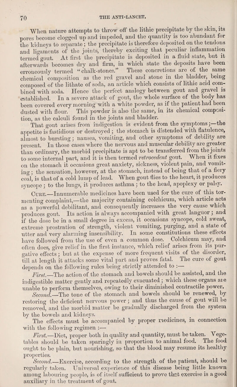 When nature attempts to throw off the lithic precipitate by the skin, its pores become clogged up and impeded, and the quantity is too abundant foi the kidneys to separate ; the precipitate is therefore deposited on the tendons and ligaments of the joints, thereby exciting that peculiai inflammation termed cout. _A_t first the precipitate is deposited m a fluid state, but it afterwards becomes dry and firm, in which state the deposits have been erroneously termed “ chalk-stones.” These concretions are of the same chemical composition as the red gravel and stone in the oladdei, being composed of the lithato of soda, an article which consists of lithic acid com¬ bined with soda. Hence the perfect analogy between gout and gravel is established. In a severe attack of gout, the whole surface of the body has been covered every morning with a white powder, as if the patient had been dusted with flour. This powder is also the same, in its chemical composi¬ tion, as the calculi found in the joints and bladder. That gout arises from indigestion is evident from the symptomsthe appetite is fastidious or destroyed ; the stomach is distended with flatulence, almost to bursting; nausea, vomiting, and other symptoms of debility are present. In those cases where the nervous and muscular debility are greater than ordinary, the morbid precipitate is apt to be transferred from the joints to some internal part, and it is then termed retrocedent gout. When it fixes on the stomach it occasions great anxiety, sickness, violent pain, and vomit¬ ing ; the sensation, however, at the stomach, instead of being that of a fiery coal, is that of a cold lump of lead. When gout dies to the heart, it produces syncope; to the lungs, it produces asthma; to the head, apoplexy or palsy. Cure.—Innumerable medicines have been used for the cure of this tor¬ menting Complaint,—the majority containing colchicum, which article acts as a powerful debilitant, and consequently increases the very cause which produces gout. Its action is always accompanied with great languor j and if the dose be in a small degree in excess, it occasions syncope, cold sweat, extreme prostration of strength, violent vomiting, purging, and a state of utter and very alarming insensibility. In some constitutions these effects have followed from the use of even a common dose. Colchicum may, and often does, give relief in the first instance, which relief arises fiom its pui- gative effects j but at the expense of more frequent visits of the disorder, till at length it attacks some vital part and proves fatal. The cure of gout depends on the following rules being strictly attended to : First.—The action of the stomach and bowels should be assisted, and the indigestible matter gently and repeatedly evacuated ] which these organs aie unable to perform themselves, owing to their diminished contractile powei. Second.—The tone of the stomach and bowels should be renewed, by restoring the deficient nervous power \ and thus the cause of gout will be removed, and the morbid matter be gradually discharged from the system by the bowels and kidneys. The effects must be accompanied by proper medicines, in connection with the following regimen :—• First.—Diet, proper both in quality and quantity, must be taken. Yege- tables should be taken sparingly in proportion to animal food. The food ought to be plain, but nourishing, so that the blood may resume its healthy properties. Second.—Exercise, according to the strength of the patient, should be regularly taken. Universal experience of this disease being little known among labouring people, is of itself sufficient to prove that exercise is a good auxiliary in the treatment of gout.