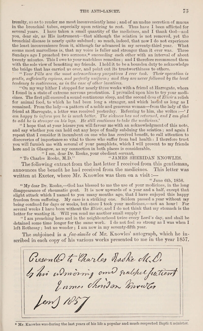 tremity, so as to render me most inconveniently lame ; and of an undue secretion of mucus in the bronchial tubes, especially upon retiring to rest. Thus have I been afflicted for several years. I have taken a small quantity of the medicines, and I thank God—and you, dear sir, as His instrument—that although the sciatica is not removed, yet the bronchial disease is nearly quite subdued; so much, indeed, that now I do not experience the least inconvenience from it, although far advanced in my seventy-third year. What seems most marvellous is, that my voice is fuller and stronger than it ever was. Three Sundays ago I preached two sermons,* succeeding each other with an interval of about twenty minutes. This I owe to your matchless remedies ; and I therefore recommend them with the sole view of benefiting my friends. I hold it to be a bounden duty to acknowledge tho bridge that has carried us over, and point out its trustworthiness to others. “ Tour Pills are the most extraordinary 'purgatives I ever took. Their operation is gentle, sufficiently copious, aiul perfectly uniform; and they are never followed by the least tendency to costiveness, as in the case of other laxatives. “On my way hither I stopped for nearly three weeks with a friend at Harrogate, whom I found in a state of extreme nervous prostration. I prevailed upon him to try your medi¬ cines. The first pill ensured a sound continuous sleep, and the second dose of Elixir a relish for animal food, to which he had been long a stranger, and which lasted as long as I remained. From the lady—a pattern of a noble and generous woman—from the lady of the friend at Harrogate, a letter was received yesterday. Referring to him, she writes :—‘ I am happy to inform you he is much better. The sickness has not returned, and I am glad to add he is stronger on his legs. He still continues to take the medicines.'1 “ I hope that at your leisure you will favour me with an acknowledgment of this note, and say whether you can hold out any hope of finally subduing the sciatica ; and again I repeat that I consider it incumbent on one who has received benefit, to call attention to discoveries of importance so vital to those who suffer from bad health : I therefore trust you will furnish me with several of your pamphlets, which I will present to my friends here and in Glasgow, as my connection in both places is considerable. “ I am, dear Dr. Rooke, your obedient servant, “To Charles Rooke, M.D.” “JAMES SHERIDAN KNOWLES. The following extract from the last letter I received from this gentleman, announces the benefit he had received from the medicines. This letter was written at Exeter, where Mr. Knowles was then on a visit:— “ June 6th, 1858. “ My dear Dr. Rooke,—God has blessed to me the use of your medicines, in the long disappearance of rheumatic gout. It is now upwards of a year and a half, except that slight attack which I named to you many months ago, that I have enjoyed this happy freedom from suffering. My case is a striking one. Seldom passed a year without my being confined for days or weeks, but since I took your medicines,—not an hour! For several weeks I have been without the Elixir, and I do not think that my stomach is the better for wanting it. Will you send me another small supply ? “ I am preaching here and in the neighbourhood twice every Lord’s day, and shall be detained some time longer for the same work. I do not feei so strong as I was when I left Rothesay; but no wonder; I am now in my seventy-fifth year. The subjoined is a facsimile of Mr. Knowles’ autograph, which he in¬ scribed in each copy of his various works presented to me in the year 1857. * Mr. Knowles was during the last years of his life a popular and much-respected Baptist minister.