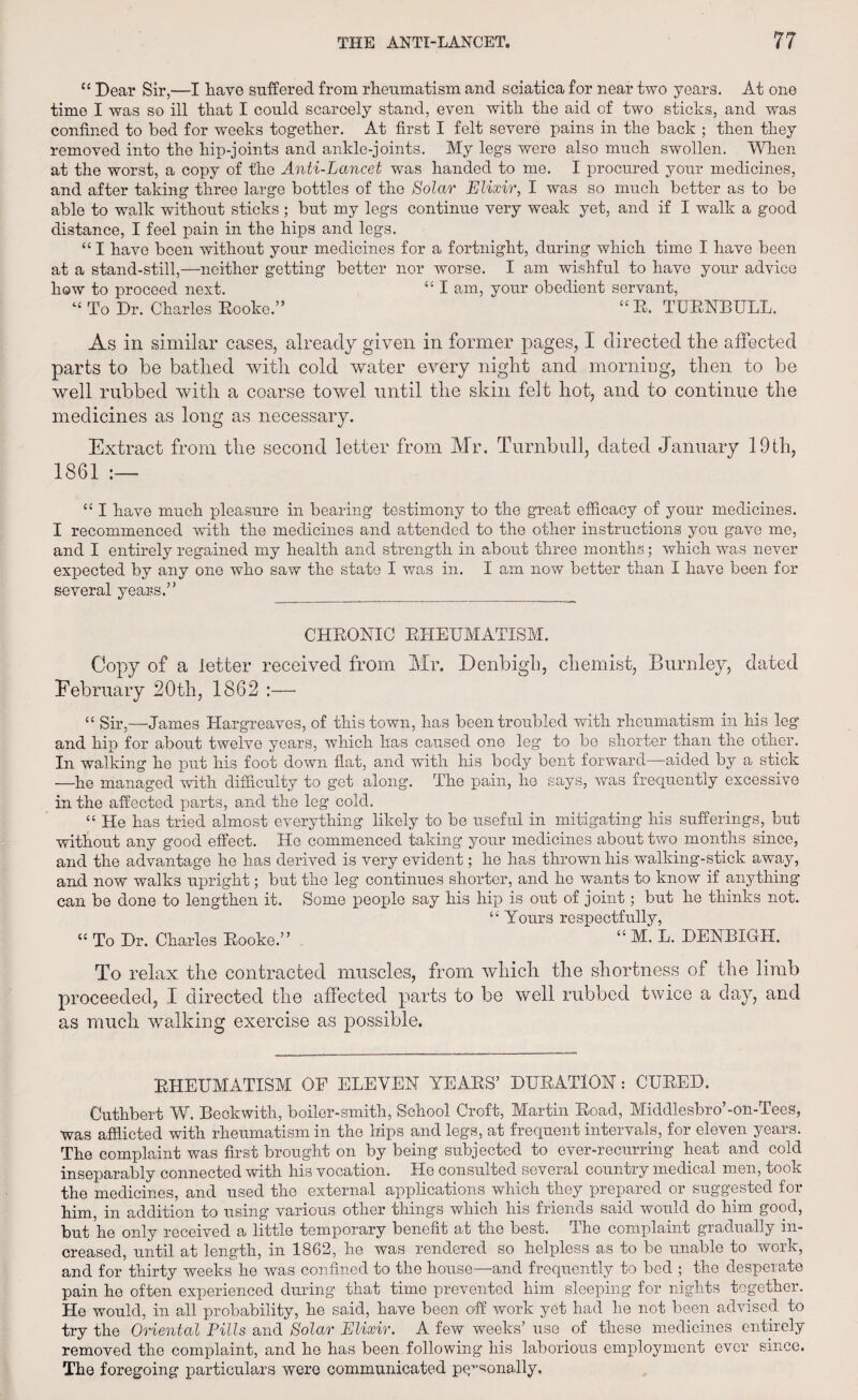 “ Dear Sir,—I have suffered from rheumatism and sciatica for near two years. At one time I was so ill that I could scarcely stand, even with the aid of two sticks, and was confined to bed for weeks together. At first I felt severe pains in the back ; then they removed into the hip-joints and ankle-joints. My legs were also much swollen. When at the worst, a copy of the Anti-Lancet was handed to me. I procured your medicines, and after taking three large bottles of the Solar Elixir, I was so much better as to be able to walk without sticks ; but my legs continue very weak yet, and if I walk a good distance, I feel pain in the hips and legs. “ I have been without your medicines for a fortnight, during which time I have been at a stand-still,—neither getting better nor worse. I am wishful to have your advice how to proceed next. “ I am, your obedient servant, “ To Dr. Charles Eooke.” “R. TURNBULL. As in similar cases, already given in former pages, I directed the affected parts to be bathed with cold water every night and morning, then to be well rubbed with a coarse towel until the skin felt hot, and to continue the medicines as long as necessary. Extract from the second letter from Mr. Turnbull, dated January 19th, 1861 cc I have much pleasure in bearing testimony to the great efficacy of your medicines. I recommenced with the medicines and attended to the other instructions you gave me, and I entirely regained my health and strength in about three months; which was never expected by any one who saw the state I was in. I am now better than I have been for several years.” CHRONIC BHEUMATISM. Copy of a letter received from Mr. Denbigh, chemist, Burnley, dated February 20tli, 1862 :— “ Sir,—James Hargreaves, of this town, has been troubled with rheumatism in his leg and hip for about twelve years, which has caused one leg to be shorter than the other. In walking he put his foot down flat, and with his body bent forward—aided by a stick —he managed with difficulty to get along. The pain, he says, was frequently excessive in the affected parts, and the leg cold. “ He has tried almost everything likely to be useful in mitigating his sufferings, but without any good effect. Ho commenced taking your medicines about two months since, and the advantage he has derived is very evident; he has thrown his walking-stick away, and now walks upright; but the leg continues shorter, and he wants to know if anything can be done to lengthen it. Some people say his hip is out of joint; but he thinks not. “ Yours respectfully, “ To Dr. Charles Booke.” “ M. L. DENBIGH. To relax the contracted muscles, from which the shortness of the limb proceeded, I directed the affected parts to be well rubbed twice a day, and as much walking exercise as possible. BHEUMATISM OF ELEVEN YEARS’ DURATION: CUBED. Cuthbert W. Beckwith, boiler-smith, School Croft, Martin Road, Middlesbro’-on-Tees, was afflicted with rheumatism in the hips and legs, at frequent intervals, for eleven years. The complaint was first brought on by being subjected to ever-recurring heat and cold inseparably connected with his vocation. Ho consulted several country medical men, took the medicines, and used the external applications which they prepared or suggested for him, in addition to using various other things which his friends said would do him good, but he only received a little temporary benefit at the best. The complaint gradually in¬ creased, until at length, in 1862, he was rendered so helpless as to be unable to work, and for thirty weeks he was confined to the house—and frequently to bed ; the desperate pain he often experienced during that time prevented him sleeping for nights together. He would, in all probability, he said, have been off work yet had he not been advised to try the Oriental Pills and Solar Elixir. A few weeks’ use of these medicines entirely removed the complaint, and he has been following his laborious employment ever since. The foregoing particulars were communicated personally.