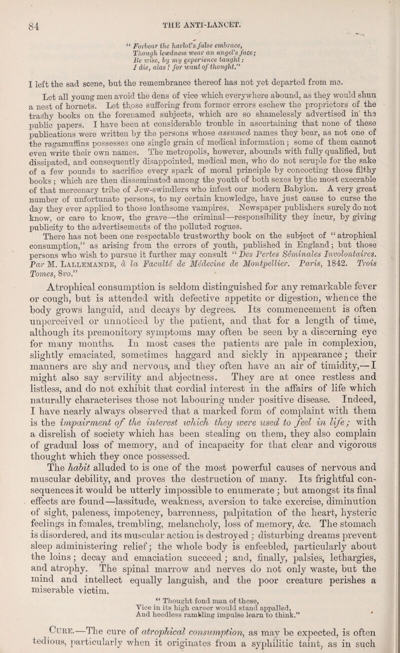 . **'•'*, “ Forbear the harlot’s false embrace, Though lewdness wear an angel’s face; Be wise, by my exper ience taught .- 1 die, alas ! for want of thought.” I left the sad scene, but the remembrance thereof has not yet departed from me. Let all young1 men avoid the dens of vice which everywhere abound, as they would shun a nest of hornets. Let those suffering from former errors eschew the proprietors of the trashy books on the forenamed subjects, which are so shamelessly advertised in' the public papers. I have been at considerable trouble in ascertaining that none of these publications were written by the persons whose assumed names they bear, as not one of the ragamuffins possesses one single grain of medical information; some of them cannot even write their own names. The metropolis, however, abounds with fully qualified, but dissipated, and consequently disappointed, medical men, who do not scruple for the sake of a few pounds to sacrifice every spark of moral principle by concocting those filthy books ; which are then disseminated among the youth of both sexes by the most execrable of that mercenary tribe of Jew-swindlers who infest our modern Babylon. A very great number of unfortunate persons, to my certain knowledge, have just cause to curse the day they ever applied to those loathsome vampires. Newspaper publishers surely do not know, or care to know, the grave—the criminal—responsibility they incur, by giving publicity to the advertisements of the polluted rogues. There has not been one respectable trustworthy book on the subject of “ atrophical consumption,” as arising from the errors of youth, published in England; but those persons who wish to pursue it further may consult “ JDes Pertes Seminales Involontaires. Par M. Lallemande, a la Fuculte de Medecine de Montpellier. Paris, 1842. Trois Tomes, 8voP Atrophical consumption is seldom distinguished for any remarkable fever or cough, but is attended with defective appetite or digestion, whence the body grows languid, and decays by degrees. Its commencement is often unperceived or unnoticed by the patient, and that for a length of time, although its premonitory symptoms may often be seen by a discerning eye for many months. In most cases the patients are pale in complexion, slightly emaciated, sometimes haggard and sickly in appearance; their manners are shy and nervous, and they often have an air of timidity,— I might also say servility and abjectness. They are at once restless and listless, and do not exhibit that cordial interest in the affairs of life which naturally characterises those not labouring under positive disease. Indeed, I have nearly always observed that a marked form of complaint with them is the impairment of the interest which they were used to feel in life; with a disrelish of society which has been stealing on them, they also complain of gradual loss of memory, and of incapacity for that clear and vigorous thought which they once possessed. The habit alluded to is one of the most powerful causes of nervous and muscular debility, and proves the destruction of many. Its frightful con¬ sequences it would be utterly impossible to enumerate; but amongst its final effects are found—lassitude, weakness, aversion to take exercise, diminution of sight, paleness, impotency, barrenness, palpitation of the heart, hysteric feelings in females, trembling, melancholy, loss of memory, &c. The stomach is disordered, and its muscular action is destroyed ; disturbing dreams prevent sleep administering relief; the whole body is enfeebled, particularly about the loins; decay and emaciation succeed ; and, finally, palsies, lethargies, and atrophy. The spinal marrow and nerves do not only waste, but the mind and intellect equally languish, and the poor creature perishes a miserable victim. “ Thoug’lit fond man of these, Vice in its high career would stand appalled, And heedless ramfeling impulse learn to think.” Cure.—The cure of atrophical consumption, as may be expected, is often tedious, particularly when it originates from a syphilitic taint, as in such