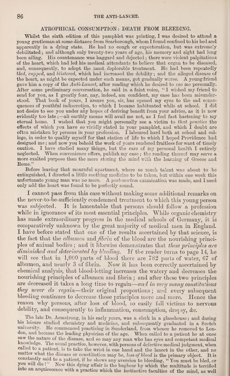 ATROPHICAL CONSUMPTION: DEATH FROM BLEEDING. Whilst the sixth edition of this pamphlet was printing, I was desired to attend a young gentleman at some distance from Scarborough, whom I found confined to his bed and apparently in a dying state. He had no cough or expectoration, but was extremely debilitated; and although only twenty-two years of age, his memory and sight had long boon ailing. Plis countenance was haggard and dejected; there were violent palpitations of the heart, which had led his medieal attendants to believe that organ to be diseased, and, consequently, to adopt the most deplorable treatment. Ho had been repeatedly bled, cupped, and blistered, which had increased the debility; and the alleged disease of the heart, as might be expected under such means, got gradually worse. A young friend gave him a copy of the Anti-Lancet, after reading which he desired to see mo personally. After some preliminary conversation, he said in a faint voice, “ I wished my friend to send for you, as I greatly fear, nay, indeed, am confident, my case has been misunder¬ stood. That book of yours, I assure you, sir, has opened my eyes to the sad conse¬ quences of youthful indiscretion, to which I became habituated while at school. I did not desire to see you under any hopes of deriving benefit from your advice, as it is now evidently too late ;—-all earthly means will avail me not, as I feel fast hastening to my eternal home. I wished that you might personally see a victim to that practice the effects of which you have so vividly stated in your pamphlet, and which I doubt are often mistaken by persons in your profession. I laboured hard both at school and col¬ lege, in order to qualify myself for that station of life to which I hoped Providence had designed me ; and now you behold the work of years rendered fruitless for want of timely caution. I have studied many things, but the care of my personal health I entirely neglected. When convenience offers, publish my case ; the reading thereof may serve a more exalted purpose than the mere storing the mind with the learning of Greece and Rome.” Before leaving that mournful apartment, where so much talent was about to be extinguished, I directed a little soothing medicine to be taken, but within one week this unfortunate young man was no more. A post-mortem examination was made, and I need only add the heart was found to be perfectly sound. I cannot pass from this case without making some additional remarks on the never-to-be-sufficiently condemned treatment to which this young person was subjected. It is lamentable that persons should follow a profession while in ignorance ©f its most essential principles. While organic chemistry has made extraordinary progress in the medical schools of Germany, it is comparatively unknown by the great majority of medical men in England. I have before stated that one of the results ascertained by that science, is the fact that the albumen and fibrin of the blood are the nourishing princi¬ ples of animal bodies j and it likewise demonstrates that these principles are diminished and deteriorated by bleeding. If the reader turns to page 14, he will see that in 1,000 parts of blood there are 782 parts of water, 67 of albumen, and nearly 3 of fibrin. How it has been correctly ascertained by chemical analysis, that blood-letting increases the watery and decreases the nourishing principles of albumen and fibrin; and after these two principles are decreased it takes a long time to regain—and in very many constitutions they never do regain—their original proportions; and every subsequent bleeding continues to decrease those principles more and more. Hence the reason why persons, after loss of blood, so easily fall victims to nervous debility, and consequently to inflammation, consumption, dropsy, &c. Tlie late Dr. Armstrong, in bis early years, was a clerk in a glasshouse; and during his leisure studied chemistry and medicine, and subsequently graduated in a Scotch university. He commenced practising in Sunderland, from whence he removed to Lon¬ don, and became the leading physician of the age. When called to a patient he at once saw the nature of the disease, and so may any man who has eyes and competent medical nowledge. dhe usual practice, however, with persons of defective medical judgment, when ca ed to a patient, is to take the wrist in one hand and the lancet in the other, and no ma mi what the disease or constitution may be, loss of blood is the primary object. It is cons antly said to a patient, if he shows any aversion to bleeding, “ You must be bled, cr you wi die !. Now this dying affair is the bugbear by which the multitude is terrified into an acquiescence with a practice which the instinctive faculties of the mind, as well