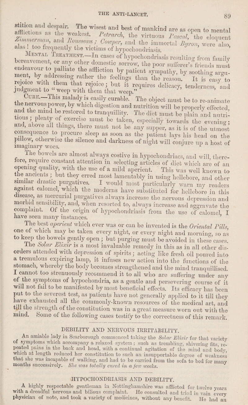 V'\WiS' f ,b6St °f manIdntI are « open to mental ZimmeZcm ami I ^trarch, the virtuous Pascal, the eloquent mme, man, and Itousseau ; Gowper, and the immortal Byron, were also alas too frequently the victims of hypochondriasis ’ Mental Treatment.—In eases of hypochondriasis resulting from family bereavement, or any other domestic sorrow, the poor sufferer’s°friends must endeavour to palliate the affliction by patient sympathy, by soothing arge¬ nt, by addressing rather the feelings than the reason. It is easy”to lejoice with them that rejoice; but it requires delicacy, tenderness kid. judgment to “weep with them that weep.” ’ Cure. This malady is easily curable. The object must be to re-animate the neivous power, by which digestion and nutrition will be properly effected and the mind be restored to tranquillity. The diet must bJplahi .and mitrt nous ; plenty of exercise must be taken, especially towards the evening; and, above all things, there must not be any supper, as it is of the utmost consequence to procure sleep as soon as the patient lays his head on the pi ow, otherwise the silence and darkness of night will conjure up a host of imaginary woes. 1 The bowels are almost always costive in hypochondriacs, and will, there¬ fore, require constant attention in selecting articles of diet which are of an opening quality, with the use of a mild aperient. This was well known to the ancients ; but they erred most lamentably in using hellebore, and other similar drastic purgatives. I would most particularly warn my readers against calomel, which the moderns have substituted for hellebore in this disease, as mercurial purgatives always increase the nervous depression and morbid sensibility, and,, when resorted to, always increase and aggravate the complain o. 01 the origin of hypochondriasis from the use of calomel I have seen many instances. The best aperient which ever was or can be invented is the Oriental Pills one of which may be taken every night, or every night and morning, so as to keep the bowels gently open; but purging must be avoided in these cases. Ihe bolar Elixir is a most invaluable remedy in this as in all other dis¬ orders attended with depression of spirits; acting like fresh oil poured into a tremulous expiring lamp, it infuses new action into the functions of the stomach, whereby the body becomes strengthened and the mind tranquillised. I cannot too strenuously recommend it to all who are suffering under any of the symptoms of hypochondria, as a gentle and persevering course of it will not fail to be manifested by most beneficial effects. Its efficacy has been put to the severest test, as patients have not generally applied to it till they have exhausted all the commonly-known resources of the medical art, and till the sriength of the constitution was in a great measure worn out with the mind. Some oi the following cases testify to the correctness of this remark. DEBILITY AND NERVOUS IRRITABILITY. An amiable lady in Scarborough commenced taking the Solar Elixir for that variety of symptoms which accompany a relaxed system ; such as trembling, shivering fits, re¬ peated pains in the back and head, with a continual agitation of the mind and body which at length reduced her constitution to such an insupportable degree of weakness that she was incapable of walking, and had to be carried from the sofa to bed for many months successively. She ivas totally cured in a few weeks. HYPOCHONDRIASIS AND DEBILITY. A highly respectable gentleman in Nottinghamshire was afflicted for twelve years with a. dreadful nervous and bilious complaint. He consulted and tried in vain every physician of note, and took a variety of medicines, without any benefit. He had an