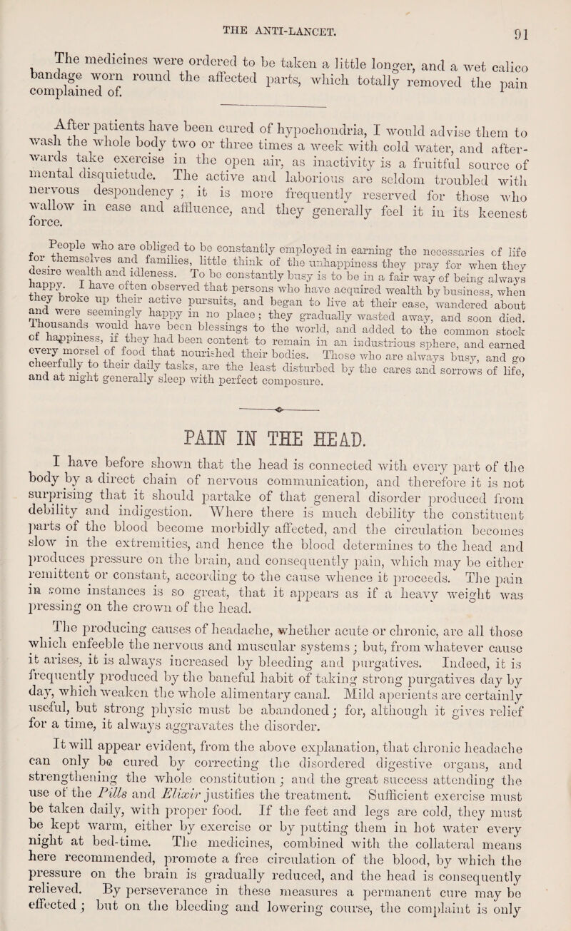 The medicines were ordered to he taken a little longer, and a wet calico bandage worn round the affected parts, which totally removed the pain complained of. 1 After patients have been cured of hypochondria, I would advise them to wash the whole body two or three times a week with cold water, and after¬ wards take exercise in the open air, as inactivity is a fruitful source of mental disquietude. The active and laborious are seldom troubled with nervous. despondency ; it is more frequently reserved for those who wallow in ease and affluence, and they generally feel it in its keenest lorce. eople who are obliged to be constantly employed in earning the necessaries cf life or themselves and families, little think of the unhappiness they pray for when they desire wealth and idleness. To bo constantly busy is to be in a fair way of being always +nPPu' i have °fton observed that persons who have acquired wealth by business, when they broke up their active pursuits, and began to live at their ease, wandered about and were seemingly happy m no place ; they gradually wasted away, and soon died. housands would have been blessings to the world, and added to the common stock c lappmess, if they had been content to remain in an industrious sphere, and earned every morsel of food that nourished their bodies. Those who are always busy, and go eerfully to their daily tasks, are the least disturbed by the cares and sorrows of life, and at night generally sleep with perfect composure. -o-- PAIN IN THE HEAD. I have before shown that the head is connected with every part of the body by a direct chain of nervous communication, and therefore it is not surprising that it should partake of that general disorder produced from debility and indigestion. Where there is much debility the constituent parts of the blood become morbidly affected, and the circulation becomes slow in the extremities, and hence the blood determines to the head and produces pressure on the brain, and consequently pain, which may be either remittent or constant, according to the cause whence it proceeds. The pain in some instances is so great, that it appears as if a heavv weight was pressing on the crown of the head. The producing causes of headache, whether acute or chronic, are all those which enfeeble the nervous and muscular systems; but, from whatever cause it arises, it is always increased by bleeding and purgatives. Indeed, it is frequently produced by the baneful habit of taking strong purgatives day by day, which weaken the whole alimentary canal. Mild aperients are certainly useful, but strong physic must be abandoned; for, although it gives relief for a time, it always aggravates the disorder. It will appear evident, from the above explanation, that chronic headache can only be cured by correcting the disordered digestive organs, and strengthening the whole constitution; and the great success attending the use oi the Pills and Elixir justifies the treatment. Sufficient exercise must be taken daily, with proper food. If the feet and legs are cold, they must be kept warm, either by exercise or by putting them in hot water every night at bed-time. The medicines, combined with the collateral means here recommended, promote a free circulation of the blood, by which the pressure on the brain is gradually reduced, and the head is consequently relieved. By perseverance in these measures a permanent cure may be effected ; but on the bleeding and lowering course, the complaint is only