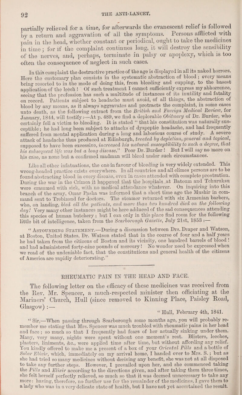 partially relieved for a time, for afterwards the evanescent relief is followed by a return and aggravation of all the symptoms. Persons afflicted, with pain in the head, whether constant or periodical, ought to take the medicines in time; for if the complaint continues long, it will destroy the sensibility of the nerves, and, perhaps, terminate in palsy or apoplexy, which is too often the consequence of neglect in such cases. In this complaint the destructive practice of the age is displayed in all its naked horrors. Here the customary plan consists in the systematic abstraction of blood; every means being resorted to in the mode of doing this, from bleeding and cupping, to the basest application of the leech ! Of such treatment I cannot sufficiently express my abhorrence, seeing that the profession has such a multitude of instances of its inutility and fatality on record. Patients subject to headache must avoid, of all things, the abstraction or blood by any means, as it always aggravates and protracts the complaint, in some cases unto death, as the following extract from the British and Foreign Medical Review, for January, 1844, will testify:—At p. 489, we find a deplorable Obituary of Dr. Burder, who certainly fell a victim to bleeding. It is stated “ that his constitution was naturally sus¬ ceptible ; he had long been subject to attacks of dyspeptic headache, and had frequently suffered from mental application during a long and laborious course of study. A severe attack of headache thus produced at Edinburgh, treated by depletion, general and topical, supposed to have been excessive, increased his natural susceptibility to such a degi ee, that his subsequent life was but a long disease.” Poor Dr. Burder ! But I will say no more on his case, as none but a confirmed madman will bleed under such circumstances. Like all other infatuations, the one in favour of bleeding is very widely extended. This wrong-headed practice exists everywhere. In all countries and all climes persons are to be found abstracting blood in every disease, even in cases attended with complete prostration. During the war in the Crimea it happened that the hospitals ,at Batoum and TchuruLsu were crammed with sick, with no medical attendance whatever. On inquiring into this branch of the army, Omar Pasha was informed that a short time ago the Mushir in com¬ mand sent to Trebizond for doctors. The steamer returned witn six Armenian barbers, who, on landing, bled all the patients, and more than two hundred died on the following day! Very many other instances might be here adduced of the sad consequences attending this species of human butchery ; but I can only in this place find room for the following little bit of intelligence, taken from the Scarborough Gazette, July 21st, 1853 : “ Astounding- Statement.—During a discussion between Drs. Draper and Watson, at Boston, United States, Dr. Watson stated that in the course of four and a half years he had taken from the citizens of Boston and its vicinity, one hundred barrels oi blood ! and had administered forty-nine pounds of mercury ! No wonder need be expressed when we read of the undeniable fact, that the constitutions and general health of the citizens of America are rapidly deteriorating.” RHEUMATIC PAIN IN THE HEAD AND FACE. The following letter on the efficacy of these medicines was received from the Rev. Air. Spencer, a much-respected minister then officiating at the Mariners’ Church, Hull (since removed to Kinning Place, Paisley Road, Glasgow) : — “ Hull, February 4th, 1841. “ Sir,—'When passing through Scarborough some months ago, you will probably re¬ member me stating that Mrs. Spencer was much troubled with rheumatic pains in her head and face ; so much so that I frequently had fears of her actually sinking under them. Many, very many, nights were spent without one moment’s rest. Blisters, leeches, plasters, liniments, &c., were applied time after time, but without affording any relief. You kindly offered to make me a present of a box of your Oriental Pills and a bottle of Solar Elixir, which, immediately on my arrival home, I handed over to Mrs. S. ; but as she had tried so many medicines without deriving any benefit, she was not at all disposed to take any further steps. However, I prevailed upon her, and she commenced taking the Pills and Elixir according to the directions given, and after taking them three times, she felt herself perfectly relieved, so much so that it was deemed unnecessary to take any more: having, therefore, no further use for the remainder of the medicines, I gave them to a lady who was in a very delicate state of health, but I have not yet ascertained the result.