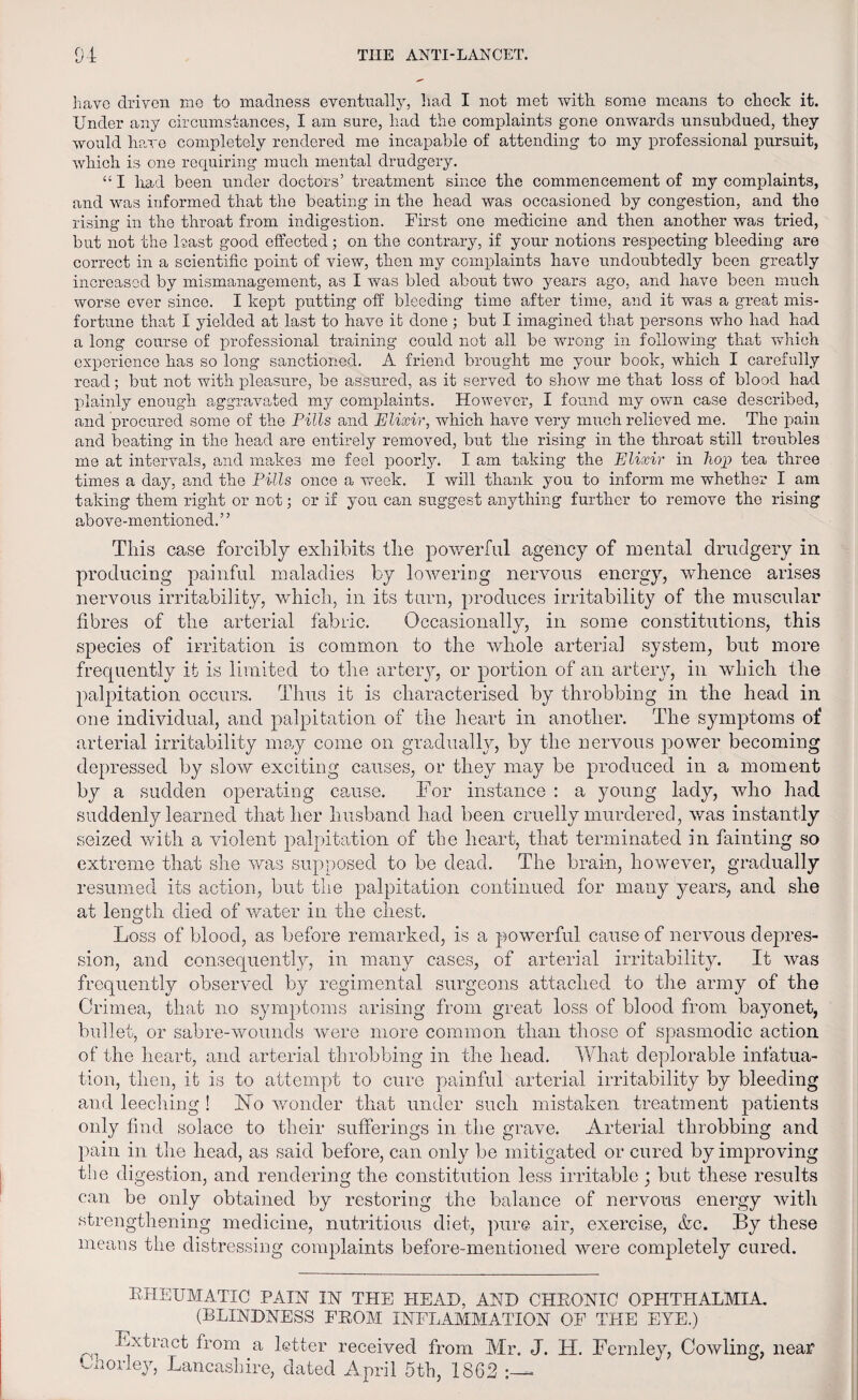 have driven me to madness eventually, had I not met with some means to chock it. Under any circumstances, I am sure, had the complaints gone onwards unsubdued, they would have completely rendered me incapable of attending to my professional pursuit, which is one requiring much mental drudgery. “ I had been under doctors’ treatment since the commencement of my complaints, and was informed that the beating in the head was occasioned by congestion, and the rising in the throat from indigestion. First one medicine and then another was tried, but not the least good effected; on the contrary, if your notions respecting bleeding are correct in a scientific point of view, then my complaints have undoubtedly been greatly increased by mismanagement, as I was bled about two years ago, and have been much worse ever since. I kept putting off bleeding time after time, and it was a great mis¬ fortune that I yielded at last to have it done ; but I imagined that persons who had had a long course of professional training could not all be wrong in following that which experience has so long sanctioned. A friend brought me your book, which I carefully road; but not with pleasure, be assured, as it served to show me that loss of blood had plainly enough aggravated my complaints. However, I found my own case described, and procured some of the Pills and Elixir, which have very much relieved me. The pain and beating in the head are entirely removed, but the rising in the throat still troubles me at intervals, and makes me feel poorly. I am taking the Elixir in hop tea three times a day, and the Pills once a week. I will thank you to inform me whether I am taking them right or not; or if you can suggest anything further to remove the rising above-mentioned.” This case forcibly exhibits the powerful agency of mental drudgery in producing painful maladies by lowering nervous energy, whence arises nervous irritability, which, in its turn, produces irritability of the muscular fibres of the arterial fabric. Occasionally, in some constitutions, this species of irritation is common to the whole arterial system, but more frequently it is limited to the arteiy, or portion of an artery, in which the palpitation occurs. Thus it is characterised by throbbing in the head in one individual, and palpitation of the heart in another. The symptoms of arterial irritability may come on gradually, by the nervous power becoming depressed by slow exciting causes, or they may be produced in a moment by a sudden operating cause. For instance : a young lady, who had suddenly learned that her husband had been cruelly murdered, was instantly seized with a violent palpitation of the heart, that terminated in fainting so extreme that she was supposed to be dead. The brain, however, gradually resumed its action, but the palpitation continued for many years, and she at length died of water in the chest. Loss of blood, as before remarked, is a powerful cause of nervous depres¬ sion, and consequently, in many cases, of arterial irritability. It was frequently observed by regimental surgeons attached to the army of the Crimea, that no symptoms arising from great loss of blood from bayonet, bullet, or sabre-wounds were more common than those of spasmodic action of the heart, and arterial throbbing in the head. What deplorable infatua¬ tion, then, it is to attempt to cure painful arterial irritability by bleeding and leeching ! No wonder that under such mistaken treatment patients only find solace to their sufferings in the grave. Arterial throbbing and pain in the head, as said before, can only be mitigated or cured by improving the digestion, and rendering the constitution less irritable ; but these results can be only obtained by restoring the balance of nervous energy with strengthening medicine, nutritious diet, pure air, exercise, &c. By these means the distressing complaints before-mentioned were completely cured. RHEUMATIC PAIN IN THE HEAD, AND CHRONIC OPHTHALMIA. (BLINDNESS FROM INFLAMMATION OF THE EYE.) Extract from a letter received from Mr. J. H. Fernley, Cowling, near Chorley, Lancashire, dated April 5th, 1862