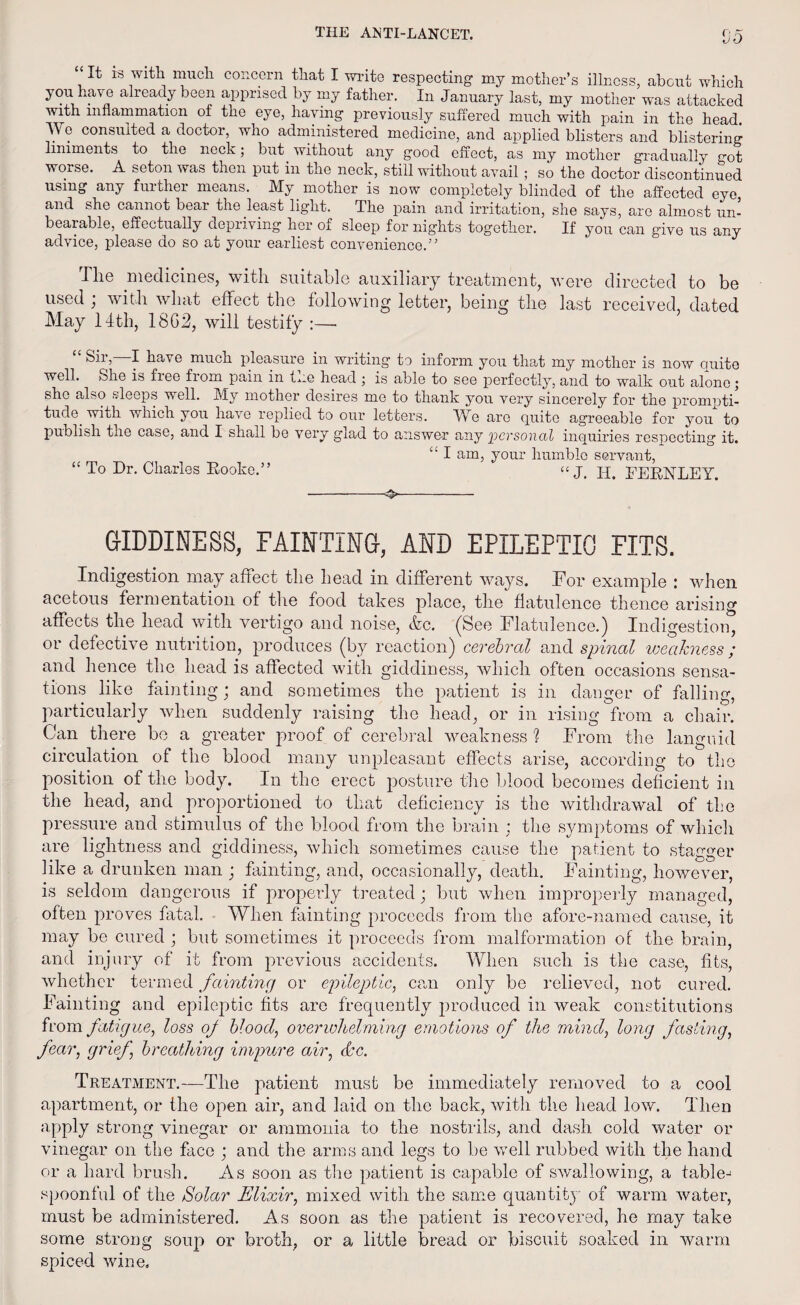 It is with much concern that I write respecting1 my mother’s illness, about which you have already been apprised by my father. In January last, my mother was attacked with inflammation of the eye, having previously suffered much with pain in the head We consulted a doctor, who administered medicine, and applied blisters and blistering liniments to the neck; but without any good effect, as my mother gradually got worse. A seton was then put in the neck, still without avail ; so the doctor discontinued using any further means. My mother is now completely blinded of the affected eye and she cannot bear the least light. The pain and irritation, she says, are almost un¬ bearable, effectually depriving her of sleep for nights together. If you can give us any advice, please do so at your earliest convenience.” The medicines, with suitable auxiliary treatment, were directed to be used ; with what effect the following letter, being the last received, dated May 14th, 18C2, will testily :—■ 8ii, I have much pleasure in writing to inform you that my mother is now Quite well. She is fiee fiom pain in We head ; is able to see perfectly, and to walk out alone; she also sleeps well. My mother desires me to thank you very sincerely for the prompti- tude. with which you have replied to our letters. We are quite agreeable for you to publish the case, and I shall be very glad to answer any 2^evsonal inquiries respecting it. “ I am, your humble servant, “ To Dr. Charles Hooke.” “ J. IT. FERNLEY, -— ■ ■ GIDDINESS, FAINTING, AND EPILEPTIC FITS. Indigestion may affect the head in different ways. For example : when acetous fermentation of the food takes place, the flatulence thence arising affects the head with vertigo and noise, &c. (See Flatulence.) Indigestion, or defective nutrition, produces (by reaction) cerebral and spinal weakness ; and hence the head is affected with giddiness, which often occasions sensa¬ tions like fainting; and sometimes the patient is in danger of falling, particularly when suddenly raising the head, or in rising from a chair. Can there be a greater proof of cerebral weakness ? From the languid circulation of the blood many unpleasant effects arise, according to the position of the body. In the erect posture the blood becomes deficient in the head, and proportioned to that deficiency is the withdrawal of the pressure and stimulus of the blood from the brain ; the symptoms of which are lightness and giddiness, which sometimes cause the patient to stagger like a drunken man ; fainting, and, occasionally, death. Fainting, however, is seldom dangerous if properly treated; but when improperly managed, often proves fatal. When fainting proceeds from the afore-named cause, it may be cured ; but sometimes it proceeds from malformation of the brain, and injury of it from previous accidents. When such is the case, fits, whether termed fainting or epileptic, cam only be relieved, not cured. Fainting and epileptic fits are frequently produced in weak constitutions from fatigue, loss of blood, overwhelming emotions of the mind, long fasting, fear, grief, breathing impure air, dec. Treatment.—The patient must be immediately removed to a cool apartment, or the open air, and laid on the back, with the head low. Then apply strong vinegar or ammonia to the nostrils, and dash cold water or vinegar on the face ; and the arms and legs to be well rubbed with the hand or a hard brush. As soon as the patient is capable of swallowing, a table¬ spoonful of the Solar Elixir, mixed with the same quantity of warm water, must be administered. As soon as the patient is recovered, he may take some strong soup or broth, or a little bread or biscuit soaked in warm spiced wine.
