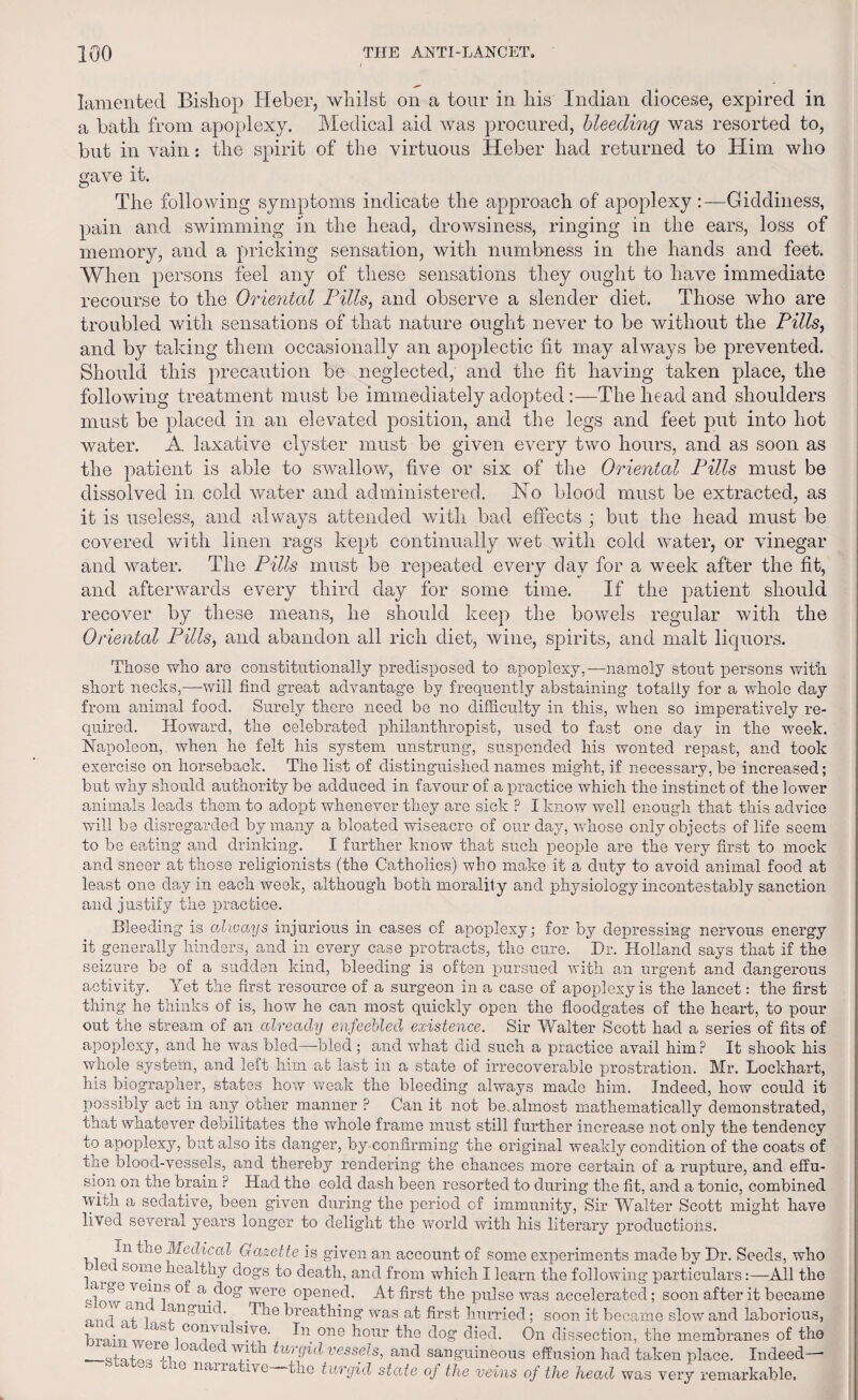 lamented Bishop Heber, whilst on a tour in his Indian diocese, expired in a bath from apoplexy. Medical aid was procured, bleeding was resorted to, but in vain: the spirit of the virtuous Heber had returned to Him who gave it. The following symptoms indicate the approach of apoplexy :—Giddiness, pain and swimming in the head, drowsiness, ringing in the ears, loss of memory, and a pricking sensation, with numbness in the hands and feet. When persons feel any of these sensations they ought to have immediate recourse to the Oriental Pills, and observe a slender diet. Those who are troubled with sensations of that nature ought never to be without the Pills, and by taking them occasionally an apoplectic fit may always be prevented. Should this precaution be neglected, and the fit having taken place, the following treatment must be immediately adoptedThe head and shoulders must be placed in an elevated position, and the legs and feet put into hot water. A laxative clyster must be given every two hours, and as soon as the patient is able to swallow, five or six of the Oriental Pills must be dissolved in cold water and administered. No blood must be extracted, as it is useless, and always attended with bad effects ; but the head must be covered with linen rags kept continually wet with cold water, or vinegar and water. The Pills must be repeated every dav for a week after the fit, and afterwards every third day for some time. If the patient should recover by these means, he should keep the bowels regular with the Oriental Pills, and abandon all rich diet, wine, spirits, and malt liquors. Those who are constitutionally predisposed to apoplexy,—namely stout persons with short necks,—will find great advantage by frequently abstaining totally for a whole day from animal food. Surely there need be no difficulty in this, when so imperatively re¬ quired. Howard, the celebrated philanthropist, used to fast one day in the week. Napoleon, when he felt his system unstrung, suspended his wonted repast, and took exercise on horseback. The list of distinguished names might, if necessary, be increased; but why should authority be adduced in favour of a practice which the instinct of the lower animals leads them to adopt whenever they are sick P I know well enough that this advice will be disregarded by many a bloated wiseacre of our day, whose only objects of life seem to be eating and drinking. I further know that such people are the very first to mock and sneer at those religionists (the Catholics) who make it a duty to avoid animal food at least one day in each week, although both moralit y and physiology incontestably sanction and justify the practice. Bleeding is always injurious in cases of apoplexy; for by depressing nervous energy it generally hinders, and in every case protracts, the cure. Dr. Holland says that if the seizure be of a sudden kind, bleeding is often pursued with an urgent and dangerous activity. Yet the first resource of a surgeon in a case of apoplexy is the lancet: the first thing he thinks of is, how he can most quickly open the floodgates of the heart, to pour out the stream of an already enfeebled existence. Sir Walter Scott had a series of fits of apoplexy, and lie was bled—bled; and what did such a practice avail him? It shook his whole system, and left him afc last in a state of irrecoverable prostration. Mr. Lockhart, his biographer, states how weak the bleeding always made him. Indeed, how could it possibly act in any other manner ? Can it not be almost mathematically demonstrated, that whatever debilitates the whole frame must still further increase not only the tendency to apoplexy, but also its danger, by confirming the original weakly condition of the coats of the blood-vessels, and thereby rendering the chances more certain of a rupture, and effu¬ sion on the brain P Had the cold dash been resorted to during the fit, and a tonic, combined witn a sedative, been given during the period of immunity, Sir Walter Scott might have lived several years longer to delight the world with his literary productions. ,, J'n ^ie Medical Gazette is given an account of some experiments made by Dr. Seeds, who 1 ff Some ;ieadthy dogs to death, and from which I learn the following particulars:—All the 0i a_d°g were opened. At first the pulse was accelerated; soon after it became „ Ai anomd. The breathing was at first hurried; soon it became slow and laborious, _oas\ G01}™ sPe- one k°ur the dog died. On dissection, the membranes of the __QS|qfOG,rTi °aC 6 M^h turgid vessels, and sanguineous effusion had taken place. Indeed—- cue nan a ive—the tnrgid state of the veins of the head was very remarkable.