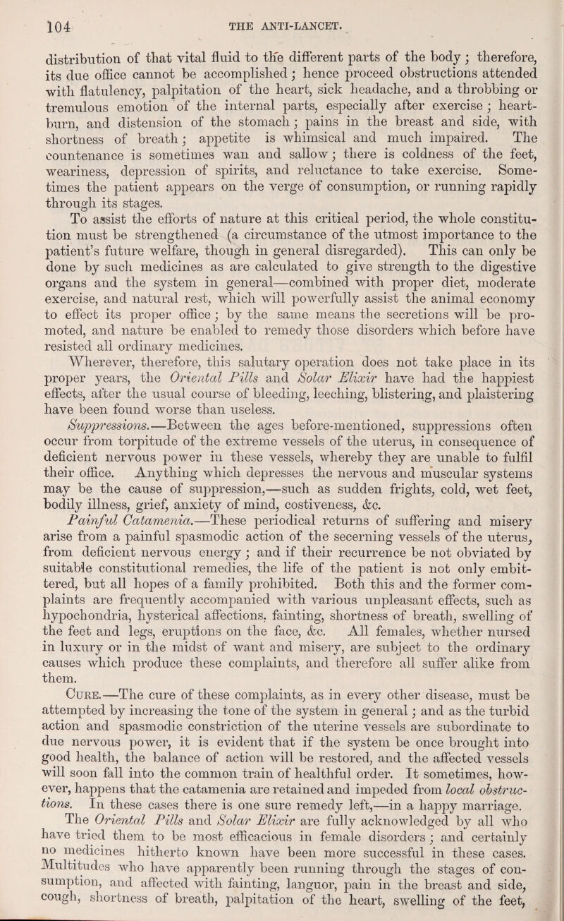 distribution of that vital fluid to the different parts of the body; therefore, its due office cannot be accomplished; hence proceed obstructions attended with flatulency, palpitation of the heart, sick headache, and a throbbing or tremulous emotion of the internal parts, especially after exercise ; heart¬ burn, and distension of the stomach; pains in the breast and side, with shortness of breath; appetite is whimsical and much impaired. The countenance is sometimes wan and sallow; there is coldness of the feet, weariness, depression of spirits, and reluctance to take exercise. Some¬ times the patient appears on the verge of consumption, or running rapidly through its stages. To assist the efforts of nature at this critical period, the whole constitu¬ tion must be strengthened (a circumstance of the utmost importance to the patient’s future welfare, though in general disregarded). This can only be done by such medicines as are calculated to give strength to the digestive organs and the system in general—combined with proper diet, moderate exercise, and natural rest, which will powerfully assist the animal economy to effect its proper office; by the same means the secretions will be pro¬ moted, and nature be enabled to remedy those disorders which before have resisted all ordinary medicines. Wherever, therefore, this salutary operation does not take place in its proper years, the Oriental Pills and Solar Elixir have had the happiest effects, after the usual course of bleeding, leeching, blistering, and plaistering have been found worse than useless. Suppressions. —Between the ages before-mentioned, suppressions often occur from torpitude of the extreme vessels of the uterus, in consequence of deficient nervous power in these vessels, whereby they are unable to fulfil their office. Anything which depresses the nervous and muscular systems may be the cause of suppression,—such as sudden frights, cold, wet feet, bodily illness, grief, anxiety of mind, costiveness, &c. Painful Catamenia.—These periodical returns of suffering and misery arise from a painful spasmodic action of the secerning vessels of the uterus, from deficient nervous energy; and if their recurrence be not obviated by suitable constitutional remedies, the life of the patient is not only embit¬ tered, but all hopes of a family prohibited. Both this and the former com¬ plaints are frequently accompanied with various unpleasant effects, such as hypochondria, hysterical affections, fainting, shortness of breath, swelling of the feet and legs, eruptions on the face, &c. All females, whether nursed in luxury or in the midst of want and misery, are subject to the ordinary causes which produce these complaints, and therefore all suffer alike from them. Cure.—The cure of these complaints, as in every other disease, must be attempted by increasing the tone of the system in general; and as the turbid action and spasmodic constriction of the uterine vessels are subordinate to due nervous power, it is evident that if the system be once brought into good health, the balance of action will be restored, and the affected vessels will soon fall into the common train of healthful order. It sometimes, how¬ ever, happens that the catamenia are retained and impeded from local obstruc¬ tions. In these cases there is one sure remedy left,—in a liajopy marriage. The Oriental Pills and Solar Elixir are fully acknowledged by all who have tried them to be most efficacious in female disorders ; and certainly no medicines hitherto known have been more successful in these cases. Multitudes who have apparently been running through the stages of con¬ sumption, and affected with fainting, languor, pain in the breast and side, cough, shortness of breath, palpitation of the heart, swelling of the feet,