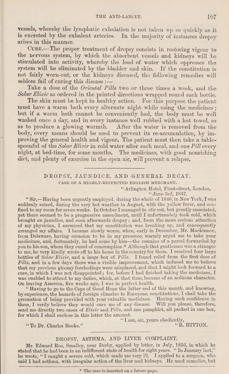 vessels, whereby the lymphatic exhalation is not taken op so quickly as it is excreted by the exlialent arteries. In the majority of instances dropsy arises in this manner. Cure.—The proper treatment of dropsy consists in restoring vigour to the nervous system, by which the absorbent vessels and kidneys will be stimulated into activity, whereby the load of water which oppresses the system will be eliminated by the bladder and skin. If the constitution is not fairly worn-out, or the kidneys diseased, the following remedies will seldom fail of curing this disease :— Take a dose of the Oriental Pills two or three times a week, and the Solar Elixir as ordered in the printed directions wrapped round each bottle. The skin must be kept in healthy action. For this purpose the patient must have a warm bath every alternate night while using the medicines ; but if a warm bath cannot be conveniently had, the body must be well washed once a day, and in every instance well rubbed with a hot towel, so as to produce a glowing warmth. After the water is removed from the body, every means should be used to prevent its re-accumulation, by im¬ proving the general health and vigour, The patient must then take a table¬ spoonful of the Solar Elixir in cold water after each meal, and one Pill every night, at bed-time, for some months. The medicines, with good nourishing diet, and plenty of exercise in the open air, will prevent a relapse. DROPSY, JAUNDICE, AND GENERAL DECAY. CASE OP A HIGHLY-RESPECTED ENGLISH MERCHANT. “ Arlington Hotel, Fleet-street, London, “ June 3rd, 1847. “ Sir,—Having been urgently employed, during the whole of 1846, in New York, I was suddenly seized, during the very hot weather in August, with the yellow fever, and con¬ fined to my room for seven weeks. In October I managed to stir out, but greatly emaciated, yet there seemed to be a progressive amendment, until I unfortunately took cold, which brought on jaundice, and soon afterwards dropsy; and, from the more serious attention of my physician, I surmised that my constitution was breaking up, and consequently arranged my affairs. I became slowly worse, when, early in December, Mr. Mackinnon, from Delaware, having occasion to be in my presence, warmly urged me to take your medicines, and, fortunately, he had some by him—the remains of a parcel forwarded by you to his son, whom they cured of consumption.* Although that gentleman was a stranger to me, he very kindly wrote off to his home in the country for them. I received forrr large bottles of Solar Elixir, and a large box of Pills. I found relief from the first dose of Pills, and in a few days there was a visible improvement, which induced me to believe that my previous gloomy forebodings were misplaced, and that I might look forward to a cure, in which I was not disappointed; for, before I had finished taking the medicines, I was enabled to attend to my duties, which, at that time, became of an arduous character. On leaving America, five weeks ago, I was in perfect health. “ Having to go to the Cape of Good Hope the latter end of this month, and knowing, by experience, the hazards of foreign climates to European constitutions, I shall take the precaution of being provided with your valuable medicines. Having such confidence in them, I verily believe they would cure me of any disease. Will you please, therefore, send me directly two cases of Elixir and Pills, and one pamphlet, all packed in one box, for which I shall enclose in this letter the amount. “ I am, sir, yours obediently, “ To Dr. Charles Rooke.” “R> HITTON. DROPSY, ASTHMA, AND LIVER COMPLAINT. Mr. Edward Roe, Smalley, near Derby, applied by letter, in July, 1856, in which ho stated that he had been in an indifferent state of health for eight years. “ In January last,” he wrote, “ I caught a severe cold, which made me very ill. I applied to a surgeon, who said I had asthma, with irregular action of the liver and kidneys. He used remedies, but * The case is inserted on a future page.