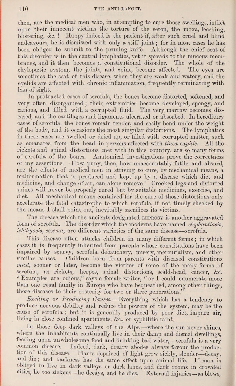 then, are the medical men who, in attempting to cure those swellings, inflict upon their innocent victims the torture of the seton, the moxa, leeching, blistering, &c. ! Happy indeed is the patient if, after such cruel and blind endeavours, he is dismissed with only a stiff joint; for in most cases he has been obliged to submit to the pruning-knife. Although the chief seat of this disorder is in the central lymphatics, yet it spreads to the mucous mem¬ branes, and it then becomes a constitutional disorder. The whole of the chylopoetic system, the joints, and spine, become affected. The eyes are sometimes the seat of this disease, when they are weak and watery, and the eyelids are affected with chronic inflammation, frequently terminating with loss of sight. In protracted cases of scrofula, the bones become distorted, softened, and very often disorganised ; their extremities become developed, spongy, and carious, and filled with a corrupted fluid. The very marrow becomes dis¬ eased, and the cartilages and ligaments ulcerated or absorbed. In hereditary cases of scrofula, the bones remain tender, and easily bend under the weight of the body, and it occasions the most singular distortions. The lymphatics in these cases are swelled or dried up, or filled with corrupted matter, such as emanates from the head in persons affected with tinea capitis. All the rickets and spinal distortions met with in this country, are so many forms of scrofula of the bones. Anatomical investigations prove the correctness of my assertions. How puny, then, how unaccountably futile and absurd, are the efforts of medical men in striving to cure, by mechanical means, a malformation that is produced and kept up by a disease which diet and medicine, and change of air, can alone remove ! Crooked legs and distorted spines will never be properly cured but by suitable medicines, exercise, and diet. All mechanical means contrived for the cure of those distortions only accelerate the fatal catastrophe to which scrofula, if not timely checked by the means I shall point out, inevitably sacrifices its victims. The disease which the ancients designated leprosy is another aggravated o oo form of scrofula. The disorder which the moderns have named elephantiasis, ichthyosis, eczema, are different varieties of the same disease—scrofula. This disease often attacks children in many different forms; in which cases it is frequently inherited from parents whose constitutions have been impaired by scurvy, scrofula, debauchery, misery, mercurialism, and other similar causes. Children born from parents with diseased constitutions must, sooner or later, become the victims of some of the many forms of scrofula, as rickets, herpes, spinal distortions, scald-head, cancer, &c. £i Examples are odious,” says a female writer, “ or I could enumerate more than one regal family in Europe who have bequeathed, among other things, those diseases to their posterity for two or three generations.” Exciting or Producing Causes.—Everything which has a tendency to produce nervous debility and reduce the powers of the system, may be the cause of scrofula ; but it is generally produced by poor diet, impure air, living in close confined apartments, <fcc., or syphilitic taint. In those deep dark valleys of the Alps,—-where the sun never shines, where the inhabitants continually live in their damp and dismal dwellings, feeding upon unwholesome food and drinking bad water,—scrofula is a very common disease. Indeed, dark, dreary abodes always favour the produc¬ tion of this disease. Plants deprived of light grow sickly, slender—decay, and die; and darkness has the same effect upon animal life. If man is obliged to live in dark valleys or dark lanes, and dark rooms in crowded cities, he too sickens—-he decays, and he dies. External injuries—as blows,