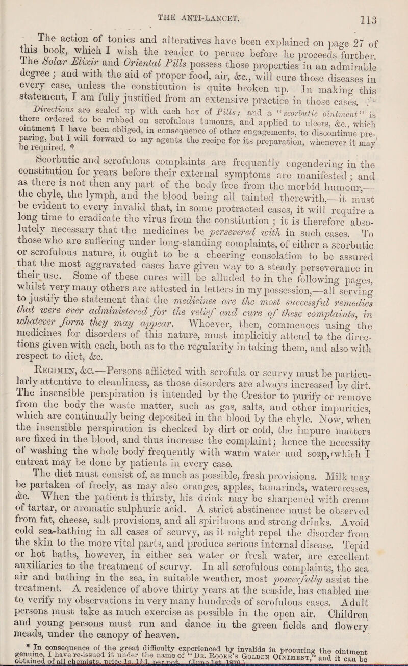 . ^ie actl0n. of tonics and alteratives have been explained on pa^e 27 of tins book, which I wish the reader to peruse before he proceeds further, {he bolar Elixir and Oriental Fills possess those properties in an admirable degree; and with the aid of proper food, air, <fec., will cure those diseases in every case, unless the constitution is quite broken up. In making this statement, I am fully justified from an extensive practice in those cases. ,, ^«fons are sealed up with each box of Pills; and a “scorbutic ointment”'is theie ordered to be rubbed on scrofulous tumours, and applied to ulcers, &c,, which ointment I have been obliged, m consequence of other engagements, to discontinue pre- beRequired f°rward to my a°ents the recipe its preparation, whenever it may' Scorbutic and scrofulous complaints are frequently engendering in the constitution for years before their external symptoms are manifested • and as there is not then any part of the body free from the morbid humour — the chyle, the lymph, and the blood being all tainted therewith,—it must be evident to every invalid that, in some protracted cases, it will require a long time to eradicate the virus from the constitution ; it is therefore abso¬ lutely necessary that the medicines be 'persevered with in such cases. To those who are suffering under long-standing complaints, of either a scorbutic or scrofulous nature, it ought to be a cheering consolation to be assured t lat the most aggravated cases have given way to a steady perseverance in their use. Some of these cures will be alluded to in the following pa^es, whilst very many others are attested in letters in my possession,—alf serving to justify the statement that the medicines are the most successful remedies that were ever administered for the relief and cure of these complaints, in whatever form they may appear. Whoever, then, commences using the medicines for disorders of this nature, must implicitly attend to the direc¬ tions given with each, both as to the regularity in taking them, and also with respect to diet, &c. Regimen, &c.—Persons afflicted with scrofula or scurvy must be particu¬ larly attentive to cleanliness, as those disorders are always increased by dirt. The insensible perspiration is intended by the Creator to purify or remove from the body the waste matter, such as gas, salts, and other impurities, which are continually being deposited in the blood by the chyle. Row, when the insensible perspiration is checked by dirt or cold, the impure matters are fixed in the blood, and thus increase the complaint; hence the necessity of washing the whole body frequently with warm water and soapp which I entreat may be done by patients in every case. The diet must consist of, as much as possible, fresh provisions. Milk may be pai taken of freely, as may also oranges, apples, tamarinds, watercresses, (fee. When the patient is thirsty, his drink may be sharpened with cream of tartar, or aromatic sulphuric acid. A strict abstinence must be observed from fat, cheese, salt provisions, and all spirituous and strong drinks. Avoid cold sea-bathing in all cases of scurvy, as it might repel the disorder from the skin to the more vital parts, and produce serious internal disease. Tepid or hot baths, however, in either sea water or fresh water, are excellent auxiliaries to the treatment of scurvy. In all scrofulous complaints, the sea air and bathing in the sea, in suitable weather, most powerfully assist the treatment. A residence of above thirty years at the seaside, has enabled me to verify my observations in very many hundreds of scrofulous cases. Adult persons must take as much exercise as possible in the open air. Children and young persons must run and dance in the green fields and fiowery meads, under the canopy of heaven. * In consequence of the great difficulty experienced by invalids in procuring the ointment genuine, I have re-issued it under the name of “Dr. Kooke’s Golbsn Ointment,'' and it can he obtained of all --f :—