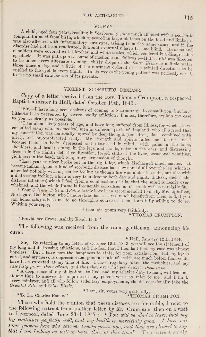 115 SCURVY. A child, aged four years, residing in Scarborough, was much afflicted wit! o ,• complaint almost from birth, which appeared in large blotches on the head and limbs*- it was also affected with inflammatory sore eyes, arising from the same cause and if the isor er had not been eradicated, it would eventually have become blind Its arms and shoulders were covered with blotches and white scales, which rendered it a dis^eaWo pectacle. It was put upon a course of medicines as follows :—Half a Pill was director] to be taken every alternate evening; thirty drops of the Solar Eliotir^ a^ittle^water thiee times a day and a little of the ointment ordered in the printed directions to bo to thedno0smHieyefdf In six weeks the ^ng Patient was perfectly cured to the no small satisfaction of its parents, ? VIOLENT SCORBUTIC DISEASE. C°py of a letter received from the Rev. Thomas Crumpton, a respected Baptist minister in Hull, dated October 19th, 1813 , . S,1T,7~1 liave lon§’ been desirous of coming to Scarborough to consult you, but have n ei o een prevented by severe bodily affliction; I must, therefore, explain my caso to you as clearly as possible. lam about sixty years of age, and have long suffered from illness, for which I have consulted many eminent medical men in different parts of England, who ail agreed that my constitution was materially injured by deep thought (too often, alas ! combined with grief), and long-protracted study. My strength and spirits failed me at first, and I jocame feeble m body, depressed and distressed in mind; with pains in the loins, smoulders, and head; cramp in the legs and hands, noise in the ears, and distressing c i earns m tie night; defective digestion, torpid state of the liver, occasional vomiting, giddiness m the head, and temporary suspension of thought. “ Last year an ulcer broke out in the right leg, which discharged much matter. It ecame inflamed, and a kind of scorbutic disease has now spread all over the leg, which is attended not only with a peculiar feeling as though fire was under the skin, but also with a distressing itching, which is very troublesome both day and night. Indeed, such is the distress (at times) which I feel, from a combination of ills, that the mind is nearly over¬ whelmed, and the whole frame is frequently convulsed, as if struck with a paralytic fit. “Your Oriented Pills and Solar Elixir have been recommended to me by Mr. Lightfoot, Northgate, Darlington, who I understand has received much benefit from them, and, if you can honouiablj advise me to go through a course of them, I am fully willing to do so. Waiting your reply, “ I am, sir, yours very faithfully, “THOMAS CRUMPTON. “ Providence Grove, Anlaby Road, Hull.” cure The following was received from the same gentleman, announcing his _ “ Hull, January 12th, 1844. “ Sir,—By referring to my letter of October 19th, 1843, you will see the statement of my long and distressing afflictions, and the fear that I then had that my case was almost hopeless. But I have now the happiness to state, for your satisfaction, that my leg is cured, and my nervous depression and general state of health are much better than could have been expected at my time of life. I have regularly taken the medicines, and my case fully proves their efficacy, and that they are rvhat you describe them to be. “A deep sense of my obligations to God, and my relative duty to man, will lead mo at any time to answer tire inquiries of any person you may refer to me; and I think every minister, and all whp follow sedentary employments, should occasionally take the Oriental Pills and Solar Elixir. “ I am, sir, yours very gratefully, “ To Dr. Charles Rooke.” “ THOMAS CRUMPTON. Those who hold the opinion that these diseases are incurable, I refer to the following extract from another letter by Mr. Crumpton, then on a visit to Liverpool, dated June 23rd, 1847 ; “ You will be glad to learn that my leg continues perfectly well, and my health is mercifully good. I have met some persons here ivho saio me twenty years ago, and they are pleased to say