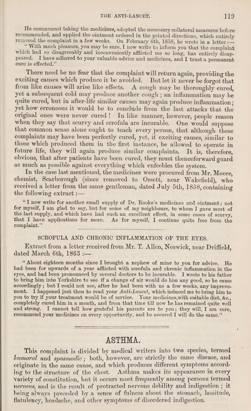 He commenced taking the medicines, adopted the necessary collateral measures before recommended, and applied the ointment ordered in the printed directions, which entirely removed the complaint in a few weeks. On February 6th, 1858, he wrote in a letter /' With much pleasure, you may be sure, I now write to inform you that the complaint which had so disagreeably and inconveniently afflicted me so long, has entirely disap¬ peared. I have adhered to your valuable advice and medicines, and I trust a permanent cure is effected.” There need be no fear that the complaint will return again, providing the exciting causes which produce it be avoided. But let it never be forgot that from like causes will arise like effects. A cough may be thoroughly cured, yet a subsequent cold may produce another cough; an inflammation may be quite cured, but in after-life similar causes may again produce inflammation; yet how erroneous it would be to conclude from the last attacks that the original ones were never cured ! In like manner, however, people reason when they say that scurvy and scrofula are incurable. One would suppose that common sense alone ought to teach every person, that although these complaints may have been perfectly cured, yet, if exciting causes, similar to those which produced them in the first instance, be allowed to operate in future life, they will again produce similar complaints. It is, therefore, obvious, that after patients have been cured, they must thenceforward guard as much as possible against everything which enfeebles the system. In the case last mentioned, the medicines were procured from Mr. Moore, chemist, Scarborough (since removed to Ossett, near Wakefield), who received a letter from the same gentleman, dated July 5th, 1858, containing the following extract :— “I now write for another small supply of Dr. Hooke’s medicines and ointment; not for myself, I am glad to say, but for some of my neighbours, to whom I gave most of the last supply, and which have had such an excellent effect, in some cases of scurvy, that I have applications for more. As for myself, I continue quite free from the complaint.” SCHOFULA AND CHRONIC INFLAMMATION OF THE EYES. Extract from a letter received from Mr. T. Allen, Keswick, near Driffield, dated March 6th, 1863 :— “ About eighteen months since I brought a nephew of mine to you for advice. Ho had been for upwards of a year afflicted with scrofula and chronic inflammation in the eyes, and had been pronounced by several doctors to be incurable. I wrote to his father to bring him into Yorkshire to see if a change of air would do him any good, so he came accordingly; but I could not see, after he had been with us a few weeks, any improve¬ ment. I happened just then to read your Anti-Lancet, which induced me to bring him to you to try if your treatment would be of service. Your medicines,with suitable diet, &c., completely cured him in a month, and from that time till now he has remained quite well and strong. I cannot tell how grateful his parents are to you; they will, I am sure, recommend your medicines on every opportunity, and be assured I will do the same.” ASTHMA. This complaint is divided by medical writers into two species, termed humoral and spasmodic ; both, however, are strictly the same disease, and originate in the same cause, and which produces different symptoms accord¬ ing to the structure of the chest. Asthma makes its appearance in every variety of constitution, but it occurs most frequently among persons termed nervous, and is the result of protracted nervous debility and indigestion; it being always preceded by a sense of fulness about the stomach, lassitude, flatulency, headache, and other symptoms of disordered indigestion.