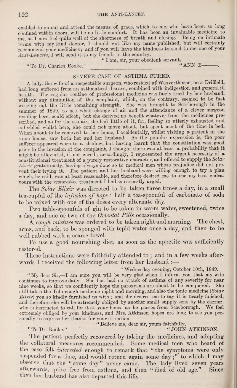 enabled to go out and attend the means of grace, which to me, who have been so long confined within doors, will be no little comfort. It has been an invaluable medicine to me, as I now feel quite well of the shortness of breath and closing. Being on intimato terms with my kind doctor, I should not like my name published, but will certainly recommend your medicines; and if you will have the kindness to send to me one of your Anti-Lancets, I will send it to my friends in the country. “ I am, sir, your obedient servant, “To Dr. Charles Rooke.” “ANN B-. SEVERE CASE OF ASTHMA CURED. A lady, the wife of a respectable surgeon, whoresided at'Weaverthorpe, near Driffield, had long suffered from an asthmatical disease, combined with indigestion and general ill health. The regular routine of professional medicine was fairly tried by her husband, without any diminution of the complaint, which, on the contrary, seemed to be fast wearing opt the little remaining strength. She was brought to Scarborough in the summer of 1849, to see what change of air and the attendance of a clever surgeon residing here, could effect; but she derived no benefit whatever from the medicines pre¬ scribed, and as for the sea air, she had little of it, for, feeling so utterly exhausted and enfeebled whilst here, she could not move about, but spent most of the time in bed. When about to be removed to her home, I accidentally, whilst visiting a patient in the same house, saw both her and her husband. As the popular expression is, the poor sufferer appeared worn to a shadow, but having learnt that the constitution was good prior to the invasion of the complaint, I thought there was at least a probability that it might be alleviated, if not cured; accordingly, I represented the urgent necessity of a constitutional treatment of a purely restorative character, and offered to supply the Solar Elixir gratuitously, having always done so to medical men whoso prejudice did not pre¬ vent their trying it. The patient and her husband were willing enough to try a plan which, he said, was at least reasonable, and therefore desired me to use my best endea¬ vours with the restorative treatment I had so earnestly urged. The Solar Elixir was directed to be taken three times a day, in a small tea-cupful of the infusion of hops : half a tea-spoonful of carbonate of soda to be mixed with one of the doses every alternate day. Two table-spoonfuls of gin to be taken in warm water, sweetened, twice a day, and one or two of the Oriental Pills occasionally. A cough mixture was ordered to be taken night and morning. The chest, arms, and back, to be sponged with tepid water once a day, and then to be well rubbed with a coarse towel. To use a good nourishing diet, as soon as the appetite was sufficiently restored. These instructions were faithfully attended to ; and in a few weeks after¬ wards I received the following letter from her husband :—• “Wednesday evening, October 10th, 1849. “My dear Sir,—I am sure you will be very glad when I inform you that my wife continues to improve daily. She has had no attack of asthma of any severity for near nine weeks, so that we confidently hope the paroxysms are about to be conquered. She still takes the Tolu cough medicine night and morning, and also the tonic medicine (Solar Elixir) you so kindly furnished us with ; and she desires me to say it is nearly finished, and therefore she will be extremely obliged by another small supply sent by the carrier, who is instructed to call for it at your house as he passes from Scarborough. We feel extremely obliged by your kindness, and Mrs. Atkinson hopes ere long to see you per¬ sonally to express her thanks for your attention. “ Believe me, dear sir, yours faithfully, “To Dr. Rooke.” “ JOHN ATKINSON. The patient perfectly recovered by taking the medicines, and adopting the collateral measures recommended. Some medical men who heard of the case felt interested enough to remark that “the symptoms were only suspended for a time, and would return again some dayto which I may observe that the “some day” never came. The lady lived seven years afterwards, quite free from asthma, and then “ died of old age.” Since then her husband has also departed this life.