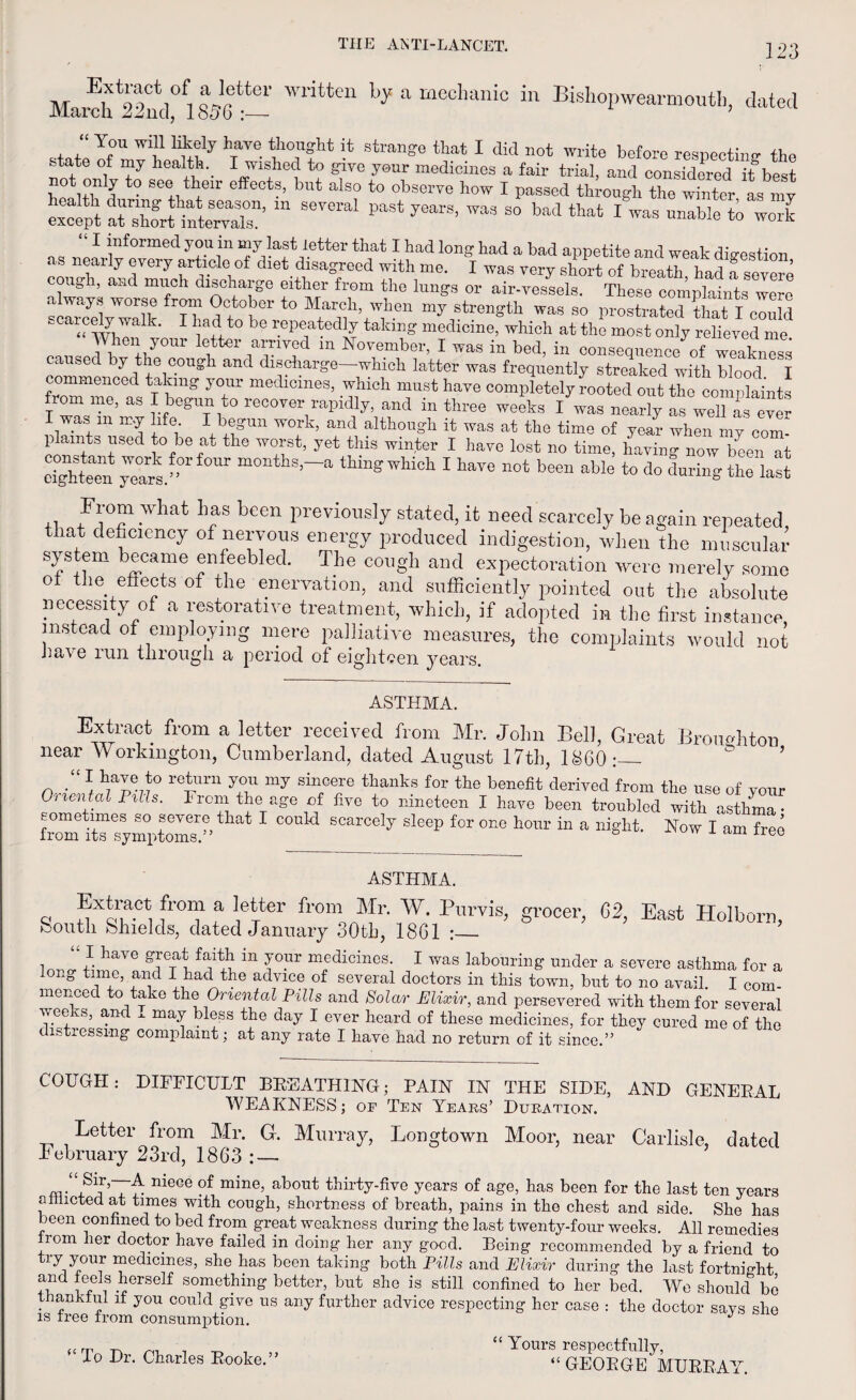 March 22ncl0li 836 Writte“ by a mecllanio in Kshopwearmouth, dated “ You will likely have thought it strange that I did not write before respecting the state of my health. I wished to give your medicines a fair trial, and considered if best bpH+f1! S6+weir effectf’ but also to observe how I passed through the winter as my except Srt“ SCT0 PaSt 7earS’ ™‘ S° bad *“* 1 WaS maWe t0 work I informed you m my last letter that I had long had a bad appetite and weak digestion us nearly every article of diet disagreed with me. I was very short of breath had a severe cough, and much discharge either from the lungs or air-vessels. These complaints were always worse from October to March, when my strength was so prostrated that T pnnlrl scarcely walk. I had to be repeatedly talcing medicine, which at the most only relieved ml When your letter arrived in November, I was in bed, in consequence of weakness caused by the cough and dmeharge-which latter was frequently streaked with blood I commenced taking your medicines, which must have completely rooted out the complaints fiom me, as I begun to recover rapidly, and in three weeks I was nearly as well L ever I was m my life I begun work, and although it was at the time of year when my com¬ plaints used to be at the worst, yet this winter I have lost no time, having now been at cightfm yuars. ’°r ^°Ur months ~a thing which I have not been able to do during the last +1 What hrS heGn PreviouslY stated, it need scarcely be again repeated, hat deficiency of nervous energy produced indigestion, when the muscular system became enfeebled. The cough and expectoration were merely some of the effects of the enervation, and sufficiently pointed out the absolute necessity of a restorative treatment, which, if adopted in the first instance instead of employing mere palliative measures, the complaints would not have run through a period of eighteen years. ASTHMA. Extract from a letter received from Mr. John Bel 1, Great Broimhton near Workington, Cumberland, dated August 17th, I860:— n * ^1°*° ro*urn sin2ere thanks f°r the benefit derived from the use of your FlUS' Fl°+i tbeTaffe flve to nmeteen I have been troubled with asthma- from jTTymrtomT” ^ 1 SCarcely sleep for one hom'in a night. Now I am free ASTHMA. q fr03f a !etter from Mr- Purvih grocer, 62, East Holborn, feoutli Shields, dated January 30th, 1861 :_ “I have great faith m your medicines. I was labouring under a severe asthma for a mng time, and I had the advice of several doctors in this town, but to no avail. I com¬ menced to take the Omental Pills and Solar Elixir, and persevered with them for several weeks, and . may bless the day I ever heard of these medicines, for they cured me of the t stressing complaint; at any rate I have had no return of it since.” COUGH: DIFFICULT BREATHING; PAIN IN THE SIDE, AND GENERAL WEAKNESS; of Ten Years’ Duration. Letter from Mr. G. Murray, Longtown Moor, near Carlisle, dated February 23rd, 1863 : — nieCG ?f mine’ about fhirty-five years of age, has been for the last ten years afflicted at times with cough, shortness of breath, pains in the chest and side. She has been confined to bed from great weakness during the last twenty-four weeks. All remedies rom her doctor have failed in doing her any good. Being recommended by a friend to try your medicines, she has been taking both Pills and Elixir during the last fortnight and feels herself something better, but she is still confined to her bed. We should bo thankful if you could give us any further advice respecting her case : the doctor says she is free from consumption. J “To Dr. Charles Rooke.” “ Yours respectfully, “GEORGE MURRAY.