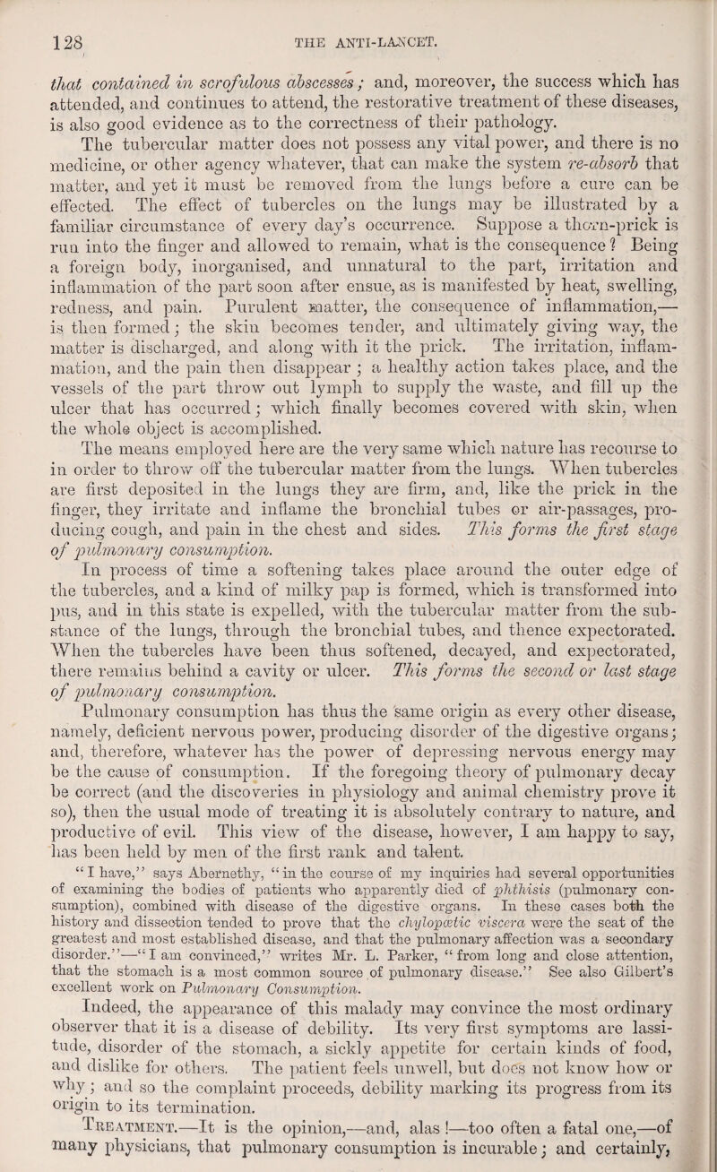 ) that contained in scrofulous abscesses ; and, moreover, the success which has attended, and continues to attend, the restorative treatment of these diseases, is also good evidence as to the correctness of their pathology. The tubercular matter does not possess any vital power, and there is no medicine, or other agency whatever, that can make the system re-absorb that matter, and yet it must be removed from the lungs before a cure can be effected. The effect of tubercles on the lungs may be illustrated by a familiar circumstance of every day’s occurrence. Suppose a thorn-prick is run into the finger and allowed to remain, what is the consequence ? Being a foreign body, inorganised, and unnatural to the part, irritation and inflammation of the part soon after ensue, as is manifested by heat, swelling, redness, and pain. Purulent matter, the consequence of inflammation,— is. then formed; the skin becomes tender, and ultimately giving way, the matter is discharged, and along with it the prick. The irritation, inflam¬ mation, and the pain then disappear ; a healthy action takes place, and the vessels of the part throw out lymph to supply the waste, and fill up the ulcer that has occurred; which finally becomes covered with skin, when the whole object is accomplished. The means employed here are the very same which nature has recourse to in order to throw off the tubercular matter from the lungs. When tubercles are first deposited in the lungs they are firm, and, like the prick in the finger, they irritate and inflame the bronchial tubes or air-passages, pro¬ ducing cough, and pain in the chest and sides. This forms the first stage of 'pulmonary consumption. In process of time a softening takes place around the outer edge of the tubercles, and a kind of milky pap is formed, which is transformed into pus, and in this state is expelled, with the tubercular matter from the sub¬ stance of the lungs, through the bronchial tubes, and thence expectorated. When the tubercles have been thus softened, decayed, and expectorated, there remains behind a cavity or ulcer. This forms the second or last stage of pulmonary consumption. Pulmonary consumption has thus the same origin as every other disease, namely, deficient nervous power, producing disorder of the digestive organs; and, therefore, whatever has the power of depressing nervous energy may be the cause of consumption. If the foregoing theory of pulmonary decay be correct (and the discoveries in physiology and animal chemistry prove it so), then the usual mode of treating it is absolutely contrary to nature, and productive of evil. This view of the disease, however, I am happy to say, has been held by men of the first rank and talent. “ I have,” says Abcrnethy, “ in the course of my inquiries bad several opportunities of examining the bodies of patients who apparently died of phthisis (pulmonary con¬ sumption), combined with disease of the digestive organs. In these cases both the history and dissection tended to prove that the chylopcetic viscera were the seat of the greatest and most established disease, and that the pulmonary affection was a secondary disorder.”—“lam convinced,” writes Mr. L. Parker, “from long and close attention, that the stomach is a most common source of pulmonary disease.” See also Gilbert’s excellent work on Pulmonary Consumption. Indeed, the appearance of this malady may convince the most ordinary observer that it is a disease of debility. Its very first symptoms are lassi¬ tude, disorder of the stomach, a sickly appetite for certain kinds of food, and dislike for others. The patient feels unwell, but does not know how or why; and so the complaint proceeds, debility marking its progress from its origin to its termination. Treatment.—It is the opinion,—and, alas !—-too often a fatal one,—of many physicians, that pulmonary consumption is incurable; and certainly,