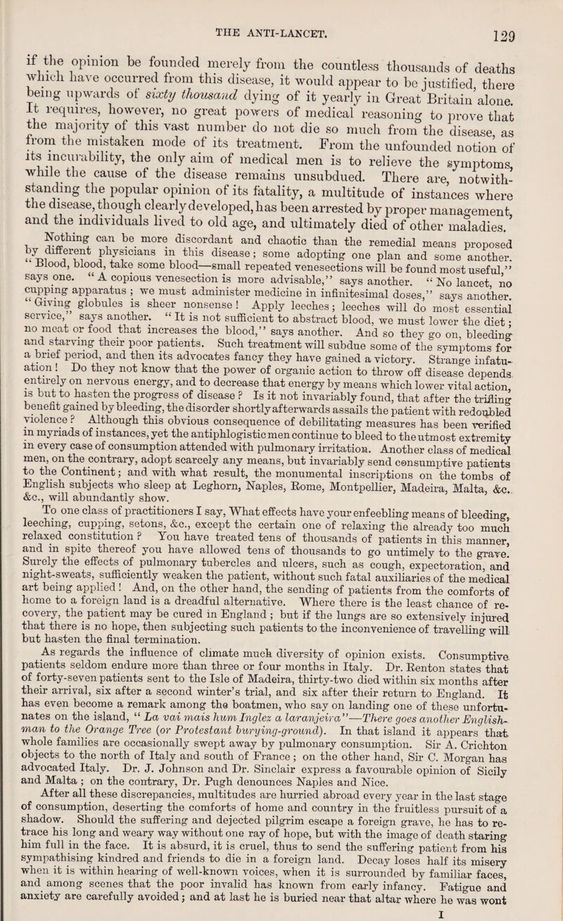 if the opinion be founded merely from the countless thousands of deaths winch have occurred from this disease, it would appear to be justified there being upwards of sixty thousand dying of it yearly in Great Britain alone ft requires, however, no great powers of medical reasoning to prove that the majority of this vast number do not die so much from the disease as from the mistaken mode of its treatment. From the unfounded notion of its incurability, the only aim of medical men is to relieve the symptoms while the cause of the disease remains unsubdued. There are, notwith¬ standing the popular opinion of its fatality, a multitude of instances where the disease, though clearly developed, has been arrested by proper management and the individuals lived to old age, and ultimately died of other maladies.’ i ?»thingi. Ca,n ^e. more discordant and chaotic than the remedial means proposed X physicians in this disease; some adopting one plan and some another. Hlood, blood, take some blood—small repeated venesections will be found most useful ” says one. “ A copious venesection is more advisable,” says another. “ No lancet no apparatus ; we must administer medicine in infinitesimal doses,” says another • Giving globules is sheer nonsense ! Apply leeches; leeches will do most essentiai service, says another. “ It is not sufficient to abstract blood, we must lower the diet • no meat or food that increases the blood,” says another. And so they go on, bleeding and starving their poor patients. Such treatment will subdue some of the symptoms for a brier period, and then its advocates fancy they have gained a victory. Strange infatu¬ ation ! Do they not know that the power of organic action to throw off disease depends entirely on nervous energy, and to decrease that energy by means which lower vital action is but to hasten the progress of disease P Is it not invariably found, that after the trifling benefit gained by bleeding, the disorder shortly afterwards assails the patient with redoubled violence P Although this obvious consequence of debilitating measures has been verified m myriads of instances, yet the antiphlogistic men continue to bleed to the utmost extremity m every case of consumption attended with pulmonary irritation. Another class of medical men, on the contrary, adopt scarcely any means, but invariably send consumptive patients to the Continent; and with what result, the monumental inscriptions on the tombs of English subjects who sleep at Leghorn, Naples, Rome, Montpellier, Madeira, Malta, &c. &c., will abundantly show. To one class of practitioners I say, What effects have your enfeebling means of bleeding, leeching, cupping, setons, &c., except the certain one of relaxing the already too much relaxed constitution ? You have treated tens of thousands of patients in this manner, and in spite thereof you have allowed tens of thousands to go untimely to the grave! Suiely the effects of pulmonary tubercles and ulcers, such as cough, expectoration, and night-sweats, sufficiently weaken the patient, without such fatal auxiliaries of the medical ait being applied! And, on the other hand, the sending of patients from the comforts of home to a foreign land is a dreadful alternative. Where there is the least chance of re¬ covery, the patient may be cured in England ; but if the lungs are so extensively injured that there is no hope, then subjecting such patients to the inconvenience of travelling will but hasten the final termination. As regards the influence of climate much diversity of opinion exists. Consumptive, patients seldom endure more than three or four months in Italy. Dr. Renton states that of forty-seven patients sent to the Isle of Madeira, thirty-two died within six months after their arrival, six after a second winter’s trial, and six after their return to England. It has even become a remark among the boatmen, who say on landing one of these unfortu¬ nates on the island, “ La vai mais humlnglez a laranjeira”—There goes another English¬ man to the Orange Tree (or Protestant burying-ground). In that island it appears that whole families are occasionally swept away by pulmonary consumption. Sir A. Crichton objects to the north of Italy and south of France; on the other hand, Sir C. Morgan has advocated Italy. Dr. J. Johnson and Dr. Sinclair express a favourable opinion of Sicily and Malta ; on the contrary, Dr. Pugh denounces Naples and Nice. After all these discrepancies, multitudes are hurried abroad every year in the last stage of consumption, deserting the comforts of home and country in the fruitless pursuit of a shadow. Should the suffering and dejected pilgrim escape a foreign grave, he has to re¬ trace his long and weary way without one ray of hope, but with the image of death staring him full in the face. It is absurd, it is cruel, thus to send the suffering patient from his sympathising kindred and friends to die in a foreign land. Decay loses half its misery when it is within hearing of well-known voices, when it is surrounded by familiar faces, and among scenes that the poor invalid has known from early infancy. Fatigue and anxiety are carefully avoided; and at last he is buried near that altar where he was wont I