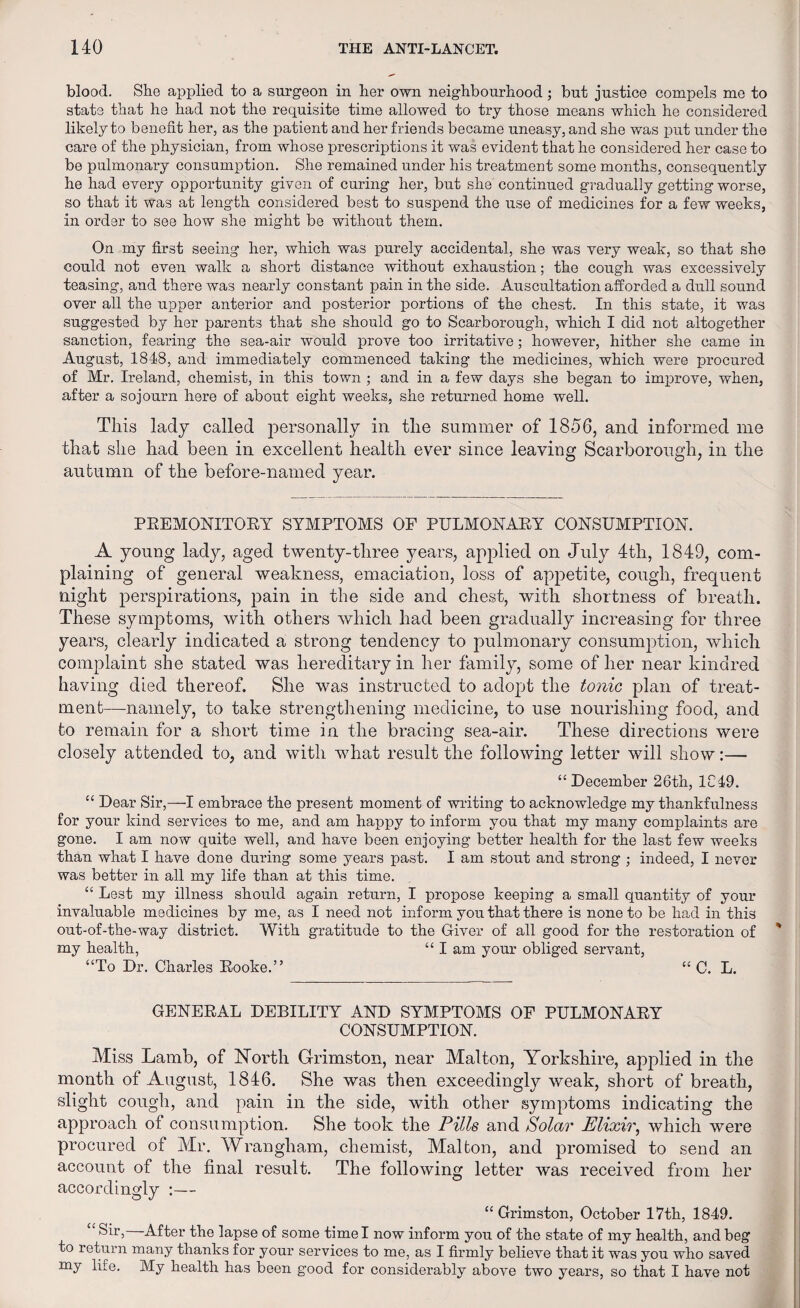 blood. She applied to a surgeon in her own neighbourhood; but justice compels me to state that he had not the requisite time allowed to try those means which he considered likely to benefit her, as the patient and her friends became uneasy, and she was put under the care of the physician, from whose prescriptions it was evident that he considered her case to be pulmonary consumption. She remained under his treatment some months, consequently he had every opportunity given of curing her, but she continued gradually getting worse, so that it was at length considered best to suspend the use of medicines for a few weeks, in order to see how she might be without them. On my first seeing her, which was purely accidental, she was very weak, so that she could not even walk a short distance without exhaustion; the cough was excessively teasing, and there was nearly constant pain in the side. Auscultation afforded a dull sound over all the upper anterior and posterior portions of the chest. In this state, it was suggested by her parents that she should go to Scarborough, which I did not altogether sanction, fearing the sea-air would prove too irritative; however, hither she came in August, 1848, and immediately commenced taking the medicines, which were procured of Mr. Ireland, chemist, in this town ; and in a few days she began to improve, when, after a sojourn here of about eight weeks, she returned home well. This lady called personally in the summer of 1856, and informed me that she had been in excellent health ever since leaving Scarborough, in the autumn of the before-named year. PREMONITORY SYMPTOMS OF PULMONARY CONSUMPTION. A young lady, aged twenty-three years, applied on July 4th, 1849, com¬ plaining of general weakness, emaciation, loss of appetite, cough, frequent night perspirations, pain in the side and chest, with shortness of breath. These symptoms, with others which had been gradually increasing for three years, clearly indicated a strong tendency to pulmonary consumption, which complaint she stated was hereditary in her family, some of her near kindred having died thereof. She was instructed to adopt the tonic plan of treat¬ ment—namely, to take strengthening medicine, to use nourishing food, and to remain for a short time in the bracing sea-air. These directions were closely attended to, and with what result the following letter will show:— “December 26th, 1C49. “ Dear Sir,—I embrace the present moment of writing to acknowledge my thankfulness for your kind services to me, and am happy to inform you that my many complaints are gone. I am now quite well, and have been enjoying better health for the last few weeks than what I have done during some years past. I am stout and strong ; indeed, I never was better in all my life than at this time. “ Lest my illness should again return, I propose keeping a small quantity of your invaluable medicines by me, as I need not inform you that there is none to be had in this out-of-the-way district. With gratitude to the Giver of all good for the restoration of my health, “ I am your obliged servant, “To Dr. Charles Rooke.” “ C. L. GENERAL DEBILITY AND SYMPTOMS OF PULMONARY CONSUMPTION. Miss Lamb, of North Grimston, near Malton, Yorkshire, applied in the month of August, 1846. She was then exceedingly weak, short of breath, slight cough, and pain in the side, with other symptoms indicating the approach of consumption. She took the Pills and Solar Elixir, which were procured of Air. Wrangham, chemist, Alalton, and promised to send an account of the final result. The following letter was received from her accordingly :— “Grimston, October 17th, 1849. “ Sir, After the lapse of some time I now inform you of the state of my health, and beg to return many thanks for your services to me, as I firmly believe that it was you who saved my life. My health has been good for considerably above two years, so that I have not
