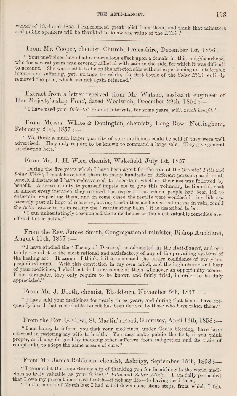 winter cf 1854 and 1855, I experienced great relief from them, and think that ministers and public speakers will be thankful to know the value of the Elixir.” From Mr. Cooper, chemist, Church, Lancashire, December 1st, 1856 :— “Your medicines have had a marvellous effect upon a female in this neighbourhood, who for several years was severely afflicted with pain in the side, for which it was difficult to account. She was unable to lie on the affected side without experiencing an intolerable increase of suffering, yet, strange to relate, the first bottle of the Solar Elixir entirely removed the pain, which has not again returned.” Extract from a letter received from Mr. Watson, assistant engineer of Her Majesty’s ship Vivid, dated Woolwich, December 29th, 1856 :— ” I have used your Oriental Pills at intervals, for some years, with much lenefit.” From Messrs. White & Donington, chemists. Long Row, Hottinn-ham, February 21st, 1857 ° “ We think a much larger quantity of your medicines could be sold if they were well advertised. They only require to be known to command a large sale. They give general satisfaction here.” From Mr. J. H. Wice, chemist, Wakefield, July 1st, 1857 :—- “ During the five years which I have been agent for the sale of the Oriental Pills and Solar Elixir, I must have sold them to many hundreds of different persons; and in all practical instances I have endeavoured to ascertain -whether their use was followed by benefit. A sense of duty to yourself impels me to give this voluntary testimonial, that in almost every instance they realised the expectations which people had been led to entertain respecting them, and in some cases the results were wonderful—invalids ap¬ parently past all hope of recovery, having tried other medicines and means in vain, found the Solar Elixir to be in reality the c reanimating balm ’ it is described to be. “ I can unhesitatingly recommend these medicines as the most valuable remedies ever offered to the public.” From the Rev. James Smith, Congregational minister, Bishop Auckland, August 11th, 1857 :— “ I have studied the 4 Theory of Disease,’ as advocated in the Anti-Lancet, and cer¬ tainly regard it as the most rational and satisfactory of any of the prevailing systems of the healing art. It cannot, I think, fail to command the entire confidence of every un¬ prejudiced mind. With this conviction in my own mind, and the high character I hear of your medicines, I shall not fail to recommend them whenever an opportunity occurs. I am persuaded they only require to be known and fairly tried, in order to be duly appreciated.” From Mr. J. Booth, chemist, Blackburn, November 5th, 1857 :— “ I have sold your medicines for nearly three years, and during that time I have fre¬ quently heard that remarkable benefit has been derived by those who have taken them.” From the Rev. G. Cowl, St. Martin’s Road, Guernsey, April 14th, 1858 :— “ I am happy to inform you that your medicines, under God’s blessing, have been effectual in restoring my wife to health. You may make public the fact, if you think proper, as it may do good by inducing other sufferers from indigestion and its train of complaints, to adopt the same means of cure.” From Mr. James Robinson, chemist, Askrigg, September 15th, 1858 :_ “ I cannot let this opportunity slip of thanking you for furnishing to the world medi¬ cines so truly valuable as your Oriental Pills and Solar Elixir. I am fully persuaded that I owe my present improved health—if not my life—to having used them. “ In the month of March last I had a fall down some stone steps, from which I felt