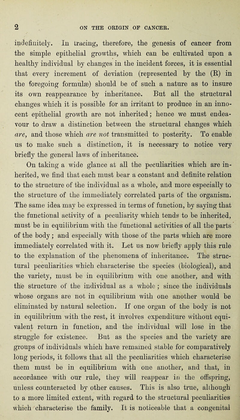 indefinitely. In tracing, therefore, the genesis of cancer from the simple epithelial growths, which can be cultivated upon a healthy individual by changes in the incident forces, it is essential that every increment of deviation (represented by the (B) in the foregoing formulae) should be of such a nature as to insure its own reappearance by inheritance. But all the structural changes which it is possible for an irritant to produce in an inno¬ cent epithelial growth are not inherited; hence we must endea¬ vour to draw a distinction between the structural changes which are, and those which are not transmitted to posterity. To enable us to make such a distinction, it is necessary to notice very briefly the general laws of inheritance. On taking a wide glance at all the peculiarities which are in¬ herited, we find that each must bear a constant and definite relation to the structure of the individual as a whole, and more especially to the structure of the immediately correlated parts of the organism. The same idea may be expressed in terms of function, by saying that the functional activity of a peculiarity which tends to be inherited, must be in equilibrium with the functional activities of all the parts of the body; and especially with those of the parts which are more immediately correlated with it. Let us now briefly apply this rule to the explanation of the phenomena of inheritance. The struc¬ tural peculiarities which characterise the species (biological), and the variety, must be in equilibrium with one another, and with the structure of the individual as a whole ; since the individuals whose organs are not in equilibrium with one another would be eliminated by natural selection. If one organ of the body is not in equilibrium with the rest, it involves expenditure without equi¬ valent return in function, and the individual will lose in the struggle for existence. But as the species and the variety are groups of individuals which have remained stable for comparatively long periods, it follows that all the peculiarities which characterise them must be in equilibrium with one another, and that, in accordance with our rule, they will reappear in the offspring, unless counteracted by other causes. This is also true, although to a more limited extent, with regard to the structural peculiarities which characterise the family. It is noticeable that a congenital