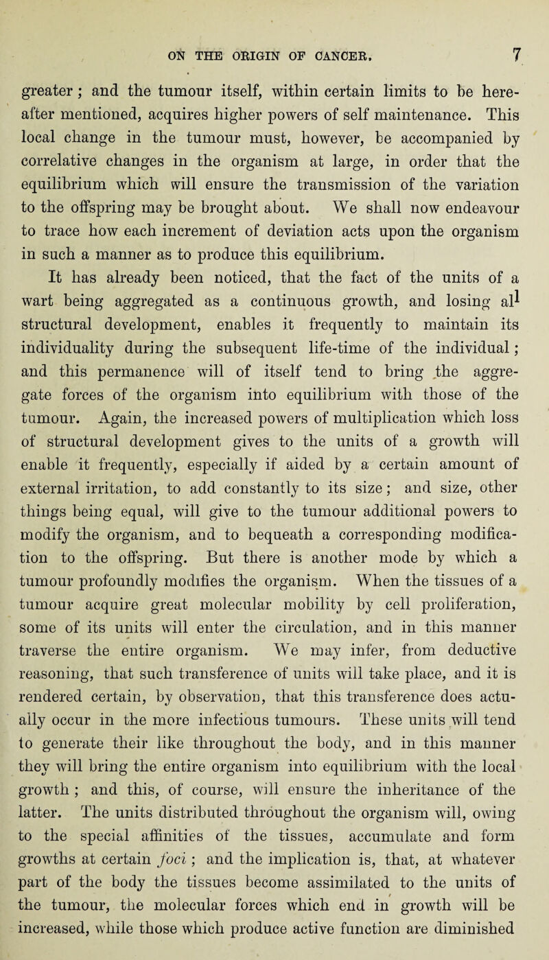 greater; and the tumour itself, within certain limits to be here¬ after mentioned, acquires higher powers of self maintenance. This local change in the tumour must, however, be accompanied by correlative changes in the organism at large, in order that the equilibrium which will ensure the transmission of the variation to the offspring may be brought about. We shall now endeavour to trace how each increment of deviation acts upon the organism in such a manner as to produce this equilibrium. It has already been noticed, that the fact of the units of a wart being aggregated as a continuous growth, and losing al^ structural development, enables it frequently to maintain its individuality during the subsequent life-time of the individual; and this permanence will of itself tend to bring the aggre¬ gate forces of the organism into equilibrium with those of the tumour. Again, the increased powers of multiplication which loss of structural development gives to the units of a growth will enable it frequently, especially if aided by a certain amount of external irritation, to add constantly to its size; and size, other things being equal, will give to the tumour additional powers to modify the organism, and to bequeath a corresponding modifica¬ tion to the offspring. But there is another mode by which a tumour profoundly modifies the organism. When the tissues of a tumour acquire great molecular mobility by cell proliferation, some of its units will enter the circulation, and in this manner traverse the entire organism. We may infer, from deductive reasoning, that such transference of units will take place, and it is rendered certain, by observation, that this transference does actu¬ ally occur in the more infectious tumours. These units will tend to generate their like throughout the body, and in this manner they will bring the entire organism into equilibrium with the local growth ; and this, of course, will ensure the inheritance of the latter. The units distributed throughout the organism will, owing to the special affinities of the tissues, accumulate and form growths at certain foci ; and the implication is, that, at whatever part of the body the tissues become assimilated to the units of $ the tumour, the molecular forces which end in growth will be increased, while those which produce active function are diminished