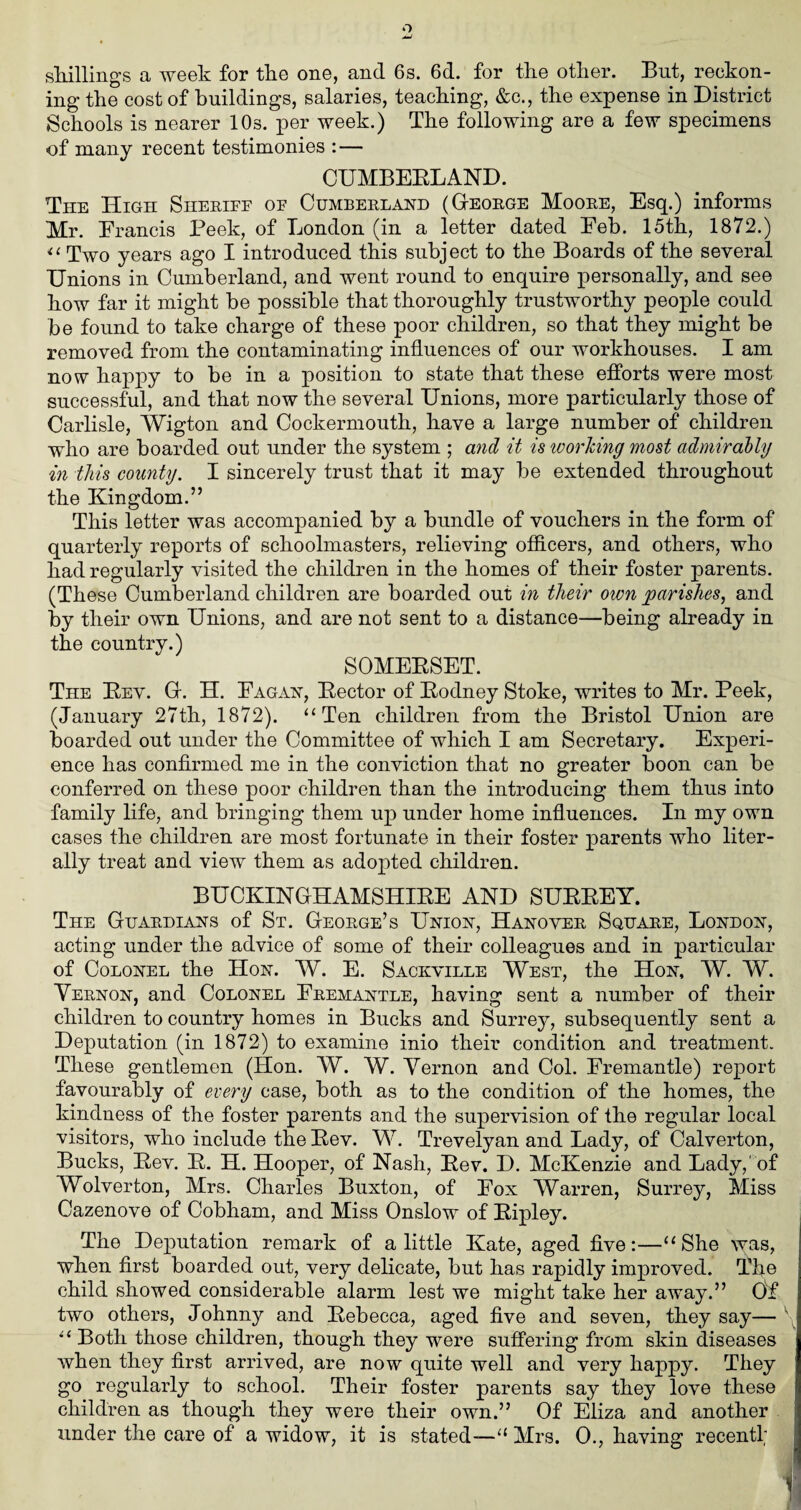 shillings a week for the one, and 6s. 6d. for the other. But, reckon¬ ing the cost of buildings, salaries, teaching, &c., the expense in District Schools is nearer 10s. per week.) The following are a few specimens of many recent testimonies : — CUMBERLAND. The High Sheriff of Cumberland (George Moore, Esq.) informs Mr. Francis Peek, of London (in a letter dated Feb. 15th, 1872.) “ Two years ago I introduced this subject to the Boards of the several Unions in Cumberland, and went round to enquire personally, and see how far it might be possible that thoroughly trustworthy people could be found to take charge of these poor children, so that they might be removed from the contaminating influences of our workhouses. I am now happy to be in a position to state that these efforts were most successful, and that now the several Unions, more particularly those of Carlisle, Wigton and Cockermouth, have a large number of children who are boarded out under the system ; and it is working most admiralty in this county. I sincerely trust that it may be extended throughout the Kingdom.” This letter was accompanied by a bundle of vouchers in the form of quarterly reports of schoolmasters, relieving officers, and others, who had regularly visited the children in the homes of their foster parents. (These Cumberland children are boarded out in their own parishes, and by their own Unions, and are not sent to a distance—being already in the country.) SOMERSET. The Rev. G. H. Eagan, Rector of Rodney Stoke, writes to Mr. Peek, (January 27th, 1872). “Ten children from the Bristol Union are boarded out under the Committee of which I am Secretary. Experi¬ ence has confirmed me in the conviction that no greater boon can be conferred on these poor children than the introducing them thus into family life, and bringing them up under home influences. In my own cases the children are most fortunate in their foster parents who liter¬ ally treat and view them as adopted children. BUCKINGHAMSHIRE AND SURREY. The Guardians of St. George’s Union, Hanover Square, London, acting under the advice of some of their colleagues and in particular of Colonel the Hon. W. E. Sackville West, the Hon, W. W. Vernon, and Colonel Fremantle, having sent a number of their children to country homes in Bucks and Surrey, subsequently sent a Deputation (in 1872) to examine inio their condition and treatment. These gentlemen (Hon. W. W. Vernon and Col. Fremantle) report favourably of every case, both as to the condition of the homes, the kindness of the foster parents and the supervision of the regular local visitors, who include the Rev. W. Trevelyan and Lady, of Calverton, Bucks, Rev. R. H. Hooper, of Nash, Rev. D. McKenzie and Lady,' of Wolverton, Mrs. Charles Buxton, of Fox Warren, Surrey, Miss Cazenove of Cobham, and Miss Onslow of Ripley. The Deputation remark of a little Kate, aged five:—“She was, when first boarded out, very delicate, but has rapidly improved. The child showed considerable alarm lest we might take her away.” Of two others, Johnny and Rebecca, aged five and seven, they say— “ Both those children, though they were suffering from skin diseases when they first arrived, are now quite well and very happy. They go regularly to school. Their foster parents say they love these children as though they were their own.” Of Eliza and another