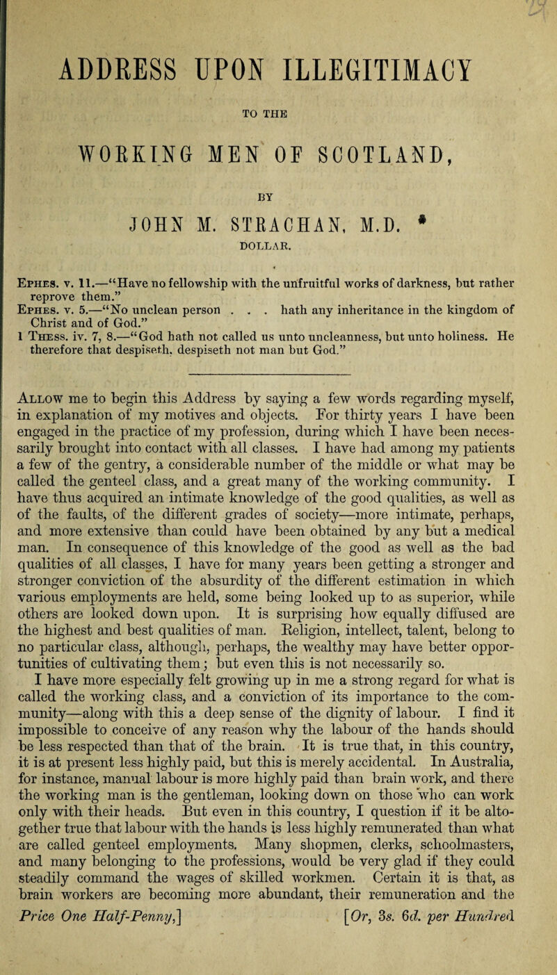 ADDRESS UPON ILLEGITIMACY TO THE WORKING MEN OF SCOTLAND, BY JOHN M. STRACHAN, M.D. * DOLLAR. Ephes. y. 11.—“Have no fellowship with the unfruitful works of darkness, hut rather reprove them.” Ephes. y. 5.—“No unclean person . . . hath any inheritance in the kingdom of Christ and of God.” 1 Thess. iv. 7, 8.—“God hath not called us unto uncleanness, but unto holiness. He therefore that despiseth. despiseth not man hut God.” Allow me to begin this Address by saying a few words regarding myself, in explanation of my motives and objects. For thirty years I have been engaged in the practice of my profession, during which I have been neces¬ sarily brought into contact with all classes. I have had among my patients a few of the gentry, a considerable number of the middle or what may be called the genteel class, and a great many of the working community. I have thus acquired an intimate knowledge of the good qualities, as well as of the faults, of the different grades of society—more intimate, perhaps, and more extensive than could have been obtained by any but a medical man. In consequence of this knowledge of the good as well as the bad qualities of all classes, I have for many years been getting a stronger and stronger conviction of the absurdity of the different estimation in which various employments are held, some being looked up to as superior, while others are looked down upon. It is surprising how equally diffused are the highest and best qualities of man. Beligion, intellect, talent, belong to no particular class, although, perhaps, the wealthy may have better oppor¬ tunities of cultivating them; but even this is not necessarily so. I have more especially felt growing up in me a strong regard for what is called the working class, and a conviction of its importance to the com¬ munity—along with this a deep sense of the dignity of labour. I find it impossible to conceive of any reason why the labour of the hands should be less respected than that of the brain. It is true that, in this country, it is at present less highly paid, but this is merely accidental. In Australia, for instance, manual labour is more highly paid than brain work, and there the working man is the gentleman, looking down on those who can work only with their heads. But even in this country, I question if it be alto¬ gether true that labour with the hands is less highly remunerated than what are called genteel employments. Many shopmen, clerks, schoolmasters, and many belonging to the professions, would be very glad if they could steadily command the wages of skilled workmen. Certain it is that, as brain workers are becoming more abundant, their remuneration and the Price One Half-Penny,'] [Or, 3s. §d. per Hundred