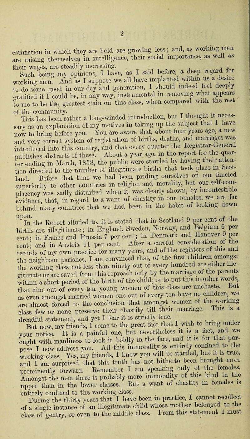 estimation in which they are held are growing less; and, as working men are raising themselves in intelligence, their social importance, as well as their wages, are steadily increasing. . 1 ■, Such being my opinions, I have, as I said before, a deep regard for working men. And as I suppose we all have implanted within us a desire to do some good in our day and generation, I should indeed feel deeply -ratified if I could be, in any way, instrumental in removing what appears to me to be to greatest stain on this class, when compared with the rest of the community. . , , T ,, , , This has been rather a long-winded introduction, but I thought it neces¬ sary as an explanation of my motives in taking up the subject that 1 have now to bring before you. You are aware that, about four years ago, a new and very correct system of registration of births, deaths, and marriages was introduced into this country, and that every quarter the Registrar-General publishes abstracts of these. About a year ago, m the report tor the quar¬ ter ending in March, 1858, the public were startled by having their atten¬ tion directed to the number of illegitimate births that took place m Scot¬ land. Before that time we had been priding ourselves on our fancied superiority to other countries in religion and morality, but our self-com¬ placency was sadly disturbed when it was clearly shown, y mcon es id e evidence, that, in regard to a want of chastity in our mmales, we are tar behind many countries that we had been in the habit of looking down 1 In the Report alluded to, it is stated that in Scotland 9 per cent of the births are illegitimate; in England, Sweden, Norway, and Belgium 6 per cent; in Erance and Prussia 7 per cent; in DenmarK and Hanover 9 per cent; and in Austria 11 per cent. After a careful consideration of the records of my own practice for many years, and of the registers of this and the neighbour parishes, I am convinced that, of the first children amongst the working class not less than ninety out of every hundred are either ille¬ gitimate or are saved from this reproach only by the marriage of the parents within a short period of the birth of the child; or to put this in other words that nine out of every ten young women of this class are unchaste. But as even amongst married women one out of every ten have no children we are almost forced to the conclusion that amongst _ women of the working class few or none preserve their chastity till their marriage. his is a dreadful statement, and yet I fear it is strictly true. But now, my friends, I come to the great fact tnat I wish touring under your notice. It is a painful one, but nevertheless it is a lact and we ought with manliness to look it boldly m the face, and it is for that pur¬ pose I now address you. All this immorality is entirely confined to the working class. Yes, my friends, I know you will be startled, but it is true, and I am surprised that this truth has not hitherto been brought more prominently forward. Remember I am speaking only of the females. Amongst the men there is probably more immorality of this kind in the upper than in the lower classes. But a want of chastity m females is entirely confined to the working class. . . , Dining the thirty years that I have been in practice, I cannot recollect of a single instance of an illegitimate child whose mother belonged to the class of gentry, or even to the middle class. Erom this statement I must