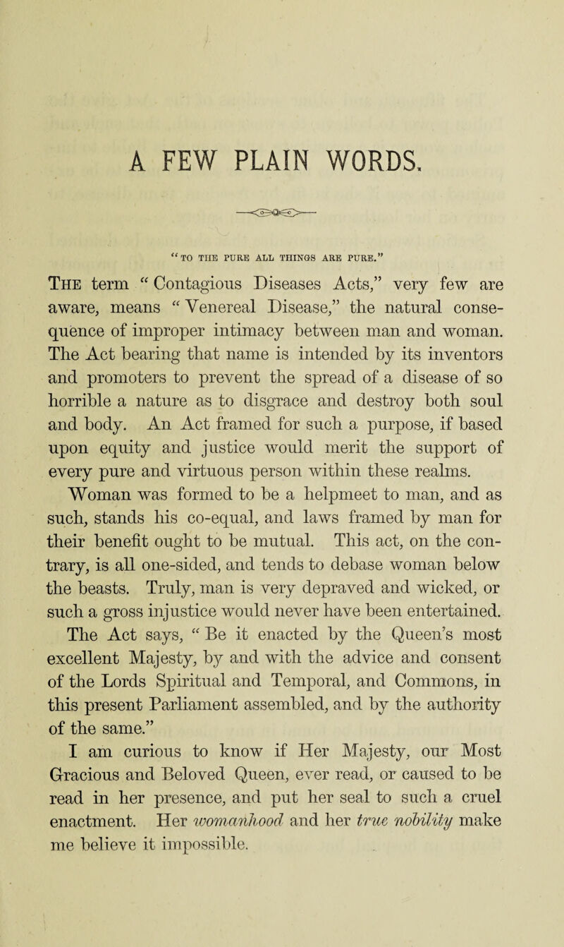 '‘to the pure all things are pure.” The term “ Contagious Diseases Acts,” very few are aware, means “ Venereal Disease,” the natural conse¬ quence of improper intimacy between man and woman. The Act bearing that name is intended by its inventors and promoters to prevent the spread of a disease of so horrible a nature as to disgrace and destroy both soul and body. An Act framed for such a purpose, if based upon equity and justice would merit the support of every pure and virtuous person within these realms. Woman was formed to be a helpmeet to man, and as such, stands his co-eqnal, and laws framed by man for their benefit ought to be mutual. This act, on the con¬ trary, is all one-sided, and tends to debase woman below the beasts. Truly, man is very depraved and wicked, or such a gross injustice would never have been entertained. The Act says, '' Be it enacted by the Queen’s most excellent Majesty, by and with the advice and consent of the Lords Spiritual and Temporal, and Commons, in this present Parliament assembled, and by the authority of the same.” I am curious to know if Her Majesty, our Most Gracious and Beloved Queen, ever read, or caused to be read in her presence, and put her seal to such a cruel enactment. Her womanhood and her true noHlity make me believe it impossible.