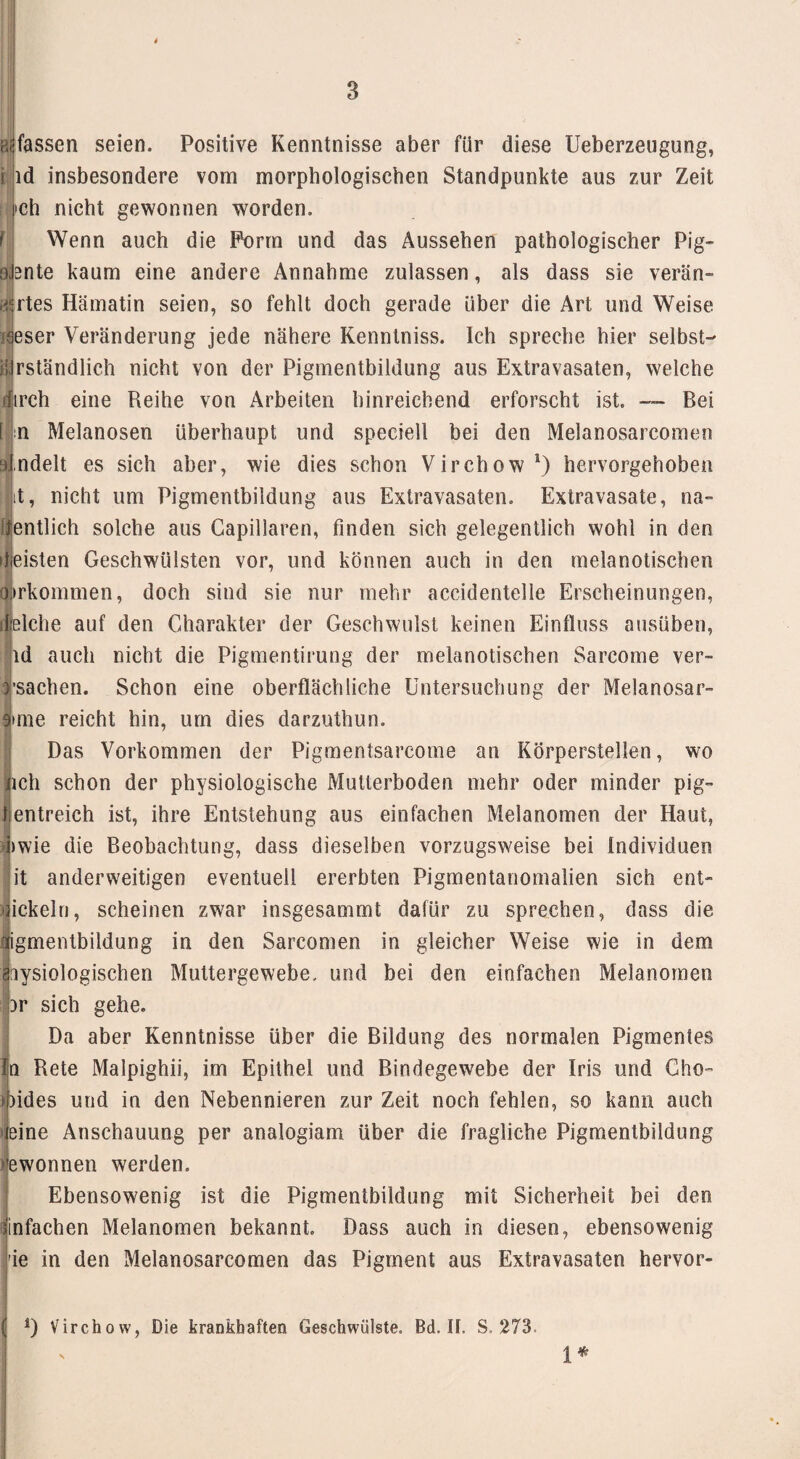 erfassen seien. Positive Kenntnisse aber für diese Ueberzeugung, ld insbesondere vom morphologischen Standpunkte aus zur Zeit ch nicht gewonnen worden. Wenn auch die Form und das Aussehen pathologischer Pig- snte kaum eine andere Annahme zulassen, als dass sie verän- rtes Hämatin seien, so fehlt doch gerade über die Art und Weise i^eser Veränderung jede nähere Kenntniss. Ich spreche hier selbst— rständlich nicht von der Pigmentbildung aus Extravasaten, welche dirch eine Reihe von Arbeiten hinreichend erforscht ist. — Bei I n Melanosen überhaupt und speciell bei den Melanosarcomen ndelt es sich aber, wie dies schon Virchow1) hervorgehoben it, nicht um Pigmentbildung aus Extravasaten. Extravasate, na- entlieh solche aus Capillaren, finden sich gelegentlich wohl in den »|eisten Geschwülsten vor, und können auch in den melanotischen airkommen, doch sind sie nur mehr accidentelle Erscheinungen, speiche auf den Charakter der Geschwulst keinen Einfluss ausüben, ld auch nicht die Pigmentirung der melanotischen Sarcome veru¬ rsachen. Schon eine oberflächliche Untersuchung der Melanosar- |>me reicht hin, um dies darzuthun. SDas Vorkommen der Pigmentsarcome an Körperstellen, wo ich schon der physiologische Mutierboden mehr oder minder pig- rientreich ist, ihre Entstehung aus einfachen Melanomen der Haut, I »wie die Beobachtung, dass dieselben vorzugsweise bei Individuen it anderweitigen eventuell ererbten Pigmentanomalien sich ent- ickeln, scheinen zwar insgesammt dafür zu sprechen, dass die igmentbildung in den Sarcomen in gleicher Weise wie in dem hysiologischen Muttergewebe, und bei den einfachen Melanomen }r sich gehe. Da aber Kenntnisse über die Bildung des normalen Pigmentes in Rete Malpighii, im Epithel und Bindegewebe der Iris und Cho- )ides und in den Nebennieren zur Zeit noch fehlen, so kann auch eine Anschauung per analogiam über die fragliche Pigmentbildung ewonnen werden. Ebensowenig ist die Pigmentbildung mit Sicherheit bei den einfachen Melanomen bekannt. Dass auch in diesen, ebensowenig ie in den Melanosarcomen das Pigment aus Extravasaten hervor- 1* D Virchow, Die krankhaften Geschwülste. Bd. II. S. 273.