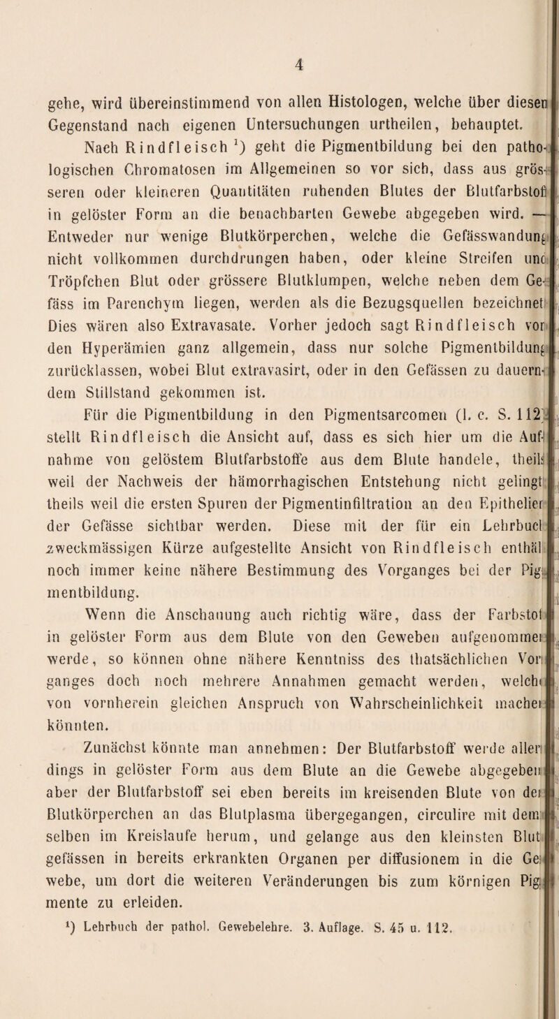 gehe, wird übereinstimmend von allen Histologen, welche über diesen Gegenstand nach eigenen Untersuchungen urtheilen, behauptet. Nach Rindfleisch *) geht die Pignientbildung bei den patho logischen Chromatosen im Allgemeinen so vor sich, dass aus grös-i seren oder kleineren Quantitäten ruhenden Blutes der Blutfarbstoff in gelöster Form an die benachbarten Gewebe abgegeben wird. Entweder nur wenige Blutkörperchen, welche die Gefässwandun^ nicht vollkommen durchdrungen haben, oder kleine Streifen unc Tröpfchen Blut oder grössere Blutklumpen, welche neben dem Ge-: fass im Parenchym liegen, werden als die Bezugsquellen bezeichnet Dies wären also Extravasate. Vorher jedoch sagt Rindfleisch vor den Hyperämien ganz allgemein, dass nur solche Pigmenibildun^ zurücklassen, wobei Blut extravasirt, oder in den Gelassen zu dauern-i dem Stillstand gekommen ist. Für die Pigmentbildung in den Pigmentsarcomen (1. c. S. 112 stellt Rindfleisch die Ansicht auf, dass es sich hier um die Auft nähme von gelöstem Blutfarbstoffe aus dem Blute handele, theila weil der Nachweis der hämorrhagischen Entstehung nicht gelingt theils weil die ersten Spuren der Pigmentinfiltratiou an den Epithelier der Gefässe sichtbar werden. Diese mit der für ein Lehrbucl zweckmässigen Kürze aufgestellte Ansicht von Rindfleisch enthäl noch immer keine nähere Bestimmung des Vorganges bei der Pig: mentbildung. Wenn die Anschauung auch richtig wäre, dass der Farbstot in gelöster Form aus dem Blute von den Geweben aufgenommet werde, so können ohne nähere Kenntniss des thatsächlichen Vor ganges doch noch mehrere Annahmen gemacht werden, welchi von vornherein gleichen Anspruch von Wahrscheinlichkeit machen könnten. Zunächst könnte man annehmen: Der Blutfarbstoff werde aller) dings in gelöster Form aus dem Blute an die Gewebe abgegeben aber der Blutfarbstoff sei eben bereits im kreisenden Blute von der Blutkörperchen an das Blutplasma übergegangen, circulire mit dem selben im Kreisläufe herum, und gelange aus den kleinsten Blut gelassen in bereits erkrankten Organen per diffusionem in die Ge; webe, um dort die weiteren Veränderungen bis zum körnigen Pigi mente zu erleiden. 0 Lehrbuch der pathol. Gewebelehre. 3. Auflage. S. 45 u. 112. !;!