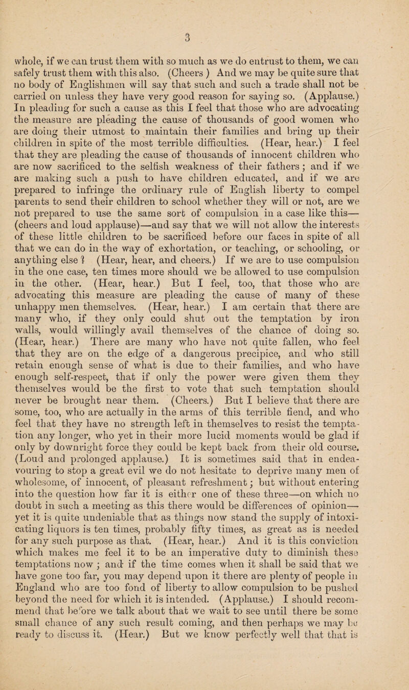 whole, if we can trust them with so much as we do entrust to them, we can safely trust them with this also. (Cheers ) And we may be quite sure that no body of Englishmen will say that such and such a trade shall not be carried on unless they have very good reason for saying so. (Applause.) In pleading for such a cause as this I feel that those who are advocating the measure are pleading the cause of thousands of good women who are doing their utmost to maintain their families and bring up their children in spite of the most terrible difficulties. (Hear, hear.) I feel that they are pleading the cause of thousands of innocent children who are now sacrificed to the selfish weakness of their fathers; and if we are making such a push to have children educated, and if we are prepared to infringe the ordinary rule of English liberty to compel parents to send their children to school whether they will or not, are we not prepared to use the same sort of compulsion in a case like this— (cheers and loud applause)—and say that we will not allow the interests of these little children to be sacrificed before our faces in spite of all that we can do in the way of exhortation, or teaching, or schooling, or anything else h (Hear, hear, and cheers.) If we are to use compulsion in the one case, ten times more should we be allowed to use compulsion in the other. (Hear, hear.) But I feel, too, that those who are advocating this measure are pleading the cause of many of these unhappy men themselves. (Hear, hear.) I am certain that there are many who, if they only could shut out the temptation by iron walls, would willingly avail themselves of the chance of doing so. (Hear, hear.) There are many who have not quite fallen, who feel that they are on the edge of a dangerous precipice, and who still retain enough sense of what is due to their families, and who have enough self-respect, that if only the power were given them they themselves would be the first to vote that such temptation should never be brought near them. (Cheers.) But I believe that there are some, too, who are actually in the arms of this terrible fiend, and who feel that they have no strength left in themselves to resist the tempta¬ tion any longer, who yet in their more lucid moments would be glad if only by downright force they could be kept back from their old course, (Loud and prolonged applause.) It is sometimes said that in endea¬ vouring to stop a great evil we do not hesitate to deprive many men of wholesome, of innocent, of pleasant refreshment; but without entering into the question how far it is either one of these three—on which no doubt in such a meeting as this there would be differences of opinion— yet it is quite undeniable that as things now stand the supply of intoxi¬ cating liquors is ten times, probably fifty times, as great as is needed for any such purpose as that. (Hear, hear.) And it is this conviction which makes me feel it to be an imperative duty to diminish these temptations now ; and if the time comes when it shall be said that we have gone too far, you may depend upon it there are plenty of people in England who are too fond of liberty to allow compulsion to be pushed beyond the need for which it is intended. (Applause.) I should recom¬ mend that be'ore we talk about that we wait to see until there be some small chance of any such result coming, and then perhaps we may be ready to discuss it. (Hear.) But we know perfectly well that that is