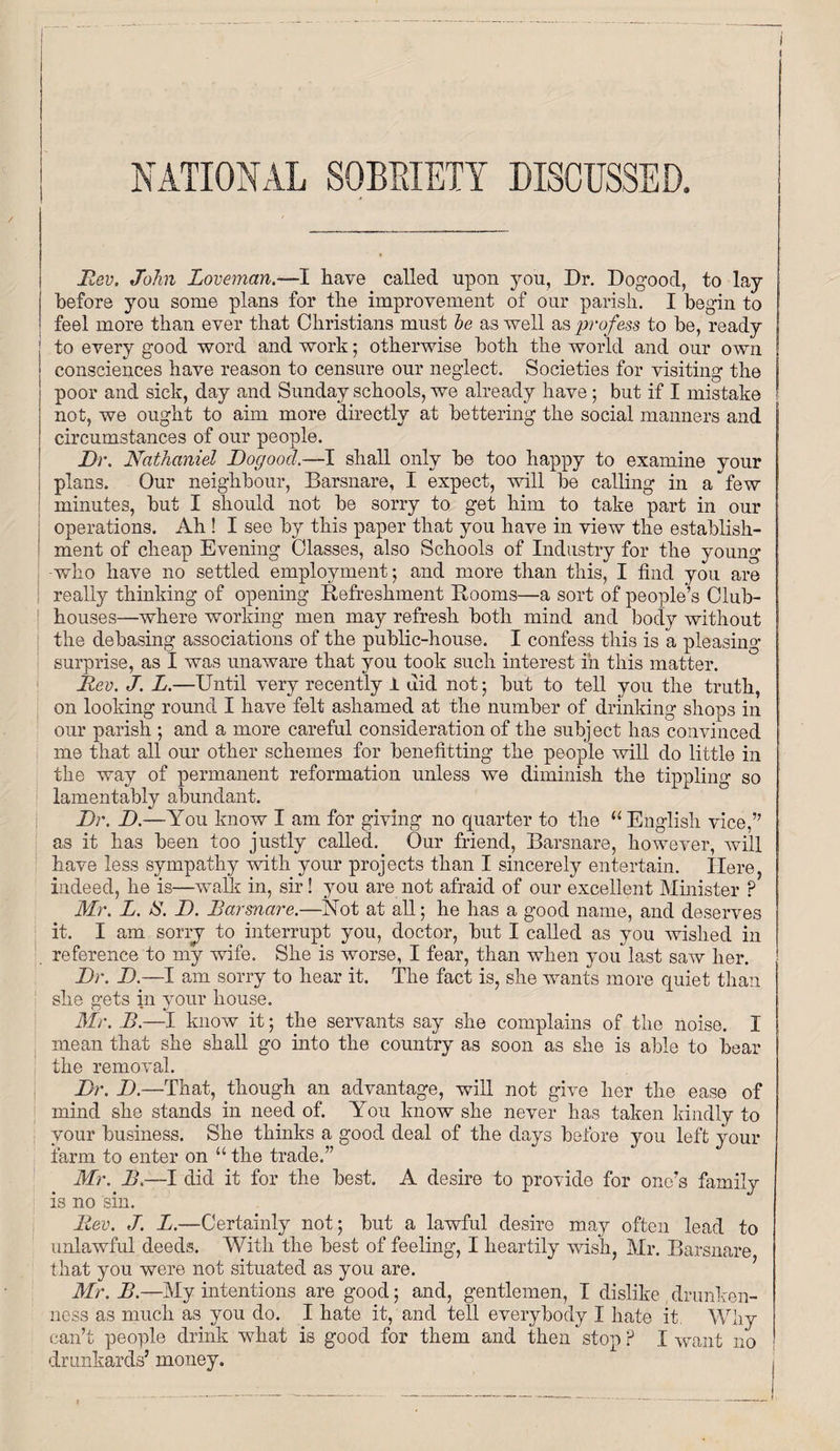 NATIONAL SOBRIETY DISCUSSED. Rev. John Loveman.—I have called upon you. Dr. Dogood, to lay before you some plans for the improvement of our parish. I begin to feel more than ever that Christians must he as well as profess to be, ready I to every good word and work; otherwise both the world and our own ! consciences have reason to censure our neglect. Societies for visiting the poor and sick, day and Sunday schools, we already have ; but if I mistake not, we ought to aim more directly at bettering the social manners and circumstances of our people. Dr. Nathaniel Dogood.—I shall only be too happy to examine your plans. Our neighbour, Barsnare, I expect, will be calling in a few minutes, but I should not be sorry to get him to take part in our operations. Ah ! I see by this paper that you have in view the establish¬ ment of cheap Evening Classes, also Schools of Industry for the young -who have no settled employment- and more than this, I find you are really thinking of opening Refreshment Rooms—a sort of people’s Club- ! houses—where working men may refresh both mind and body without the debasing associations of the public-house. I confess this is a pleasing- surprise, as I was unaware that you took such interest in this matter. Rev. J. L.—Until very recently 1 did not • but to tell you the truth, on looking round I have felt ashamed at the number of drinking shops in our parish ; and a more careful consideration of the subject has convinced me that all our other schemes for benefiting the people will do little in the way of permanent reformation unless we diminish the tippling so lamentably abundant. Dr. D.—You know I am for giving no quarter to the “ English vice,” as it has been too justly called. Our friend, Barsnare, however, will have less sympathy with your projects than I sincerely entertain. Here, indeed, he is—walk in, sir! you are not afraid of our excellent Minister P Mr. L. IS. jD. Barsnare.—Not at all; he has a good name, and deserves it. I am sorrj to interrupt you, doctor, but I called as you wished in reference to my wife. She is worse, I fear, than when you last saw her. Dr. D.—I am sorry to hear it. The fact is, she wants more quiet than she gets in your house. Mr. B.—I know it; the servants say she complains of the noise. I mean that she shall go into the country as soon as she is able to bear the removal. Dr. D.—That, though an advantage, will not give her the ease of mind she stands in need of. You know she never has taken kindly to your business. She thinks a good deal of the days before you left your farm to enter on “ the trade.” Mr. B.—I did it for the best. A desire to provide for one’s family is no sin. Rev. J. L.—Certainly not; but a lawful desire may often lead to unlawful deeds. With the best of feeling, I heartily wish, Mr. Barsnare that you were not situated as you are. Mr. B.—My intentions are good; and, gentlemen, I dislike drunken¬ ness as much as you do. I hate it, and tell everybody I hate it Why can’t people drink what is good for them and then stop P I want no drunkards’ money.