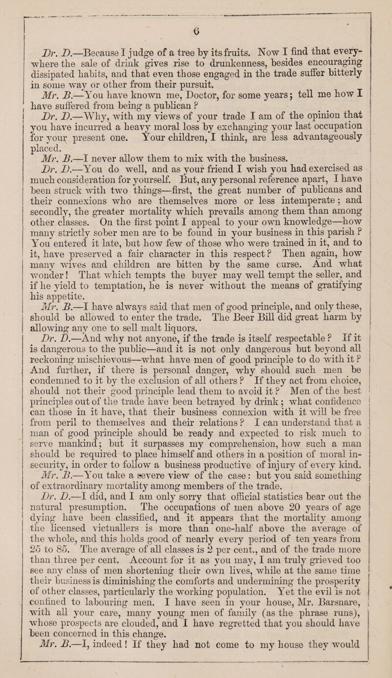 Dr. D.—Because 1 judge of a tree by its fruits. Now I find that every¬ where the sale of drink gives rise to drunkenness, besides encouraging dissipated habits, and that even those engaged in the trade suffer bitterly in some way or other from their pursuit. Mr. B.—You have known me, Doctor, for some years; tell me how I have suffered from being a publican P Dr. D.—Why, with my views of your trade I am of the opinion that you have incurred a heavy moral loss by exchanging your last occupation : for your present one. Your children, I think, are less advantageously placed. Mr. B.—I never allow them to mix with the business. Dr. D.—You do well, and as your friend I wish you had exercised as much consideration for yourself. But, any personal reference apart, I have : been struck with two things—first, the great number of publicans and their connexions who are themselves more or less intemperate; and secondly, the greater mortality which prevails among them than among other classes. On the first point I appeal to your own knowledge—how many strictly sober men are to be found in your business in this parish P f You entered it late, but how few of those who were trained in it, and to I it, have preserved a fair character in this respect ? Then again, how j many wives and children are bitten by the same curse. And what wonder! That which tempts the buyer may well tempt the seller, and if he yield to temptation, he is never without the means of gratifying his appetite. Mr. B.—I have always said that men of good principle, and only these, should be allowed to enter the trade. The Beer Bill did great harm by allowing any one to sell malt liquors. Dr. D.—And why not anyone, if the trade is itself respectable ? If it j is dangerous to the public—and it is not only dangerous but beyond all reckoning mischievous—what have men of good principle to do with it ? And further, if there is personal danger, why should such men be condemned to it by the exclusion of all others ? If they act from choice, should not their good principle lead them to avoid it ? Men of the best principles out of the trade have been betrayed by drink ; what confidence : can those in it have, that their business connexion with it will be free from peril to themselves and their relations ? I can understand that a man of good principle should be ready and expected to risk much to serve mankind; but it surpasses my comprehension, how such a man should be required to place himself and others in a position of moral in¬ security, in order to follow a business productive of injury of every kind. Mr. B.—You take a severe view of the case: but you said something of extraordinary mortality among members of the trade. Dr. D.—I did, and I am only sorry that official statistics bear out the j natural presumption. The occupations of men above 20 years of age dying have been classified, and it appears that the mortality among the licensed victuallers is more than one-half above the average of the whole, and this holds good of nearly every period of ten years from 25 to 85. The average of all classes is 2 per cent., and of the trade more than three per cent. Account for it as you may, I am truly grieved too see any class of men shortening their own lives, while at the same time their business is diminishing the comforts and undermining the prosperity of other classes, particularly the working population. Yet the evil is not confined to labouring men. I have seen in your house, Mr. Barsnare, i with all your care, many young men of family (as the phrase runs), whose prospects are clouded, and I have regretted that you should have been concerned in this change. Mr. B.—I, indeed ! If they had not come to my house they would