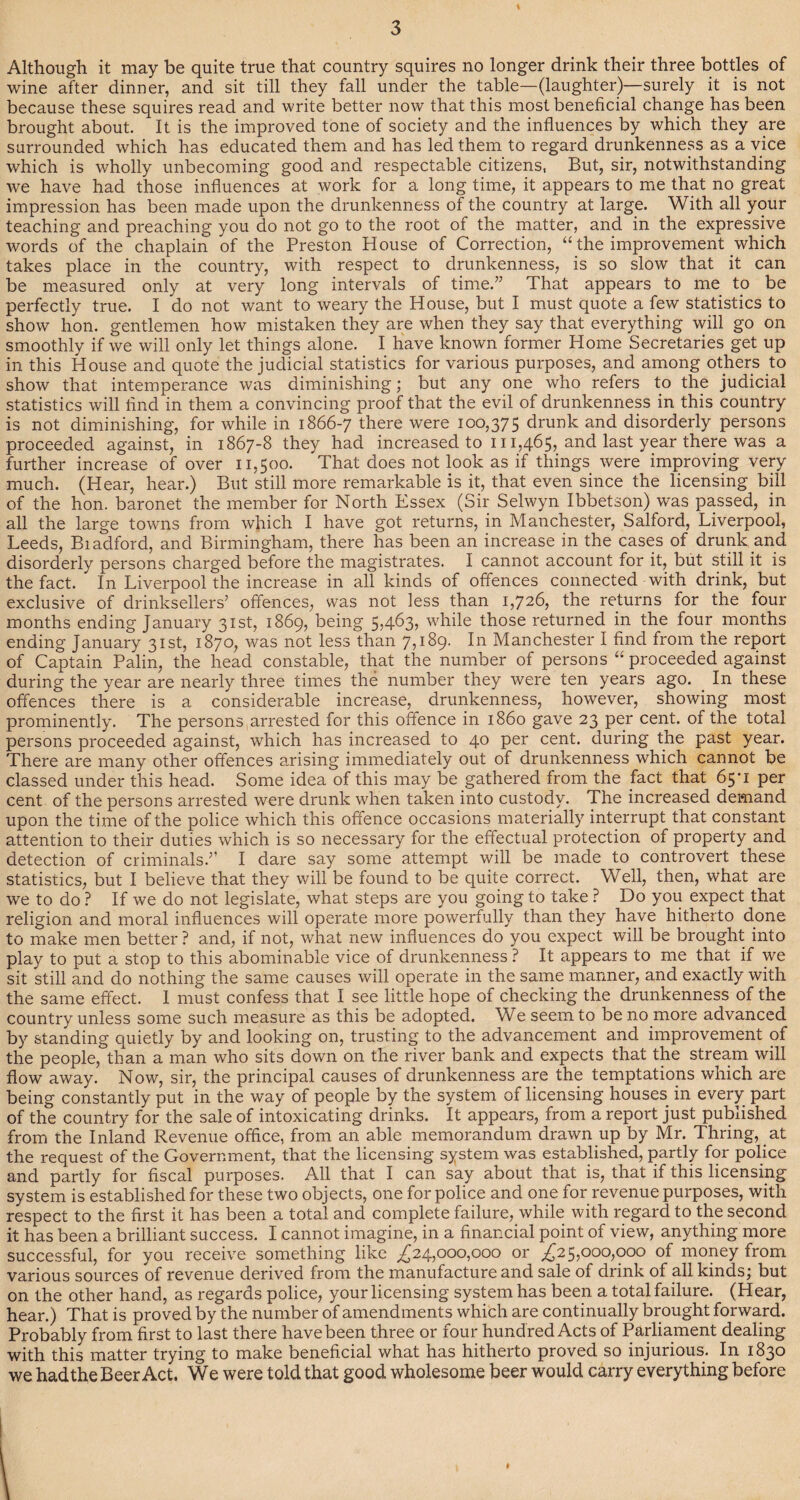 Although it may be quite true that country squires no longer drink their three bottles of wine after dinner, and sit till they fall under the table—(laughter)—surely it is not because these squires read and write better now that this most beneficial change has been brought about. It is the improved tone of society and the influences by which they are surrounded which has educated them and has led them to regard drunkenness as a vice which is wholly unbecoming good and respectable citizens, But, sir, notwithstanding we have had those influences at work for a long time, it appears to me that no great impression has been made upon the drunkenness of the country at large. With all your teaching and preaching you do not go to the root of the matter, and in the expressive words of the chaplain of the Preston House of Correction, “ the improvement which takes place in the country, with respect to drunkenness, is so slow that it can be measured only at very long intervals of time.” That appears to me to be perfectly true. I do not want to weary the House, but I must quote a few statistics to show hon. gentlemen how mistaken they are when they say that everything will go on smoothly if we will only let things alone. I have known former Home Secretaries get up in this House and quote the judicial statistics for various purposes, and among others to show that intemperance was diminishing; but any one who refers to the judicial statistics will find in them a convincing proof that the evil of drunkenness in this country is not diminishing, for while in 1866-7 there were 100,375 drunk and disorderly persons proceeded against, in 1867-8 they had increased to 111,465, and last year there was a further increase of over 11,500. That does not look as if things were improving very much. (Hear, hear.) But still more remarkable is it, that even since the licensing bill of the hon. baronet the member for North Essex (Sir Selwyn Ibbetson) was passed, in all the large towns from which I have got returns, in Manchester, Salford, Liverpool, Leeds, Biadford, and Birmingham, there has been an increase in the cases of drunk and disorderly persons charged before the magistrates. I cannot account for it, but still it is the fact. In Liverpool the increase in all kinds of offences connected with drink, but exclusive of drinksellers’ offences, was not less than 1,726, the returns for the four months ending January 31st, 1869, being 5,463, while those returned in the four months ending January 31st, 1870, was not less than 7,189. In Manchester I find from the report of Captain Palin, the head constable, that the number of persons “ proceeded against during the year are nearly three times the number they were ten years ago. In these offences there is a considerable increase, drunkenness, however, showing most prominently. The persons arrested for this offence in i860 gave 23 per cent, of the total persons proceeded against, which has increased to 40 per cent, during the past year. There are many other offences arising immediately out of drunkenness which cannot be classed under this head. Some idea of this may be gathered from the fact that 65'i per cent of the persons arrested were drunk when taken into custody. The increased demand upon the time of the police which this offence occasions materially interrupt that constant attention to their duties which is so necessary for the effectual protection of property and detection of criminals.” I dare say some attempt will be made to controvert these statistics, but I believe that they will be found to be quite correct. Well, then, what are we to do ? If we do not legislate, what steps are you going to take ? Do you expect that religion and moral influences will operate more powerfully than they have hitherto done to make men better ? and, if not, what new influences do you expect will be brought into play to put a stop to this abominable vice of drunkenness ? It appears to me that if we sit still and do nothing the same causes will operate in the same manner, and exactly with the same effect. 1 must confess that I see little hope of checking the drunkenness of the country unless some such measure as this be adopted. We seem to be no more advanced by standing quietly by and looking on, trusting to the advancement and improvement of the people, than a man who sits down on the river bank and expects that the stream will flow away. Now, sir, the principal causes of drunkenness are the temptations which are being constantly put in the way of people by the system of licensing houses^ in every part of the country for the sale of intoxicating drinks. It appears, from a report just published from the Inland Revenue office, from an able memorandum drawn up by Mr. Thring, at the request of the Government, that the licensing system was established, partly for police and partly for fiscal purposes. All that I can say about that is, that if this licensing system is established for these two objects, one for police and one for revenue purposes, with respect to the first it has been a total and complete failure, while with regard to the second it has been a brilliant success. I cannot imagine, in a financial point of view, anything more successful, for you receive something like ^24,000,000 or ^25,000,000 of money from various sources of revenue derived from the manufacture and sale of drink of all kinds; but on the other hand, as regards police, your licensing system has been a total failure. (Hear, hear.) That is proved by the number of amendments which are continually brought forward. Probably from first to last there have been three or four hundred Acts of Parliament dealing with this matter trying to make beneficial what has hitherto proved so injurious. In 1830 we had the Beer Act. We were told that good wholesome beer would carry everything before