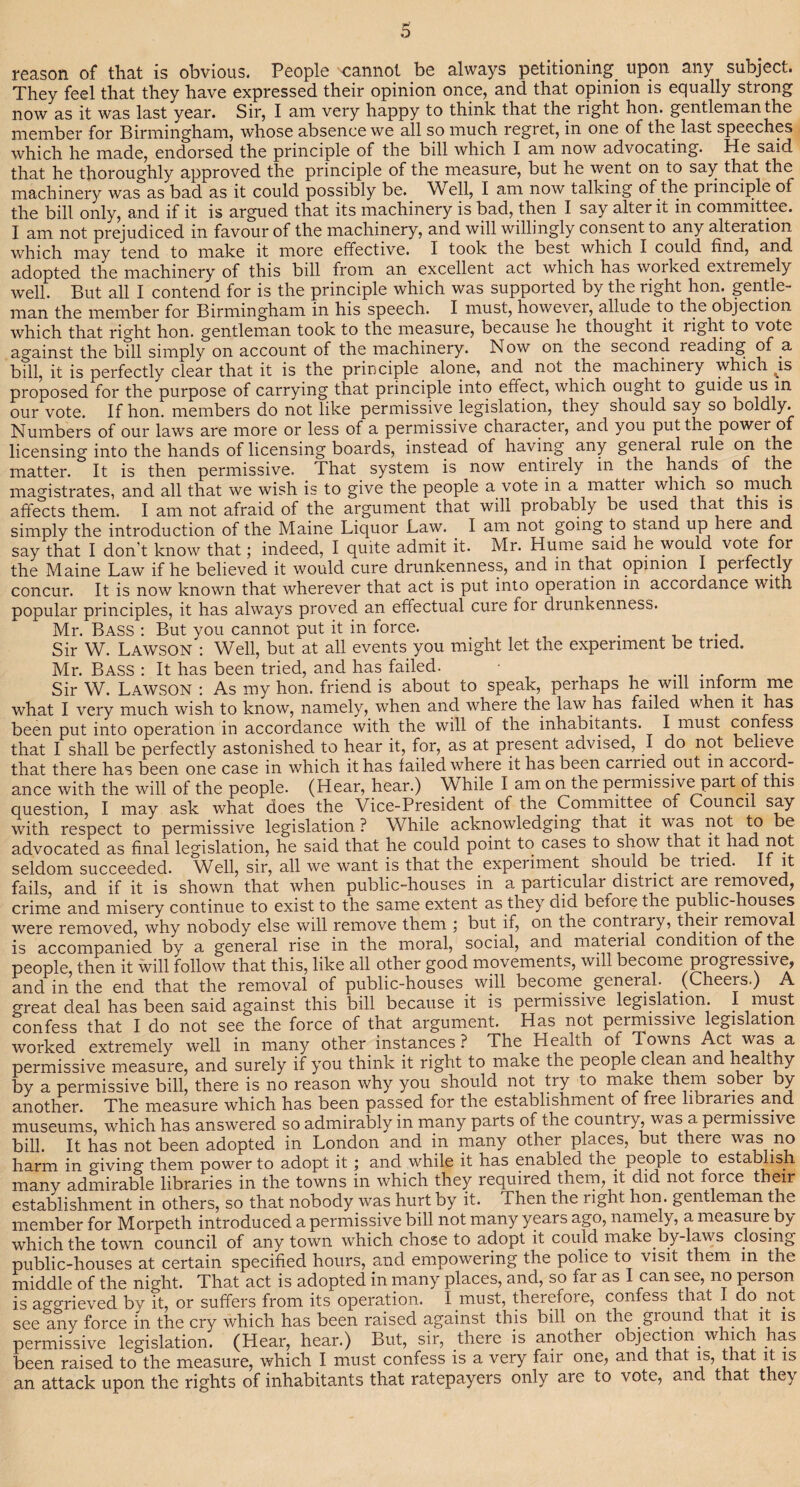reason of that is obvious. People cannot be always petitioning, upon any subject. They feel that they have expressed their opinion once, and that opinion is equally strong now as it was last year. Sir, I am very happy to think that the right hon. gentleman the member for Birmingham, whose absence we all so much regret, m one of the last speeches which he made, endorsed the principle of the bill which I am now advocating. He said that he thoroughly approved the principle of the measure, but he went on to say that the machinery was as bad as it could possibly be. Well, I am now talking of the principle of the bill only, and if it is argued that its machinery is bad, then I say alter it in committee. I am not prejudiced in favour of the machinery, and will willingly consent to any alteration which may tend to make it more effective. I took the best which I could find, and adopted the machinery of this bill from an excellent act which has woiked extremely well. But all I contend for is the principle which was supported by the right hon. gentle¬ man the member for Birmingham in his speech. I must, however, allude to the objection which that right hon. gentleman took to the measure, because lie thought it right to vote against the bill simply on account of the machinery. Now on the second reading of .a bill, it is perfectly clear that it is the principle alone, and not the machinery which ^is proposed for the purpose of carrying that principle into effect, which ought to guide us in our vote. If hon. members do not like permissive legislation, they should say so boldly. Numbers of our laws are more or less of a permissive character, and you put the power of licensing into the hands of licensing boards, instead of having any general rule °p matter. It is then permissive. That system is now entirely in the hands of the magistrates, and all that we wish is to give the people a vote in a matter which so ^puch affects them. I am not afraid of the argument that will probably be used that this is simply the introduction of the Maine Liquor Law. . I am not going to stand up here and say that I don’t know that; indeed, I quite admit it. Mr. Hume said he would vote for the Maine Law if he believed it would cure drunkenness, and in that opinion I perfectly concur. It is now known that wherever that act is put into operation in accordance with popular principles, it has always proved an effectual cure for drunkenness. Mr. Bass : But you cannot put it in force. . . Sir W. Lawson : Well, but at all events you might let the experiment be tried. Mr. Bass : It has been tried, and has failed. • Sir W. Lawson : As my hon. friend is about to speak, perhaps he will inform me what I very much wish to know, namely, when and where the law has failed when it has been put into operation in accordance with the will of the inhabitants. I must confess that I shall be perfectly astonished to hear it, for, as at present advised, I do not believe that there has been one case in which it has failed where it has been cairied out m accoid- ance with the will of the people. (Hear, hear.) V/ hile I am on the permissive part of this question, I may ask what does the Vice-President of the Committee of Council say with respect to permissive legislation ? While acknowledging that it was not to be advocated as final legislation, he said that he could point to cases to show that it had not seldom succeeded. Well, sir, all we want is that the experiment should be tried. f it fails, and if it is shown that when public-houses in a particular district aie removed, crime and misery continue to exist to the same extent as they did befoie the public-houses were removed, why nobody else will remove them ; but if, on the contrary, their removal is accompanied by a general rise in the moral, social, and material condition of the people, then it will follow that this, like all other good movements, will become progressive, and in the end that the removal of public-houses will become general. (Cheers.) A great deal has been said against this bill because it is permissive legislation. I must confess that I do not see the force of that argument. Has not permissive legislation worked extremely well in many other instances ? The Health of Towns Act was a permissive measure, and surely if you think it right to make the people clean and healthy by a permissive bill, there is no reason why you should not try to make them sobei by another. The measure which has been passed for the establishment of free libraries and museums, which has answered so admirably in many parts of the country, was a permissive bill. It has not been adopted in London and in many other places, but there was no harm in giving them power to adopt it; and while it has enabled the peoiple to establish many admirable libraries in the towns in which they required them, it cud not foice their establishment in others, so that nobody was hurt by it. Then the right hon. gentleman the member for Morpeth introduced a permissive bill not many years ago, namely, a measure by which the town council of any town which chose to adopt it could make by-laws closing public-houses at certain specified hours, and empowering the police to visit them in the middle of the night. That act is adopted in many places, and, so far as I can see, no peison is aggrieved by it, or suffers from its operation. I must, therefore, confess that I do not see any force in the cry which has been raised against this bill on the giound that it is permissive legislation. (Hear, hear.) But, sir, there is another objection, which ha.s been raised to the measure, which I must confess is a very fair one, and that is, that it is an attack upon the rights of inhabitants that ratepayers only are to vote, and that they